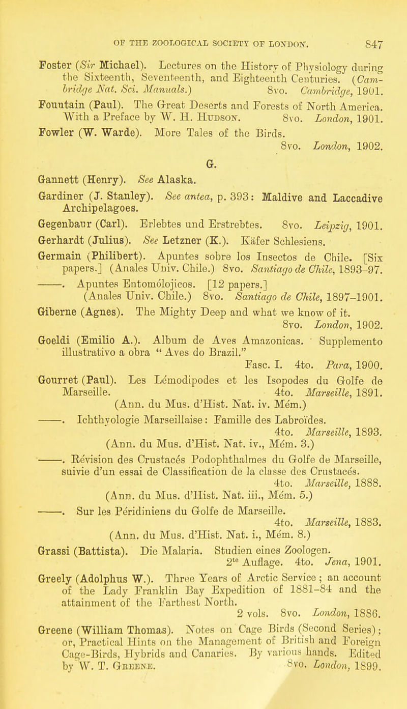 Foster (Sir Michael). Lectures on the History of Physiology during the Sixteenth, Seventeenth, and Eighteenth Centuries. (Cam- bridge Nat. Sci. Manuals.) 8vo. Cambridge, 1901. Fountain (Paul). The Great Deserts and Forests of North America. With a Preface by W. H. Hudson. 8vo. London, 1901. Fowler (W. Warde). More Tales of the Birds. 8vo. London, 1902. 6. Gannett (Henry). See Alaska. Gardiner (J. Stanley). See antea, p. 393: Maldive and Laccadive Archipelagoes. Gegenbaur (Carl). Erlebtes und Erstrebtes. 8vo. Leipzig, 1901. Gerhardt (Julius). See Letzner (K.). Kafer Schlesiens. Germain (Philibert). Apuntes sobre los Insectos de Chile. [Six papers.] (Anales Univ. Chile.) 8vo. Santiago de Chile, 1893-97. . Apuntes Entomolojicos. [12 papers.] (Anales Univ. Chile.) 8vo. Santiago de Chile, 1897-1901. Giberne (Agnes). The Mighty Deep and what we know of it. 8vo. London, 1902. Goeldi (Emilio A.). Album de Aves Amazonicas. Supplements illustrativo a obra  Aves do Brazil. Fasc. I. 4to. Para, 1900. Gourret (Paul). Les Lemodipodes et les Tsopodes du Golfe de Marseille. 4to. Marseille, 1891. (Ann. du Mus. d'Hist. Nat. iv. Mem.) . Ichthyologie Marseillaise: Famille des Labroi'des. 4to. Marseille, 1893. (Ann. du Mus. d'Hist. Nat. iv., Me'm. 3.) . Bevision des Crustaces Podophthalmes du Golfe de Marseille, suivie d'un essai de Classification de la classe des Crustaces. 4to. Marseille, 1888. (Ann. du Mus. d'Hist. Nat. hi., Mem. 5.) . Sur les Peridiniens du Golfe de Marseille. 4to. Marseille, 1883. (Ann. du Mus. d'Hist. Nat. i., Mem. 8.) Grassi (Battista). Die Malaria. Studien eines Zoologen. 2te Auflage. 4to. Jena, 1901. Greely (Adolphus W.). Three Tears of Arctic Service ; an account of the Lady Franklin Bay Expedition of 1881-84 and the attainment of the Farthest North. 2 vols. 8vo. London, 18SG. Greene (William Thomas). Notes on Cage Birds (Second Series); or, Practical Hints on the Management of British and Foreign Cage-Birds, Hybrids and Canaries. By various hands. Edited byW. T. Geeene. >svo. London, 1899.
