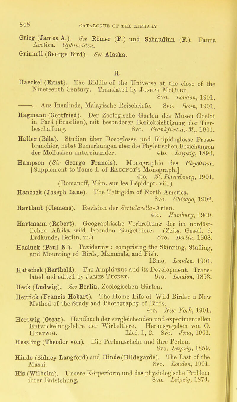 Grieg (James A.). See Rbmer (F.) und Schaudinn (P.). Fauna Arctica. Ophiuriden. Grinnell (George Bird). See Alaska. H. Haeckel (Ernst). The Eiddle of the Universe at the close of the Nineteenth Century. Translated by Joseph MoOabe. 8vo. London, 1901. . Aus Insulinde, Malayische Reisebriefe. 8vo. Bonn, 1901. Hagmann (Gottfried). Der Zoologische Garten des Museu Goeldi in Para (Brasilien), mifc besonderer Beriicksiehtigung der Tier- beschaffung. 8vo. Frank fnrt-a.-M., 1901. Haller (B61a). Studien iiber Docoglosse und Rhipidoglosse Proso- brnnchier, nebst Bemerkungen iiber die Phyletischen Beziehungen der Mollusken untereinander. 4to. Leipzig, 1894. Hampson (Sir George Francis). Monographic des Phyoitince. [Supplement to Tome I. of Ragonot's Monograph.] 4to. St. Petersbourg, 1901. (Romanoff, Mem. sur les Lepidopt. viii.) Hancock (Joseph Lane). The Tettigidas of North America. 8vo. Chicago, 1902. Hartlaub (Clemens). Revision der Sertularella-Arten. 4to. Hamhurg, 1900. Hartmann (Robert). Geographisohe Yerbreitung der im nordost- licben Afrika wild lebenden Siiugethiere. (Zeits. Gesell. f. Erdkunde, Berlin, iii.) 8vo. Berlin, 1868. Hasluck (Paul N.). Taxidermy : comprising the Skinning, Stuffing, and Mounting of Birds, Mammals, and Fish. 12mo. London, 1901. Hatschek (Berthold). The Amphioxus and its Development. Trans- lated and edited by James Tucket. 8vo. London, 1893. Heck (Ludwig). See Berlin, Zoologischeu Garten. Herrick (Francis Hobart). The Home Life of Wild Birds: a New Method of the Study and Photography of Birds. 4to. New York, 1901. Hertwig (Oscar). ITandbuch der vergleichenden und experimentellen Bntwiekelungslehre der Wirbeltiere. Herausgegeben von O. Hertwig. Lief. 1, 2. 8vo. Jena, 1901. Hessling (Theodor von). Die Perlmuscheln und ihre Perlen. 8vo. Leipzig, 1859. Hinde (Sidney Langford) and Hinde (Hildegarde). The Last of the Masai. 8vo. London, 1901. His (Wilhelm). Unsere Korperform und das physiologische Problem ihrer Enlstehung. 8vo. Leipzig, 1S74.