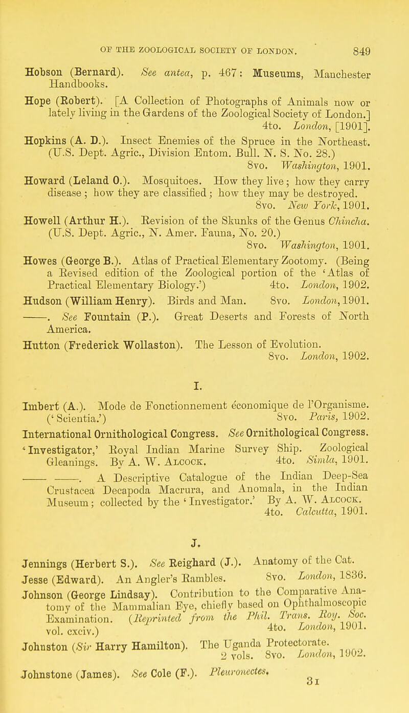 Hobson (Bernard). See antea, p. 467: Museums, Manchester Handbooks. Hope (Robert). [A Collection of Photographs of Animals now or lately living in the Gardens of the Zoological Society of London.] 4to. London, [1901]. Hopkins (A. D.). Insect Enemies of the Spruce in the Northeast. (U.S. Dept. Agric, Division Entom. Bull. N. S. No. 28.) 8vo. Washington, 1901. Howard (Leland 0.). Mosquitoes. How they live; how they carry disease ; how they are classified; how they may be destroyed. 8vo. New York, 1901. Howell (Arthur H.). Revision of the Skunks of the Genus Chincha. (U.S. Dept. Agric, N. Amer. Eauna, No. 20.) 8vo. Washington, 1901. Howes (George B.). Atlas of Practical Elementary Zootomy. (Being a Revised edition of the Zoological portion of the 'Atlas of Practical Elementary Biology.') 4to. London, 1902. Hudson (William Henry). Birds and Man. 8vo. London, 1901. . See Fountain (P.). Great Deserts and Forests of North America. Hutton (Frederick Wollaston). The Lesson of Evolution. 8vo. London, 1902. I. Imbert (A.). Mode de Fonctionneraent economique de l'Organisme. (' Scientia.') Svo. Paris, 1902. International Ornithological Congress. See Ornithological Congress. 4 Investigator,' Royal Indian Marine Survey Ship. Zoological Gleanings. By A. W. Alcock. 4to. Simla, 1901. . A Descriptive Catalogue of the Indian Deep-Sea Crustacea Decapoda Macrura, and Anomala, in the Indian Museum; collected by the ' Investigator.' By A. W. Alcock. 4to. Calcutta, 1901. J. Jennings (Herbert S.). See Reighard (J.). Anatomy of the Cat. Jesse (Edward). An Angler's Rambles. 8vo. London, 1S36. Johnson (George Lindsay). Contribution to the Comparative Ana- tomy of the Mammalian Eye, chiefly based on Ophthalmoscopic Examination. (Reprinted from the Phil. Trans, lioy. Soc. vol.cxciv.) 4t0« London, 1901. Johnston (Sir Harry Hamilton). The Uganda Protectorate. 2 vols. Svo. London, 1902. Johnstone (James). See Cole (F.). Pleuronectes. 3i