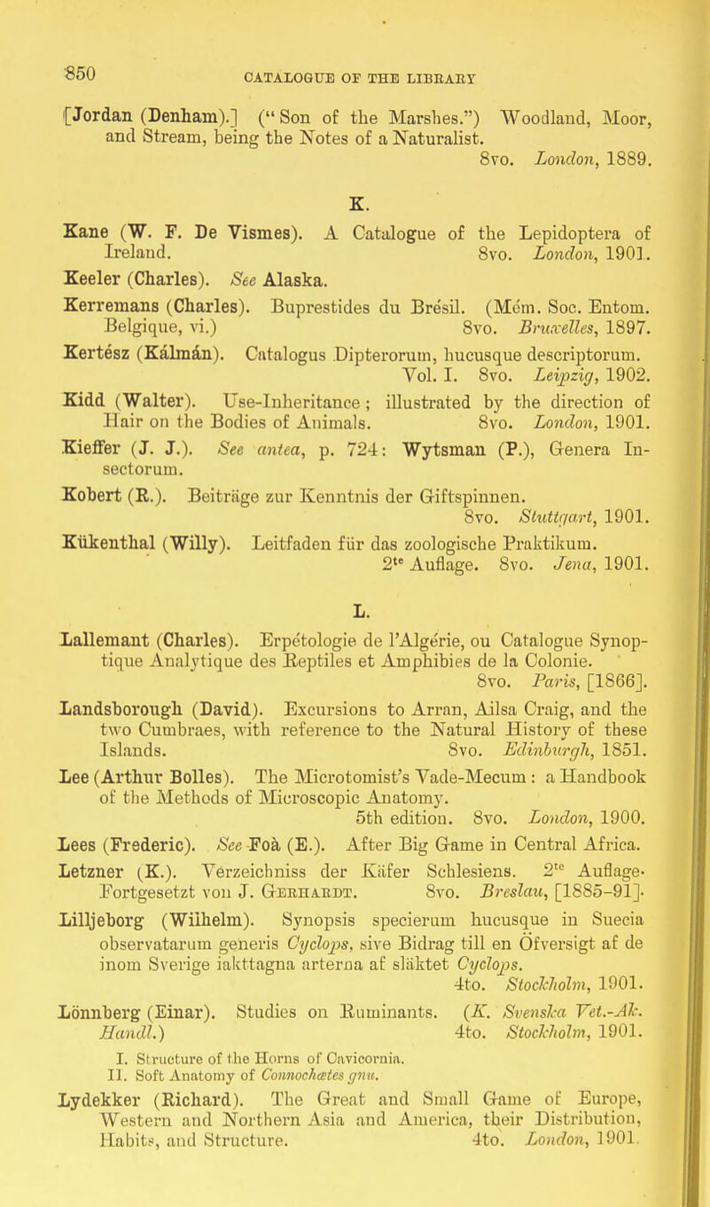 (Jordan (Denham).] ( Son of the Marshes.) Woodland, Moor, and Stream, being the Notes of a Naturalist. 8vo. London, 1889. K. Kane (W. F. De Vismes). A Catalogue of the Lepidoptera of Ireland. 8vo. London, 190]. Keeler (Charles). See Alaska. Kerremans (Charles). Buprestides du Bresil. (Mem. Soc. Entom. Belgique, vi.) 8vo. Bruxelles, 1897. Kertesz (Kalman). Cntalogus Dipterorum, hueusque descriptorum. Vol. I. 8vo. Leipzig, 1902. Kidd (Walter). Use-Inheritance; illustrated by the direction of Hair on the Bodies of Animals. 8vo. London, 1901. Kieffer (J. J.). See antea, p. 724: Wytsman (P.), Genera In- sectorum. Robert (R.). Beitriige zur Kenntnis der G-iftspinnen. 8vo. Stuttgart, 1901. Kukenthal (Willy). Leitfaden fiir das zoologische Praktikum. 2te Auflage. 8vo. Jena, 1901. L. Lallemant (Charles). Erpetologie de PAlgerie, ou Catalogue Synop- tique Analytique des Reptiles et Amphibies de la Colonie. 8vo. Paris, [1866J. Xandsborough (David). Excursions to Arran, Ailsa Craig, and the two Cumbraes, with reference to the Natural History of these Islands. 8vo. Edinburgh, 1851. Lee (Arthur Bolles). The Microtomist's Yade-Mecum: a Handbook of the Methods of Microscopic Anatomy. 5th edition. 8vo. London, 1900. Lees (Frederic). See Foa (E.). After Big Game in Central Africa. Letzner (K.). Verzeichniss der Kafer Schlesiens. 2te Auflage- Eortgesetzt von J. Geeiiaedt. 8vo. Breslau, [1885-91]. Lilljeborg (Wilhelm). Synopsis specierum hueusque in Suecia observatarum generis Cyclops, sive Bidi'ag till en Ofversigt af de inom Sverige iakttagna arterna af sliiktet Cyclops. 4to. Stockholm, 1901. Lonnberg (Einar). Studies on Ruminants. (K. Svenska Vet.-Ak. Handl.) 4to. Stockholm, 1901. I. Structure of I he Horns of Cnvicornia. II. Soft Anatomy of Connochcetes gnu. Lydekker (Richard). The Great and Small Game of Europe, Western and Northern Asia and America, their Distribution, Habit-!, and Structure. 4to. London, 1901.