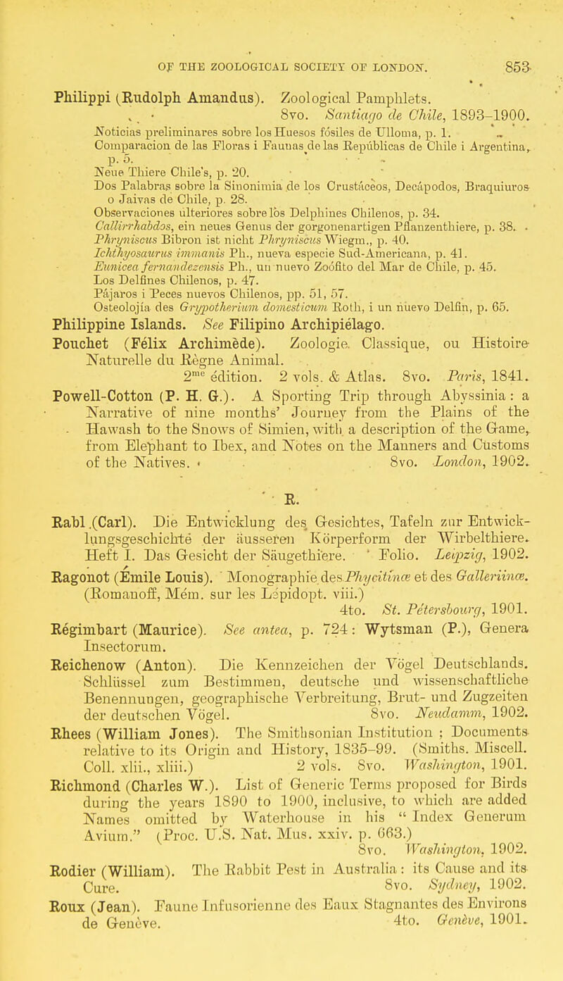 • . Philippi (Rudolph Amandus). Zoological Pamphlets. . ■ 8vo. Santiago de Chile, 1893-1900. .Noticias preliminares sobre losHuesos fosiles de Ulloma, p. 1. Oomparacion de las Floras i Faunas delas Eepublicas de Chile i Argentina, p. 5. • • - Neue Thiere Chile's, p. '20. Dos Palabras sobre la Sinoniraia de los Crustaceos, Decapodos, Braquiuros o Jaivas de Chile, p. 28. Observaciones ulteriores sobre lbs Delphines Chilenos, p. 34. Callirrhabdos, ein neues Genus der gorgonenartigen Pflanzenthiere, p. 38. • I'hryniscus Bibron ist nicht Phryniscus Wiegm., p. 40. Ichthyosaurus immanis Ph., nueva especie Sud-Americana, p. 41. Eimicea fernandezcnsis Ph., un nuero Zoofito del Mar de Chile, p. 45. Los Del fines Chilenos, p. 47. Piijaros i Peces nuevos Chilenos, pp. 51, 57. Osteolojia des Grypotherium domesticum Both, i un riuevo Delfin, p. 65. Philippine Islands. See Filipino Archipielago. Pouchet (Felix Archimede). Zoologie. Classique, ou Histoire Naturelle du Regne Animal. 2mc edition. 2 vols. & Atlas. 8vo. Paris, 1841. Powell-Cotton (P. H. G.). A Sporting Trip through Abyssinia: a Narrative of nine months' Journey from the Plains of the - Hawash to the Snows of Simien, with, a description of the Gaine, from Elephant to Ibex, and Notes on the Manners and Customs of the Natives. « 8vo. London, 1902. ' R. Rabl .(Carl). Die Entwicklung des, G-esichtes, Tafeln zur Entwick- lungsgeschichte der iiusseren Korperform der Wirbelthiere. Heft I. Das Gesicht der Saugethiere. ' Eolio. Leipzig, 1902. Ragonot (Emile Louis). MonographiedesP%cifo«<:eetdes Galleriina;. (Romanoff, Mem. sur les Lipidopt. viii.) 4to. St. Petersbourg, 1901. Regimbart (Maurice). See antea, p. 724: Wytsman (P.), Genera Insectorum. Reichenow (Anton). Die Kennzeichen der Vogel Deutscblands. Schliissel zum Bestimmen, deutsche und wissenschaftliche Benennungen, geographische Verbreitung, Brut- und Zugzeiten der deutschen Vogel. 8vo. Neudamm, 1902. Rhees (William Jones). The Smithsonian Institution ; Documents relative to its Origin and History, 1835-99. (Smiths. Miscell. Coll. xlii., xliii.) 2 vols. Svo. Washington, 1901. Richmond (Charles W.). List of Generic Terms proposed for Birds during the years 1890 to 1900, inclusive, to which are added Names omitted by Waterhouse in his  Index Generum Avium. (Proc. U.S. Nat. Mus. xxiv. p. G63.) Svo. Washington, 1902. Rodier (William). The Rabbit Pest in Australia : its Cause and its Cure. 8vo. Sydney, 1902. Roux (Jean). Faune [nfusorienne des Eaux Stagnantes des Environs de Geneve. 4to. Geneve, 1901.