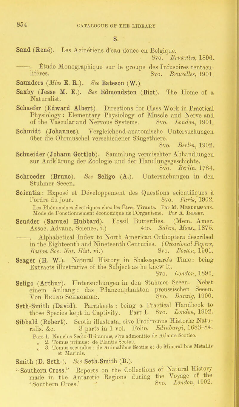 S. Sand (Rene). Les Acinetiens d'eau douce en Belgique. Svo. Bruxelles, 1896. • Etude Monographique sur le groupe des Infusoires tentacu- lifores. Svo. Bruxelles, 1901. Saunders (Miss E. R.). See Bateson (W.). Saxby (Jesse M. E.). See Edinondston (Biot). The Home of a Naturalist. Schaefer (Edward Albert). Directions for Class Work in Practical Physiology : Elementary Physiology of Muscle and Nerve and of the Vascular .and Nervous Systems. 8vo. London, 1901. Schmidt (Johannes). Vergleichend-anatomische Untersuchungen iiber die Ohrmuschel verschiedener Siiugethiere. Svo. Berlin, 1902. Schneider (Johann Gottlob). Sammlung vermischter Abhandlungen zur Aufklarung der Zoologie and der Handlungegeschichte. 8vo. Berlin, 1784. Schroeder (Bruno). See Seligo (A.). Untersuchungen in den Stuhmer Seeen. Scientia: Expose et Developpement des Questions scientifiques h l'ordre du jour. 8vo. Paris, 1902. Les Phdnomones dlectriques cbez les Etres Vivants. Par M. Mendelssoiix. Mode de Fonctionnement dconomique de l'Organisme. Par A. Imbeut. Scudder (Samuel Hubbard). Fossil Butterflies. (Mem. Arner. Assoc. Advanc. Science, i.) 4to. Salem, Mass., 187-5. . Alphabetical Index to North American Orthoptera described in the Eighteenth and Nineteenth Centuries. (Occasional Papers, Boston Soc. Nat. Hist, vi.) 8vo. Boston, 1901. Seager (H. W.). Natural History in Shakespeare's Time: beiug Extracts illustrative of the Subject as he knew it. Svo. London, 1896. Seligo (Arthur). Untersuchungen in den Stuhmer Seeen. Nebst einem Anhang : das Ptlanzenplankton preussischen Seeen. Von Bruno Schroeder. Svo. Danzig, 1900. Seth-Smith (David). Parrakeets : being a Practical Handbook to those Species kept in Captivity. Part I. Svo. London, 1902. Sibbald (Robert). Scotia illustrata, sive Prodromus Historic Natu- ralis, &c. 3 parts in 1 vol. Polio. Edinburc/i, 1683-84. Pars 1. Nuneius Scoto-Britannus, sive admonitio de Atlante Seotico. ,, 2. Tomus primus : de Plantis Scotiie. „ 3. Tomus secundus : de Animalibus Scotire et de Mineralibus Metallis et Marinis. Smith (D. Seth-). See Seth-Smith (D.).  Southern Cross. Reports on the Collections of Natural History made in the Antarctic Regions during the Voyage of the ' Southern Cross.' ' Svo. London, 1902.