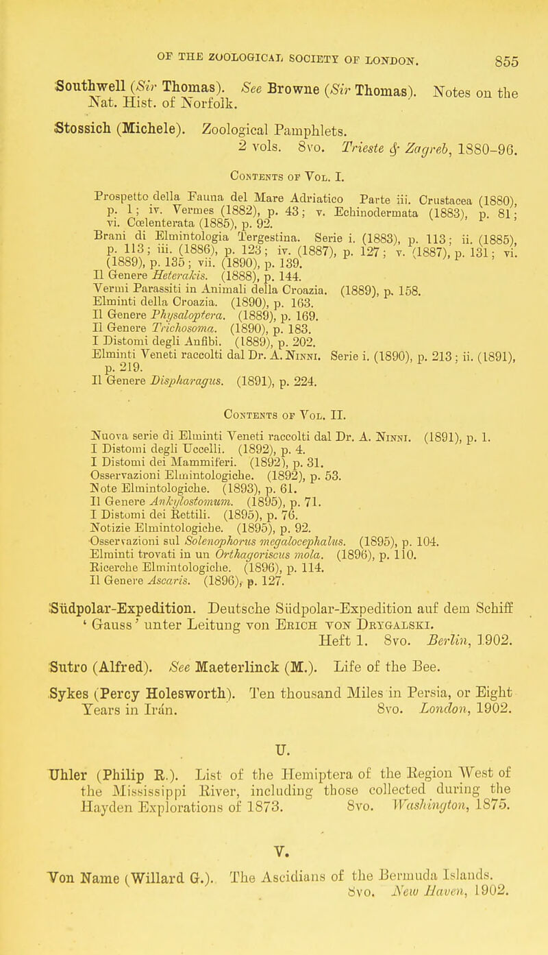 Southwell (Sir Thomas). See Browne (Sir Thomas). Notes on the Nat. Hist, of JNorfolk. Stossich (Michele). Zoological Pamphlets. 2 vols. 8vo. Trieste $ Zagreb, 1880-96. Contents of Vol. I. Prospetto della Fauna del Mare Adriatico Parte iii. Crustacea (1880) p. 1; it. Vermes (1882), p. 43; v. Echinoclermata (1883), p. 81 ■ vi. Ccelenterata (1885), p. 92. 1 Brani di Elmintologia Tergestina. Serie i. (1883), p. 113; ii. (1885). p. 113; iii. (1886), p. 123; iv. (1887), p. 127; v. (1887), p. 131; vi (1889), p. 135; vii. (1890), p. 139. 1 II Genere Hetcrakis. (1888), p. 144. Vermi Parassiti in Animali della Croazia. (1889), p. 158. Elminti della Croazia. (1890), p. 163. II Genere Physaloptera. (1889), p. 169. II Genere Trichosoma. (1890), p. 183. I Distomi degli Anfibi. (1889), p. 202. Elminti^Veneti raccolti dal Dr. A. Ninni. Serie i. (1890), p. 213 ; ii. (1891), II Genere Disp/iaragus. (1891), p. 224. Contents op Vol. II. INuova serie di Elminti Veneti raccolti dal Dr. A. Ninni. (1891), p. 1. I Distomi degli TJccelli. (1892), p. 4. I Distomi dei Mammiferi. (1892), p. 31. Osservazioni Elmintologiche. (1892), p. 53. Note Elmintologiche. (1893), p. 61. II Genere Ankylostomum. (1895), p. 71. I Distomi dei Eettili. (1895), p. 76. Notizie Elmintologiche. (1895), p. 92. •Osservazioni sul Solenophorus mcgalocephalus. (1895), p. 104. Elminti trovati in un Orthagoriscus mola. (1896), p. 110. Eicerche Elmintologiche. (1896), p. 114. II Genere Ascaris. (1896), p. 127. 'Sudpolar-Expedition. Deutsche Siidpolar-Expedition auf deui Schiff • Gauss' unter Leitung von Erich von Dkygalski. Heft 1. 8vo. Berlin, 1902. Sutro (Alfred). See Maeterlinck (M.). Life of the Bee. Sykes (Percy Holesworth). Ten thousand Miles in Persia, or Eight Tears in Iran. 8vo. London, 1902. Uhler (Philip R.). List of the Hemiptera of the Region West of the Mississippi River, including those collected during the Hayden Explorations of 1873. 8vo. Washington, 1S75. V. Von Name (Willard G.). The Ascidians of the Bermuda Islands. 8vo. New Haven, 1902.