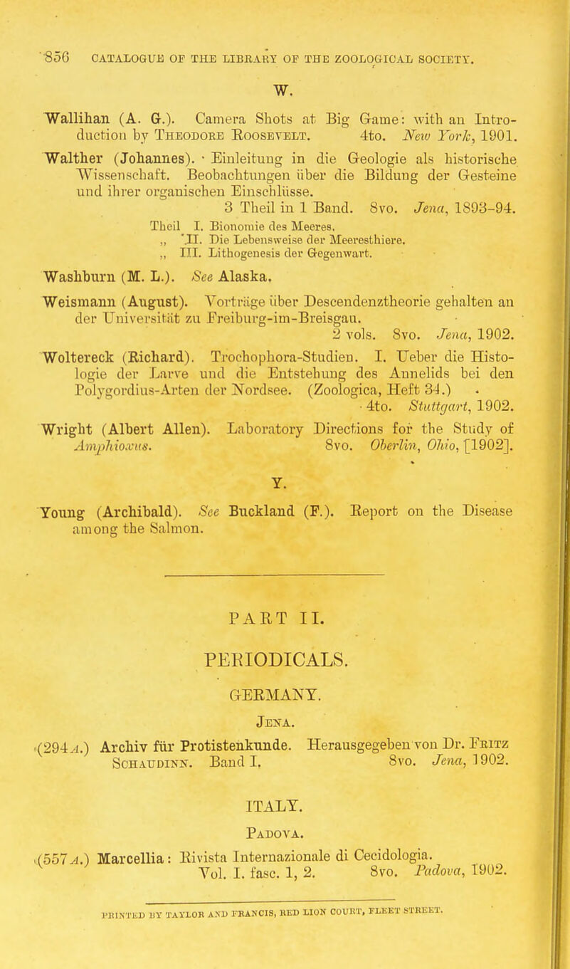 I w. Wallihan (A. G.). Camera Shots at Big Game: with an Intro- duction by Theodore Eoosevelt. 4to. New York, 1901. Walther (Johannes). • Einleitung in die Geologie als historische Wissenschaft. Beobachtungen iiber die Bildung der Gesteine und ihrer organischen Einschliisse. 3 Theil in 1 Band. Svo. Jena, 1893-94. Theil I. Biononiie des Meeres. „ Die Lebensweise der Meeresthiere. „ III. Lithogenesis der G-ogenwart. Washburn (M. L.). See Alaska. Weismann (August). Vortrage iiber Descendenztheoi-ie gehalten an der TJniversitat zu Ereiburg-im-Breisgau. 2 vols. Svo. Jena, 1902. Woltereck (Richard). Trochophora-Studieu. I. Ueber die Histo- logic der Larve und die Entstehung des Annelids bei den Polygordius-Arten der Nordsee. (Zoologica, Heft 31.) • 4to. Stuttgart, 1902. Wright (Albert Allen). Laboratory Directions for the Study of Amphio.vus. 8vo. Oberlin, Ohio, £1902]. Y. Young (Archibald). See Buckland (F.). Beport on the Disease among the Salmon. PART II. PERIODICALS. GERMANY. Jena. (294.j.) Archiv fur Protistenkunde. Herausgegeben vou Dr. Fritz Schaudinx. Band I. Svo. Jena, 1902. ITALY. Padova. '(557.4.) Marcellia: Rivista Internazionale di Cecidologia. Yol. I. fasc. 1, 2. Svo. Padova, 1902. HUNTED UY TAYLOR AND ERANCIS, RED LION COURT, FLEET STREET.