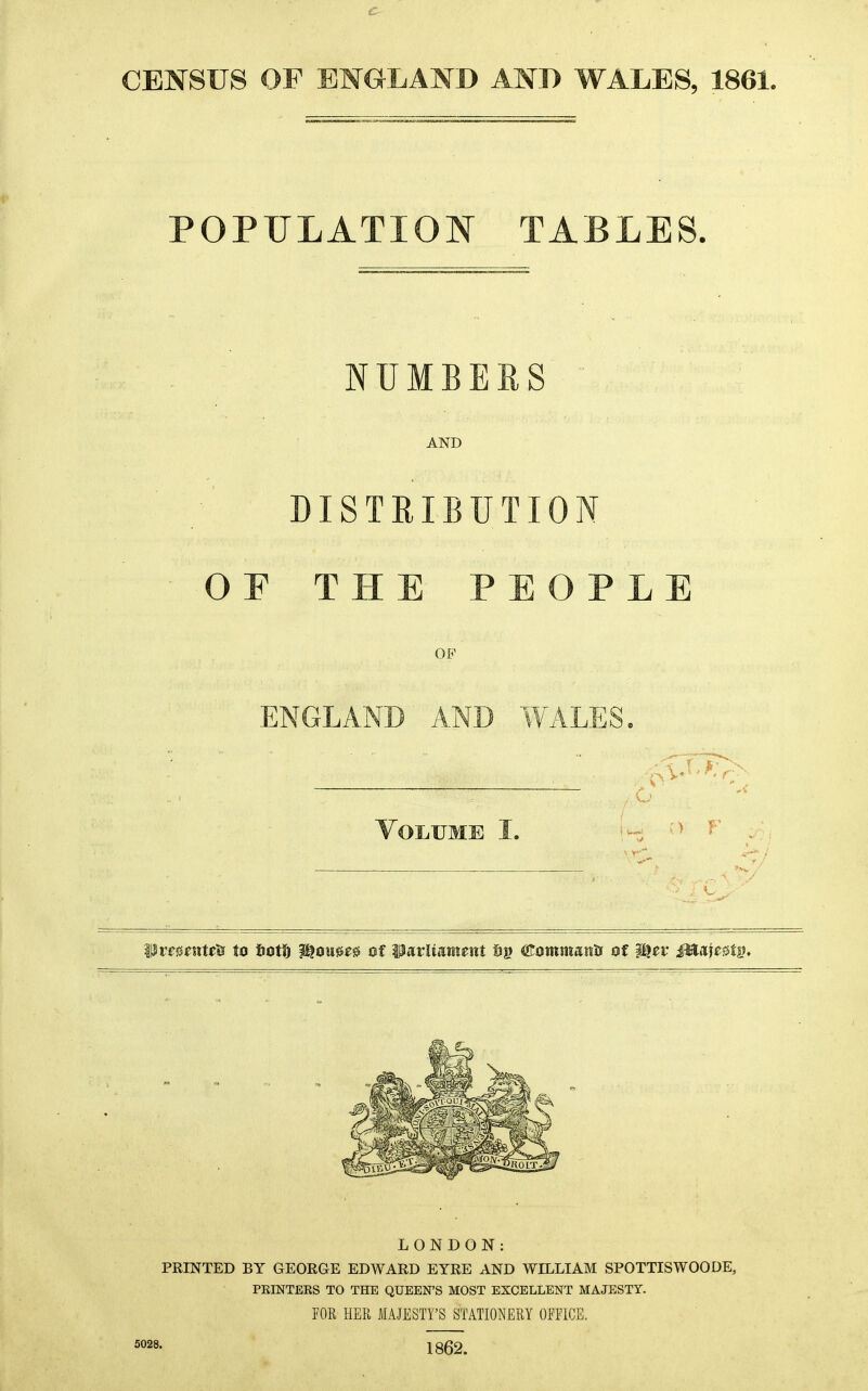 CENSUS OF EMG-LAND AND WALES, 1861. POPULATION TABLES. NUMBERS AND DISTRIBUTION F THE P P L E OF ENGLAND AND WALES ) r LONDON: PRINTED BY GEORGE EDWARD EYRE AND WILLIAM SPOTTISWOODE, PEINTEES TO THE QUEEN'S MOST EXCELLENT MAJESTY. POR HER MAJESTY'S STATIONERY OPFICE. 5028. 1862.