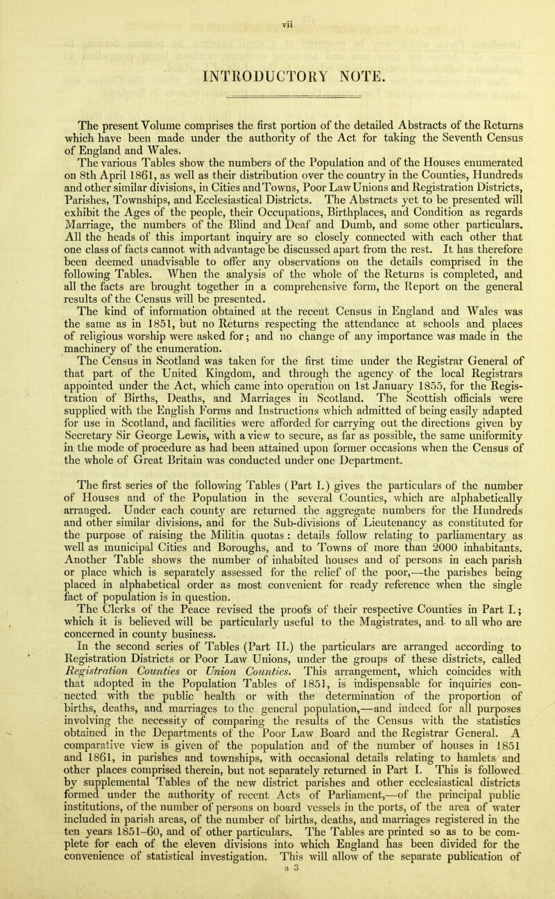 INTRODUCTORY NOTE. The present Volume comprises the first portion of the detailed Abstracts of the Returns which have been made under the authority of the Act for taking the Seventh Census of England and Wales. The various Tables show the numbers of the Population and of the Houses enumerated on 8th April 1861, as well as their distribution over the country in the Counties, Hundreds and other similar divisions, in Cities and Towns, Poor Law Unions and Registration Districts, Parishes, Townships, and Ecclesiastical Districts. The Abstracts yet to be presented will exhibit the Ages of the people, their Occupations, Birthplaces, and Condition as regards Marriage, the numbers of the Blind and Deaf and Dumb, and some other particulars. All the heads of this important inquiry are so closely connected with each other that one class of facts cannot with advantage be discussed apart from the rest. It has therefore been deemed unadvisable to offer any observations on the details comprised in the following Tables. When the analysis of the whole of the Returns is completed, and all the facts are brought together in a comprehensive form, the Report on the general results of the Census will be presented. The kind of information obtained at the recent Census in England and Wales was the same as in 1851, but no Returns respecting the attendance at schools and places of religious worship were asked for; and no change of any importance was made in the machinery of the enumeration. The Census in Scotland was taken for the first time under the Registrar General of that part of the United Kingdom, and through the agency of the local Registrars appointed under the Act, which came into operation on 1st January 1855, for the Regis- tration of Births, Deaths, and Marriages in Scotland. The Scottish officials were supplied with the English Forms and Instructions which admitted of being easily adapted for use in Scotland, and facilities were afforded for carrying out the directions given by Secretary Sir George Lewis, with a view to secure, as far as possible, the same uniformity in the mode of procedure as had been attained upon former occasions when the Census of the whole of Great Britain was conducted under one Department. The first series of the following Tables (Part 1.) gives the particulars of the number of Houses and of the Population in the several Counties, which are alphabetically arranged. Under each county are returned the aggregate numbers for the Hundreds and other similar divisions, and for the Sub-divisions of Lieutenancy as constituted for the purpose of raising the Militia quotas : details follow relating to parliamentary as well as municipal Cities and Boroughs, and to Towns of more than 2000 inhabitants. Another Table shows the number of inhabited houses and of persons in each parish or place which is separately assessed for the relief of the poor,—the parishes being placed in alphabetical order as most convenient for ready reference when the single fact of population is in question. The Clerks of the Peace revised the proofs of their respective Counties in Part I,; which it is believed will be particularly useful to the Magistrates, and to all who are concerned in county business. In the second series of Tables (Part II.) the particulars are arranged according to Registration Districts or Poor Law Unions, under the groups of these districts, called Registration Counties or Union Counties. This arrangement, which coincides with that adopted in the Population Tables of 1851, is indispensable for inquiries con- nected with the public health or with the determination of the proportion of births, deaths, and marriages to the general population,—and indeed for all purposes involving the necessity of comparing the results of the Census with the statistics obtained in the Departments of the Poor Law Board and the Registrar General. A comparative view is given of the population and of the number of houses in 1851 and 1861, in parishes and townships, with occasional details relating to hamlets and other places comprised therein, but not separately returned in Part 1. This is followed by supplemental Tables of the new district parishes and other ecclesiastical districts formed under the authority of recent Acts of Parliament,—of the principal public institutions, of the number of persons on board vessels in the ports, of the area of water included in parish areas, of the number of births, deaths, and marriages registered in the ten years 1851-60, and of other particulars. The Tables are printed so as to be com- plete for each of the eleven divisions into which England has been divided for the convenience of statistical investigation. This will allow of the separate publication of