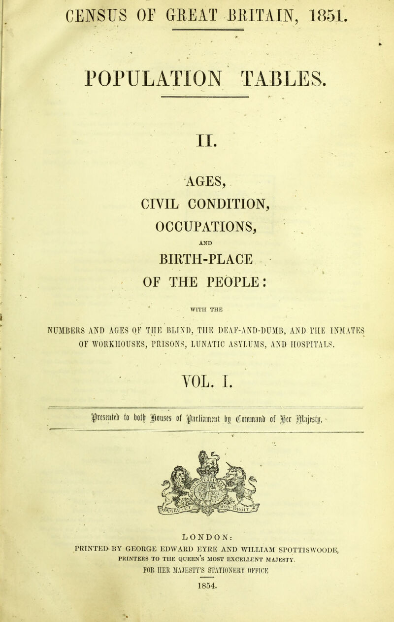 CENSUS OF GREAT BRITAIN, 1851. POPULATION TABLES. II. . -AGES,. CIVIL CONDITION, OCCUPATIONS, AND BIRTH-PLACE OF THE PEOPLE: WITH THE NUMBERS AND AGES OE THE BLIND, THE DEAE-AND-DUMB, AND THE INMATES OE WORKHOUSES, PRISONS, LUNATIC ASYLUMS, AND HOSPITALS. VOL. L LONDON: PRINTED BY GEORGE EDWARD EYRE AND WILLIAM SPOTTISWOODE, PRINTERS TO THE QUEEN's MOST EXCELLENT MAJESTY, FOR HER MAJESTY'S STATIONERY OFFICE 1854.