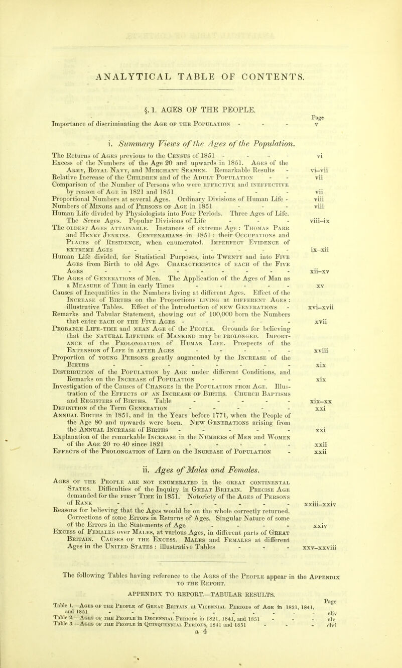 ANALYTICAL TABLE OF CONTENTS. §. 1. AGES OF THE PEOPLE. Importance of discriminating the Age of the Population - i. Summary Views of the Ages of the Population. The Returns of Ages previous to the Census of 1851 - ... - Excess of the Numbers of the Age 20 and upwards in 1851. Ages of the AmviY, Royal Navy, and Mekohant Seamen. Remarkable Results Relative Increase of the Children and of the Adult Population Comparison of the Number of Persons who were effective and ineffective by reason of Age in 1821 and 1851 .... Proportional Numbers at several Ages. Ordinary Divisions of Human Life - Numbers of Minors and of Persons OF Age in 1851 . _ . Human Life divided by Physiologists into Four Periods. Tliree Ages of Life. The Seven Ages. Popular Divisions of Life ... The oldest Ages attainable. Instances of extreme Age : Thomas Parr and Henry Jenkins. Centenarians in 1851 : their Occupations and Places of Residence, when enumerated. Imperfect Evidence of extreme Ages .... ... Human Life divided, for Statistical Purposes, into Twenty and into Five Ages from Birth to old Age. Characteristics of each of the Five Ages ......... The Ages of Generations of Men. The Application of the Ages of Man as a Measure of Time in early Times ..... Causes of Inequalities in the Numbers living at diiFerent Ages. Effect of the Increase of Births on the Proportions living at different Ages : illustrative Tables. Effect of the Introduction of new Generations Remarks and Tabular Statement, showing out of 100,000 born the Numbers that enter each of the Five Ages . . - - - Probable Life-time and mean Age of the People. Grounds for believing that the natural Lifetime of Mankind may be prolonged. Import- ance of the Prolongation of Human Life. Prospects of the Extension of Life in after Ages ..... Proportion of young Persons greatly augmented by the Increase of the Births - - ..._„. Distribution of the Population by Age under different Conditions, and Remarks on the Increase of Population . . _ . Investigation of the Causes of Changes in the Population from Age. Illus- tration of the Effects of an Increase of Births. Church Baptisms and Registers of Births. Table ..... Definition of the Term Generation . _ . . Annual Births in 1851, and in the Years before 1771, when the People of the Age 80 and upwards were born. New Generations arising from the Annual Increase of Births . - . ~ Explanation of the remarkable Increase in the Numbers of Men and Women of the Age 20 to 40 since 1821 - .... Effects of the Prolongation of Life on the Increase of Population VI—vii vii vii viii viii XVI—xvii xvii XVlll xix XIX xix-xx xxi XXI XXll xxii ii. Ages of Males and Females. Ages of the People are not enumerated in the great continental States. Difficulties of the Inquiry in Great Britain. Precise Age demanded for the first Time in 1851. Notoriety of the Ages of Persons of Rank - Reasons for believing that the Ages would be on the whole correctly returned. Corrections of some Errors in Returns of Ages. Singular Nature of some of the Errors in the Statements of Age .... Excess of Females over Males, at various Ages, in different parts of Great Britain. Causes of the Excess. Males and Females at different Ages in the United States : illustrati>e Tables xxiu-xxiv XXIV XXV-XXVlll The following Tables having reference to the Ages of the People appear in the Appendix to the Report. APPENDIX TO EEPORT.—TABULAE RESULTS. Page Table 1.—Ages of the People of Great Britain at Vicennial Periods of Age in 1821, 1841, and 1851 - - djy Table 2.—Ages or the People in Decennial Periods in 1821, 1841, and 1851 - - - civ Table 3.—Ages op the People in Quinquennial Periods, 1841 and 1851 - - - civi