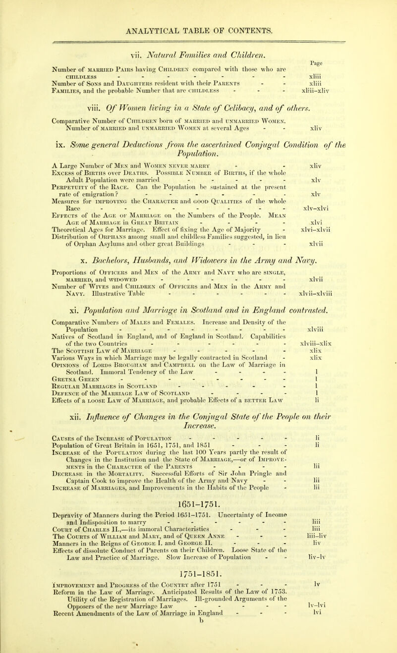 vii. Natural Fa7nilies and Children. Page Number of married Pairs having Children compared with those who are CHILDLESS .... - - . xliii Number of Sons and Daughters resident with their Parents - - xliii Fashlies, and the probable Number that are childless ... xliii-xliv viii. Of Wojuen living in a State of Celibacy, and of others. Comparative Number of Children born of married and unmarried Women. Number of married and unmarried Women at several Ages - - xliv ix. Some general Deductions from the ascertained Conjugal Condition of the Populatio7i. A Large Number of Men and Wojien never marry - - xliv Excess of Births over Deaths. Possible Number of Births, if the whole Adult Population were married ..... xlv Perpetuity of the Race. Can the Population be sustained at the present rate of emigration ? .... . . xlv Measures for improving the Character and good Qualities of the whole Race ..... . xlv-xlvi Effects of the Age of Marriage on the Numbers of the People. Mean Age of Marriage in Great Britain .... xlvi Theoretical Ages for Marriage. Effect of fixing the Age of Majority - xlvi-xlvii Distribution of Orphans among small and childless Families suggested, in lieu of Orphan Asylums and other great Buildings - - - xlvii X. Bachelors, Husbands, and Widowers in the Army and Na,vy. Proportions of Officers and Men of the Army and Navy who are single, MARRIED, and -widowed - ..... xlvii Number of Wives and Children of Officers and Men in the Army and Navy. Illustrative Table ...... xlvii-xlviii xi. Population and Marriage in Scotland and in England contrasted. Comparative Numbers of Males and Females. Increase and Density of the Population ........ xlviii Natives of Scotland in England, and of England in Scotland. Capabilities of the two Countries - - .... xlviii-xlix The Scottish Law of Marriage .... . xlix Various Ways in which Marriage may be legally contracted in Scotland - xlix Opinions of Lords Brougham and Campbell on the Law of Man-iage in Scotland. Immoral Tendency of the Law - - - - 1 Gretna Green ........ | Regular Marriages in Scotland .... . i Defence of the Marriage Law of Scotland .... i Effects of a loose Law of Marriage, and probable Effects of a better Law li xii. Influence of Changes in the Conjugal State of th e People on their Increase. Causes of the Increase of Population ..... li Population of Great Britain in 1651, 1751, and 1851 - - - li Increase of the Population during the last 100 Years partly the result of Changes in the Institution and the State of Marriage,—or of Improve- ments in the Character of the Parents .... Hi Decrease in the Mortality. Successful Eftbrts of Sir John Pringle and Captain Cook to improve the Health of the Army and Navy - - lii Increase of Marriages, and Improvements in the Habits of the People - lii 1651-1751. Depravity of Manners during the Period 1651-1751. Uncertainty of Income and Indisposition to mai'ry ...... liii Court of Charles II.,—its immoral Characteristics ... liii The Courts of William and Mary, and of Queen Anne ... liii-liv Manners in the Reigns of George I. and George II. - - - liv Effects of dissolute Conduct of Parents on their Children. Loose State of the Law and Practice of Marriage. Slow Increase of Population - - liv-lv 1/51-1851. IMPROVEMENT and Progress of the Country after 1751 ... Iv Reform in the Law of Marriage. Anticipated Results of the Law of 1753. Utility of the Registration of Marriages. Ill-grounded Arguments of the Opposers of the new Marriage Law ..... Iv-l^ Recent Amendments of the Law of Marriage in England . - - Ivi b