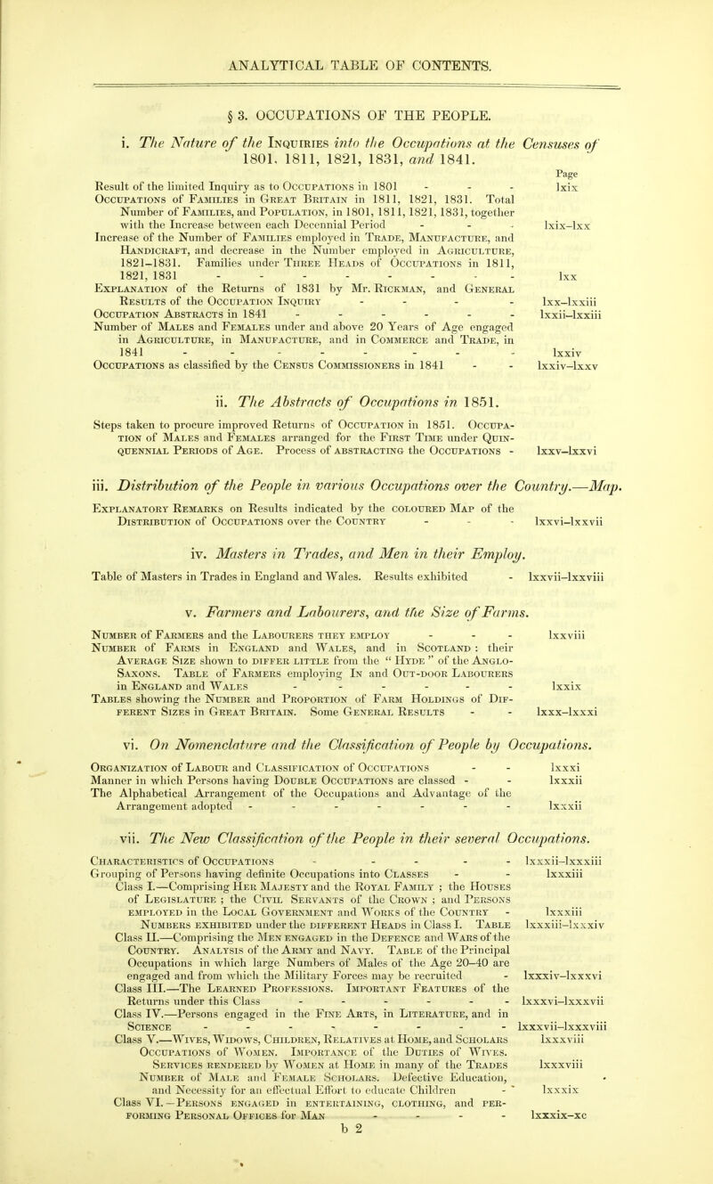 § 3. OCCUPATIONS OF THE PEOPLE. i. The Nature of the Inquiries into the Occupations at the Censuses of 1801, 1811, 1821, 1831, and 1841. Result of the limited Inquiry as to Occupations in 1801 . . , Occupations of Families in Great Britain in 1811, 1821, 1831. Total Number of FAmLiES, and Population, in 1801, 1811, 1821,1831, together with the Increase between each Decennial Period ... Increase of the Number of Families employed in Trade, Manufacture, and Handicraft, and decrease in the Number employed in Agriculture, 1821-1831. Families under Three Heads of Occupations in 1811, 1821, 1831 Explanation of the Returns of 1831 by Mr. Rickman, and General Results of the Occupation Inquiry ... Occupation Abstracts in 1841 ...... Number of Males and Females under and above 20 Years of Age engaged in Agriculture, in Manufacture, and in Commerce and Trade, in 1841 Occupations as classified by the Census Commissioners in 1841 Page Ixix Ixix-lxx Ixx Ixx-lxxiii Ixxii—Ixxiii Ixxiv Ixxiv-lxxv ii. The Abstracts of Occupations in 1851. Steps taken to procure improved Returns of Occupation in 1851. Occupa- tion of Males and Females arranged for the First Time under Quin- quennial Periods of Age. Process of abstracting the Occupations - Ixxv-lxxvi iii. Distribution of the People in various Occupations over the Country.—Map. Explanatory Remarks on Results indicated by the coloured Map of the Distribution of Occupations over the Country - - - Ixxvi-lxxvii iv. Masters in Trades, and Men in their Employ. Table of Masters in Trades in England and Wales. Results exhibited - Ixxvii-lxxviii V. Farmers and Labourers, and the Size of Farms. Number of Farmers and the Labourers they employ ... Ixxviii Number of Farms in England and Wales, and in Scotland : their Aa'erage Size shown to differ little from the  Hyde '' of the Anglo- Saxons. Table of Farmers employing In and Out-door Labourers in England and Wales - ..... Ixxix Tables showing the Number and Proportion of Farm Holdings of Dif- ferent Sizes in Great Britain. Some General Results - - Ixxx-lxxxi vi. On Nomenclature and the Classification of People by Occupations. Organization of Labour and Classification of Occupations - - Ixxxi Manner in which Persons having Double Occupations are classed - - Ixxxii The Alphabetical Arrangement of the Occupations and Advantage of the Arrangement adopted ........ Ixxxii vii. The New Classification of the People in their several Occupations. Characteristics of Occupations - _ . _ . Ixxxii-lxxxiii Grouping of Persons having definite Occupations into Classes - - Ixxxiii Class I.—Comprising Her Majesty and the Royal Family ; the Houses of Legislature ; the Civil Servants of the Crown ; and Persons employed in the Local Government and Works of the Country - Ixxxiii Numbers exhibited under the different Heads in Class I. Table Ixxxiii-lxxxiv Class II.—Comprising the Men engaged in the Defence and Wars of the Country. Analysis of the Army and Navy. Table of the Principal Occupations in which large Numbers of Males of the Age 20-40 are engaged and from Avhich the Military Forces may be recruited - Ixxxiv-lxxxvi Class III.—The Learned Professions. Important Features of the Returns under this Class ...... Ixxxvi-lxxxvii Class IV.—Persons engaged in the Fine Arts, in Literature, and in Science Ixxxvii-lxxxviii Class V.—Wives, Widows, Children, Relatives at Home, and Scholars Ixxxviii Occupations of Women. Importance of the Duties of Wn'ES. Services rendered by Women at Home in many of the Trades Ixxxviii Number of Male and Female Scholars. Defective Education, and Necessity for an effectual Effort to educate Children - ' Ixxxix Class VI.—Persons engaged in entertaining, clothing, and per- forming Personal Offices for Man .... Ixxxix-xc b 2