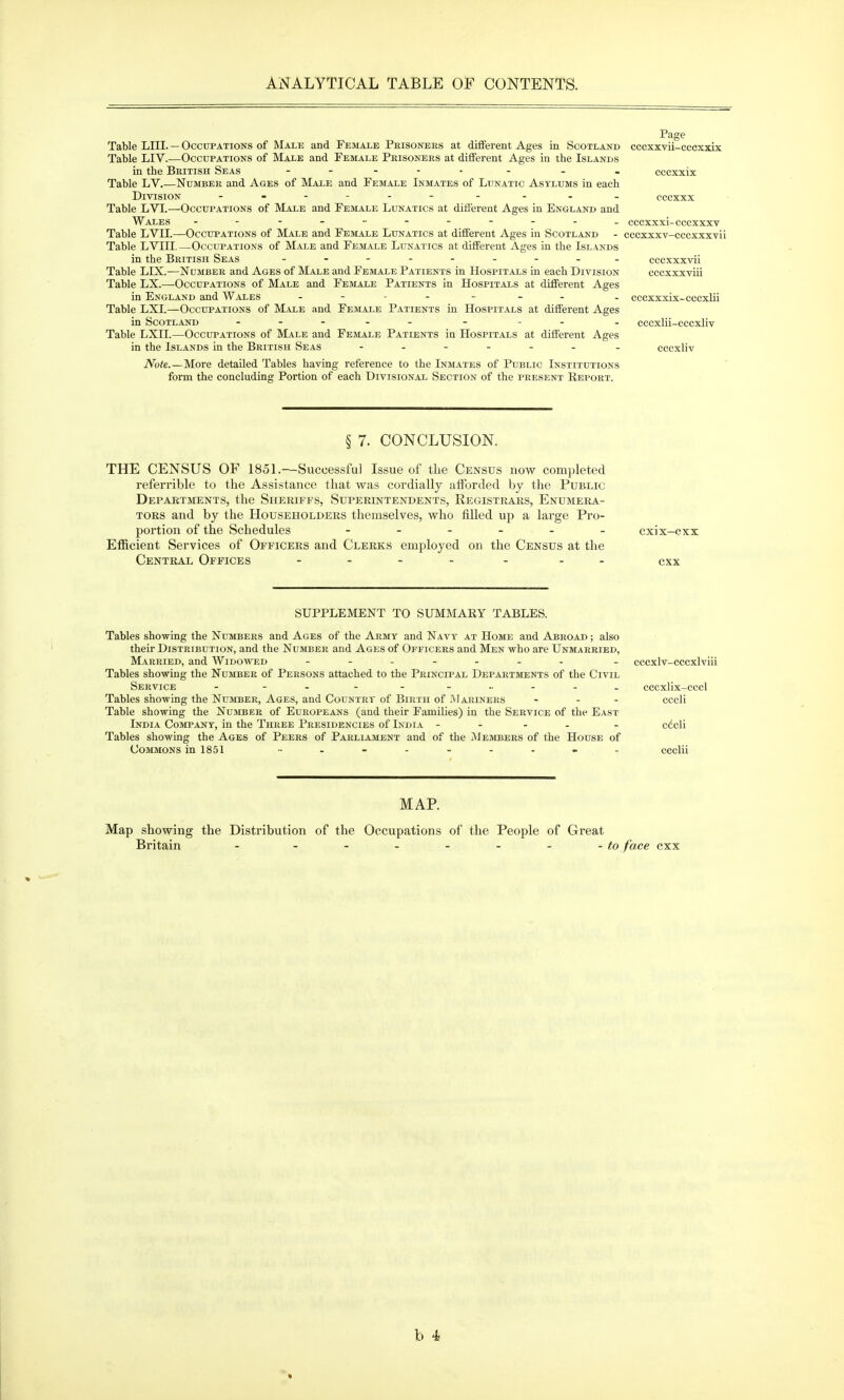 Page Table LUr. — Occupations of Male and Female Prisonbes at different Ages in Scotland cccxxvii-eccxxix Table LIV.—Occupations of Male and Female Prisoners at different Ages in the Islands in the British Seas . . cccxxix Table LV.—Number and Ages of Male and Female Inmates of Lunatic Asylums in each Division . . . _ cccxxx Table LVL—Occui'ations of Male and Female Lunatics at difierent Ages in England and Wales - - cccxxxi-eccxxxv Table LVII.—Occupations of Male and Female Lunatics at different Ages in Scotland - cccxxxv-cccxxxvii Table LVIH. —Occupations of Male and Female Lunatics at different Ages in the Islands in the British Seas cccxxxvii Table LIX.—Number and Ages of Male and Female Patients in Hospitals in each Division cccxxxviii Table LX.—Occupations of Male and Female Patients in Hospitals at different Ages in England and Wales . cccxxxix-cccxlii Table LXI.—Occupations of Male and Femai.e Patients in Hospitals at different Ages in Scotland . - . . cccxlii-cccxliv Table LXII.—Occupations of Male and Female Patients in Hospitals at different Ages in the Islands in the British Seas _ cccxliv Note.—More detailed Tables having reference to the Inmates of Public Institutions form the concluding Portion of each Divisional Section of the present Report. § 7. CONCLUSION. THE CENSUS OF 1851.—Successful Issue of the Census now completed referrible to the Assistance that was cordially afforded by the Public Depaktments, the Sheriffs, Superintendents, Registrars, Enumera- tors and by the Householders themselves, who filled up a large Pro- portion of the Schedules cxix-cxx Efficient Services of Officers and Clerks employed on the Census at the Central Offices .... . . . ^xx SUPPLEMENT TO SUMMARY TABLES. Tables showing the Numbers and Ages of the Army and Navy at Home and Abroad ; also their Distribution, and the Number and Ages of Officers and Men who are Unmarried, Married, and Widowed - . cccxlv-cccxlviii Tables showing the Nujdber of Persons attached to the Principal Depaetments of the Civil Service - - - - cccxlix-cccl Tables showing the Number, Ages, and Country of Birth of iMariners ... cccli Table showing the Number of Europeans (and their Families) in the Service of tlie East India Company, in the Three Presidencies of India - - - . . cdcli Tables showing the Ages of Peers of Parliament and of the Members of the House of Commons in 1851 .......... ccclii MAP. Map showing the Distribution of the Occupations of the People of Great Britain - ....... to face cxx