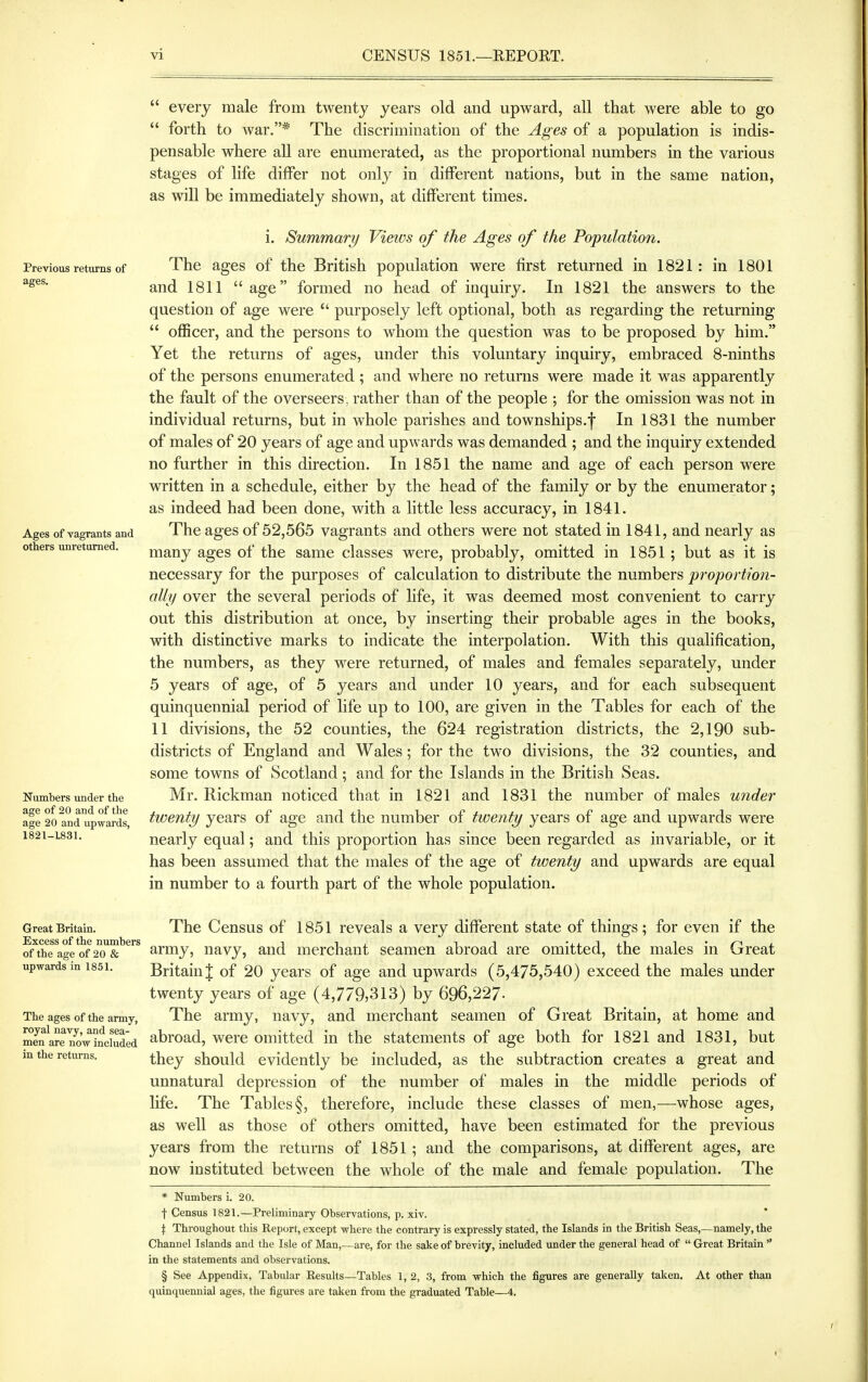 Previous returns of ages. Ages of vagrants and others unretumed. Numbers under tte age of 20 and of the age 20 and upwards, 1821-1831.  every male from twenty years old and upward, all that were able to go  forth to war.* The discrimination of the Ages of a population is indis- pensable where all are enumerated, as the proportional numbers in the various stages of life differ not only in different nations, but in the same nation, as will be immediately shown, at different times. i. Summary Views of the Ages of the Population. The ages of the British population were first returned in 1821 : in 1801 and 1811  age formed no head of inquiry. In 1821 the answers to the question of age were  purposely left optional, both as regarding the returning  officer, and the persons to whom the question was to be proposed by him. Yet the returns of ages, under this voluntary inquiry, embraced 8-ninths of the persons enumerated ; and where no returns were made it was apparently the fault of the overseers, rather than of the people ; for the omission was not in individual returns, but in whole parishes and townships.f In 1831 the number of males of 20 years of age and upwards was demanded ; and the inquiry extended no further in this direction. In 1851 the name and age of each person were written in a schedule, either by the head of the family or by the enumerator; as indeed had been done, with a little less accuracy, in 1841. The ages of 52,565 vagrants and others were not stated in 1841, and nearly as many ages of the same classes were, probably, omitted in 1851; but as it is necessary for the purposes of calculation to distribute the numbers proportion- ally over the several periods of life, it was deemed most convenient to carry out this distribution at once, by inserting their probable ages in the books, with distinctive marks to indicate the interpolation. With this qualification, the numbers, as they were returned, of males and females separately, under 5 years of age, of 5 years and under 10 years, and for each subsequent quinquennial period of life up to 100, are given in the Tables for each of the 11 divisions, the 52 counties, the 624 registration districts, the 2,190 sub- districts of England and Wales; for the two divisions, the 32 counties, and some towns of Scotland; and for the Islands in the British Seas. Mr. Rickman noticed that in 1821 and 1831 the number of males under twenty years of age and the number of twenty years of age and upwards were nearly equal; and this proportion has since been regarded as invariable, or it has been assumed that the males of the age of twenty and upwards are equal in number to a fourth part of the whole population. Great Britain. Excess of the numbers of the age of 20 & upwards in 1851. The ages of the army, royal navy, and sea- men are now included in the returns. The Census of 1851 reveals a very different state of things; for even if the army, navy, and merchant seamen abroad are omitted, the males in Great Britain J of 20 years of age and upwards (5,475,540) exceed the males under twenty years of age (4,779,313) by 696,227- The army, navy, and merchant seamen of Great Britain, at home and abroad, were omitted in the statements of age both for 1821 and 1831, but they should evidently be included, as the subtraction creates a great and unnatural depression of the number of males in the middle periods of life. The Tables §, therefore, include these classes of men,—whose ages, as well as those of others omitted, have been estimated for the previous years from the returns of 1851 ; and the comparisons, at different ages, are now instituted between the whole of the male and female population. The * Numbers i. 20. t Census 1821.—Preliminary Observations, p. xiv. I Throughout this Report, except where the contrary is expressly stated, the Islands in the British Seas,—namely, the Channel Islands and the Isle of Man,—are, for the sake of brevity, included under the general head of  Great Britain  in the statements and observations. § See Appendix, Tabular Results—Tables 1, 2, 3, from which the figures are generally taken. At other than quinquennial ages, the figures are taken from the graduated Table—4.