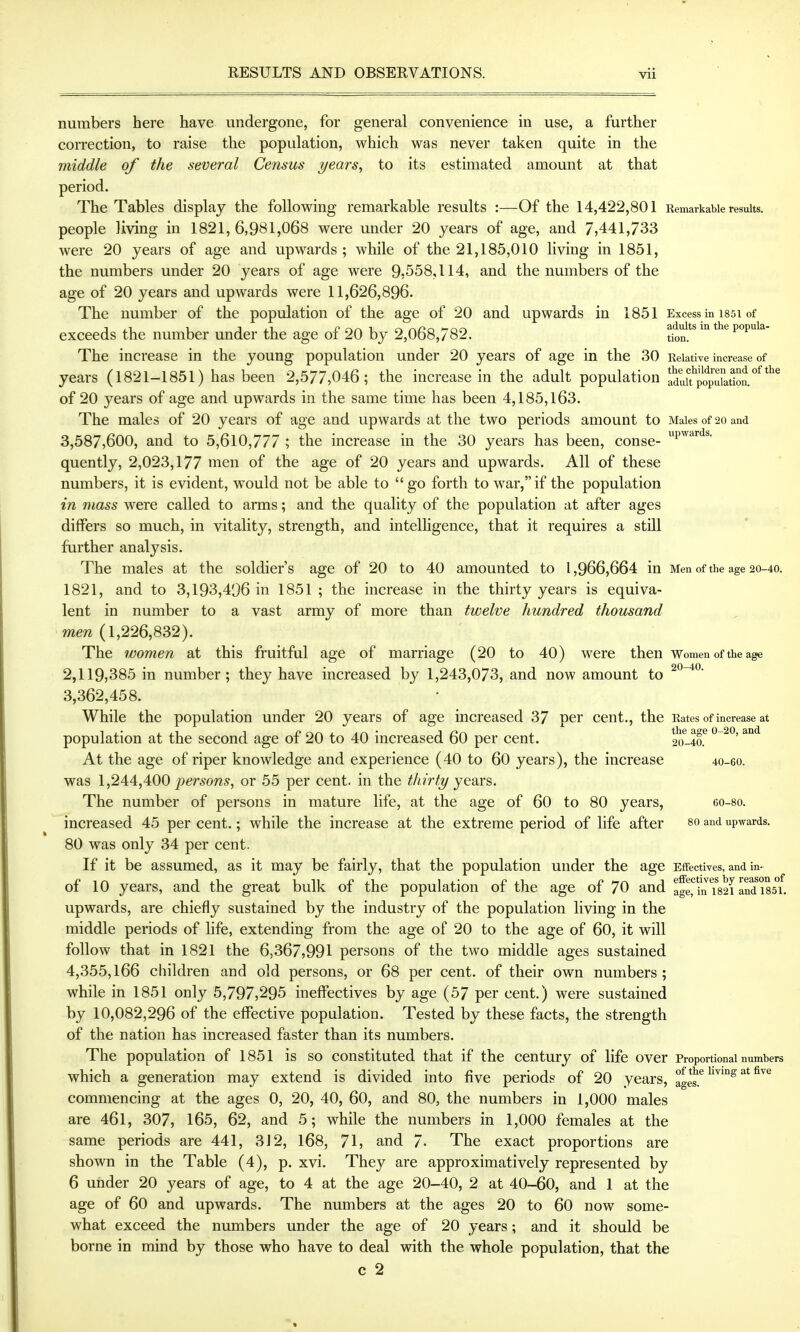 numbers here have undergone, for general convenience in use, a further correction, to raise the population, which was never taken quite in the middle of the several Census years^ to its estimated amount at that period. The Tables display the following remarkable results :—Of the 14,422,801 Remarkable results, people living in 1821,6,981,068 were under 20 years of age, and 7,441,733 were 20 years of age and upwards ; while of the 21,185,010 living in 1851, the numbers under 20 years of age were 9.558,114, and the numbers of the age of 20 years and upwards were 11,626,896. The number of the population of the age of 20 and upwards in 1851 Excess in i85i of exceeds the number under the age of 20 by 2,068,782. adults m the popuia- The increase in the young population under 20 years of age in the 30 Relative increase of years (1821-1851) has been 2,577,046; the increase in the adult population lduU^pop\!ktton.*'^^^^ of 20 years of age and upwards in the same time has been 4,185,163, The males of 20 years of age and upwards at the two periods amount to Males of 20 and 3,587,600, and to 5,610,777 ; the increase in the 30 years has been, conse- P'^''^^ quently, 2,023,177 men of the age of 20 years and upwards. All of these numbers, it is evident, would not be able to go forth to war,if the population in mass were called to arms; and the quality of the population at after ages differs so much, in vitality, strength, and intelhgence, that it requires a stUl further analysis. The males at the soldier's age of 20 to 40 amounted to 1,966,664 in Men of the age 20-40. 1821, and to 3,193,496 in 1851 ; the increase in the thirty years is equiva- lent in number to a vast army of more than twelve hundred thousand men (1,226,832). The women at this fruitful age of marriage (20 to 40) were then Women of the age 2,119,385 in number; they have increased by 1,243,073, and now amount to 3,362,458. While the population under 20 years of age increased 37 per cent., the Rates of increase at population at the second age of 20 to 40 increased 60 per cent. 2o-4a At the age of riper knowledge and experience (40 to 60 years), the increase 40-60. was 1,2A4,400 persons, or 55 per cent, in the thirty years. The number of persons in mature life, at the age of 60 to 80 years, eo-so. increased 45 per cent.; while the increase at the extreme period of life after so and upwards. 80 was only 34 per cent. If it be assumed, as it may be fairly, that the population under the age Effectives, and in- of 10 years, and the great bulk of the population of the age of 70 and agennT82i aMiss. upwards, are chiefly sustained by the industry of the population living in the middle periods of life, extending from the age of 20 to the age of 60, it will follow that in 1821 the 6,367,991 persons of the two middle ages sustained 4,355,166 children and old persons, or 68 per cent, of their own numbers; while in 1851 only 5,797,295 ineflPectives by age (57 per cent.) were sustained by 10,082,296 of the effective population. Tested by these facts, the strength of the nation has increased faster than its numbers. The population of 1851 is so constituted that if the century of life over Proportional numbers which a generation may extend is divided into five periods of 20 years, ges.*^ ^^'^^ commencing at the ages 0, 20, 40, 60, and 80, the numbers in 1,000 males are 46l, 307, 165, 62, and 5; while the numbers in 1,000 females at the same periods are 441, 312, 168, 71, and 7- The exact proportions are shown in the Table (4), p. xvi. They are approximatively represented by 6 under 20 years of age, to 4 at the age 20-40, 2 at 40-60, and 1 at the age of 60 and upwards. The numbers at the ages 20 to 60 now some- what exceed the numbers under the age of 20 years; and it should be borne in mind by those who have to deal with the whole population, that the c 2