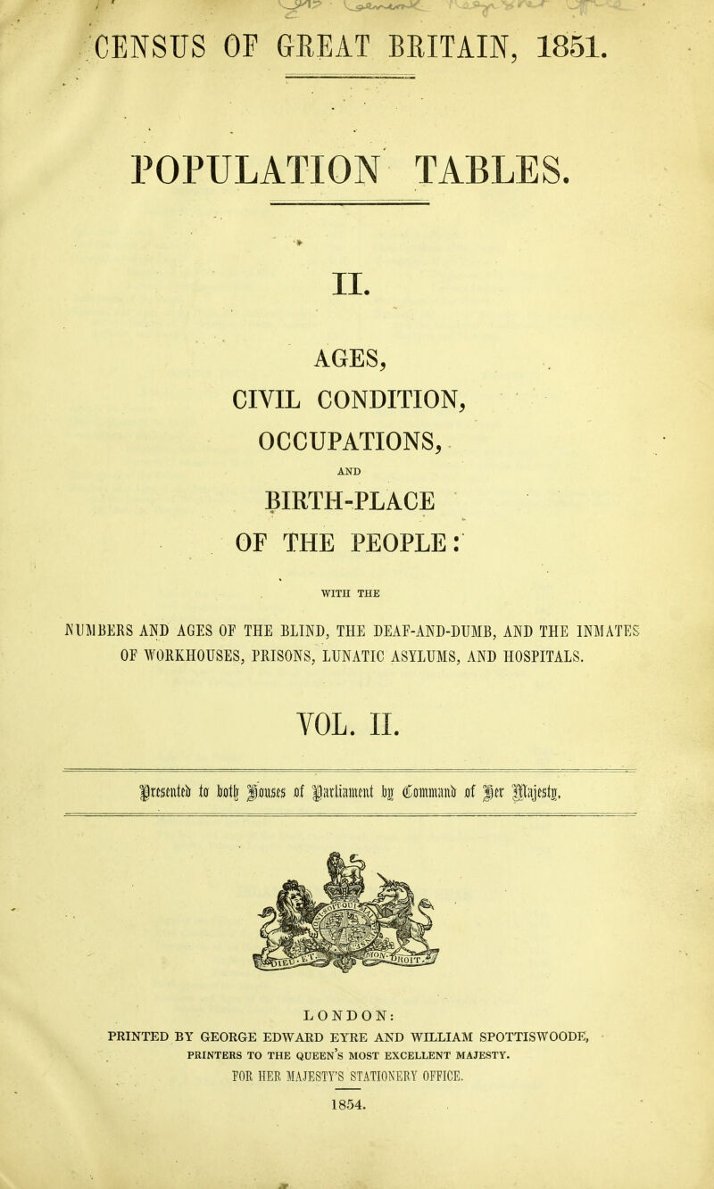 CENSUS OP GREAT BRITAIN, 1851. POPULATION TABLES. 11. AGES, CIVIL CONDITION, OCCUPATIONS, AND BIRTH-PLACE OF THE PEOPLE: WITH THE NUMBERS AND AGES OF THE BLIND, THE DEAF-AND-DUMB, AND THE INMATES OF WORKHOUSES, PRISONS, LUNATIC ASYLUMS, AND HOSPITALS. VOL. II. LONDON: PRINTED BY GEORGE EDWARD EYRE AND WILLIAM SPOTTISWOODE, PRINTERS TO THE QUEENS MOST EXCELLENT MAJESTY. FOR HER MAJESTY'S STATIONERY OFFICE. 1854.