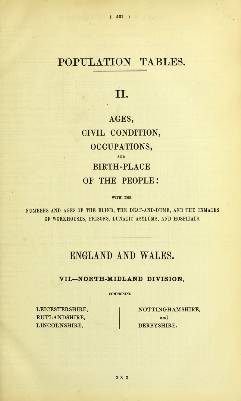 ( S81 ) POPULATION TABLES. IL AGES, CIVIL CONDITION, OCCUPATIONS, AND BIRTH-PLACE OF THE PEOPLE: WITH THE KUMEERS AND AGES OF THE BLIND, THE DEAF-AND-DUMB, AND THE INMATES OF WORKHOUSES, PRISONS, LUNATIC ASYLUMS, AND HOSPITALS. ENGLAND AND WALES. VII.—NORTH-MIDLAND DIVISION, COMPEISING NOTTINGHAMSHIRE, and DERBYSHIRE. LEICESTERSHIRE, RUTLANDSHIRE, LINCOLNSHIRE,