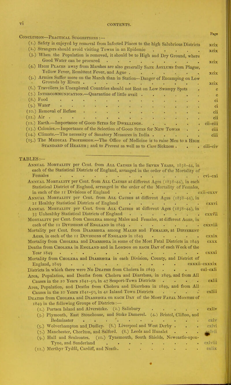Conclusion—Practical SnccESTiONs:— (i.) Safety is enjoyed by removal from Infected Places to the high Salubrious Districts xcix (2.) Strangers should avoid visiting Towns in an Epidemic . • • , , xcix (3.) When the Population is removed, it should be to High and Dry Ground, where Good Water cau be procured xcix (4.) High Places away from Marshes are also generally Safe Asylums from Plague, Yellow Fever, Remittent Fever, and Ague xcix (5.) Armies Suffer more on the March than in Station—Danger of Encamping on Low Grounds by Rivers ........... xcix (6.) Travellers in Unexplored Countries should not Rest on Low Swampy Spots . c (7.) Intercommunication.—Quarantine of little avail c (8.) Food ci (9.) Water ci (10.) Removal of Refuse cii (11.) Air cii (12.) Earth.—Importance of Good Sites for Dwellings cii-ciii (13.) Colonies.—Importance of the Selection of Good Situs for New Towns . • ciii (14.) Climate.—The necessity of Sanatory Measures in India ciii (15.) The Medical Profession.—The Office of Medicine is to raise Men to a High Stand^uid of Health ; and to Prevent as well as to Cure Sickness . . . ciii-civ TABLES :— Annual Mortalitv per Cent, from All Causes in the Seven Ye.a.rs, 1838-44, in each of the Statistical Districts of England, arranged in the order of the Mortality of Females ............. cvi-cxi Annual Mortality per Cent, from All Causes at different Ages (1838-44), in each Statistical District of England, arranged in the order of the Mortality of Females, in each of the II Divisions of Eu^'laud ....... cxii-cx.xv Annual Mortality per Cent, from All Causes at different Ages (1838-44), in 21 Healthy Statistical Districts of England ....... cxxvi Annual Mortality per Cent, from All Causes at different Ages (1838-44), in ' 33 Unhealthy Statistical Districts of England ....... cxxVii Mortality per Cent, from Cholera among Males and Females, at different Ages, in each of the II Divisions of England in 1849 ....... cxxviii Mortality per Cent, from Diarrhcea among Males and Females, at Different Ages, in each of the 11 Divisions of England in 1849 ..... cxxix Mortality from Cholera and Diabrhoba in some of the Most Fatal Districts in 1849 cxxx Deaths from Cholera in England and in London on each Day of each Week of the Year 1849 .. ........... cxxxi Mortality from Cholera and Diariih(ea in each Division, County, and District of England, 1849 cxxxii-cxxxix Districts in which there were No Deaths from Cholera in 1849 . . . cxl-cxli Area, Population, and Deaths from Cholera and Diarrhoea, in 1849, and from All Causes in the 10 Years 1841-50, in 47 Seaport-Town Districts .... cxlii Area, Population, and Deaths from Cholera and Diarrhoea in 1849, and from All Causes in the 10 Years 1841-50, in 41 Inland Town Districts . . . cxliii Deaths from Cholera and Diarrh(ea on each Day of the Most Fatal Months of 1849 iu the following Groups of Districts :— (i.) Portsea Island and Alverstoke. (2.) Salisbury cxliv , (3.) Plymouth, East Stonehouse, and Stoke Damerel. (4,) Bristol, Clifton, and Bedminster . . . '. ■ • . . . . . cxlv (5.) Wolverhampton and Dudley. (6.) Liverpool and West Derby . . . cxlvi (7.) Manchester, Chorlton, and Salford. (8.) Leeds and Hunslet . . . ^Ivii (9.) Hull and Sculcoates. (10.) Tynemouth, South Shields, Newcastle-upou- Tyne, and Sunderland ......... cxlviii (II.) Merthyr Tydfil, Cardiff, and Neath cxli^