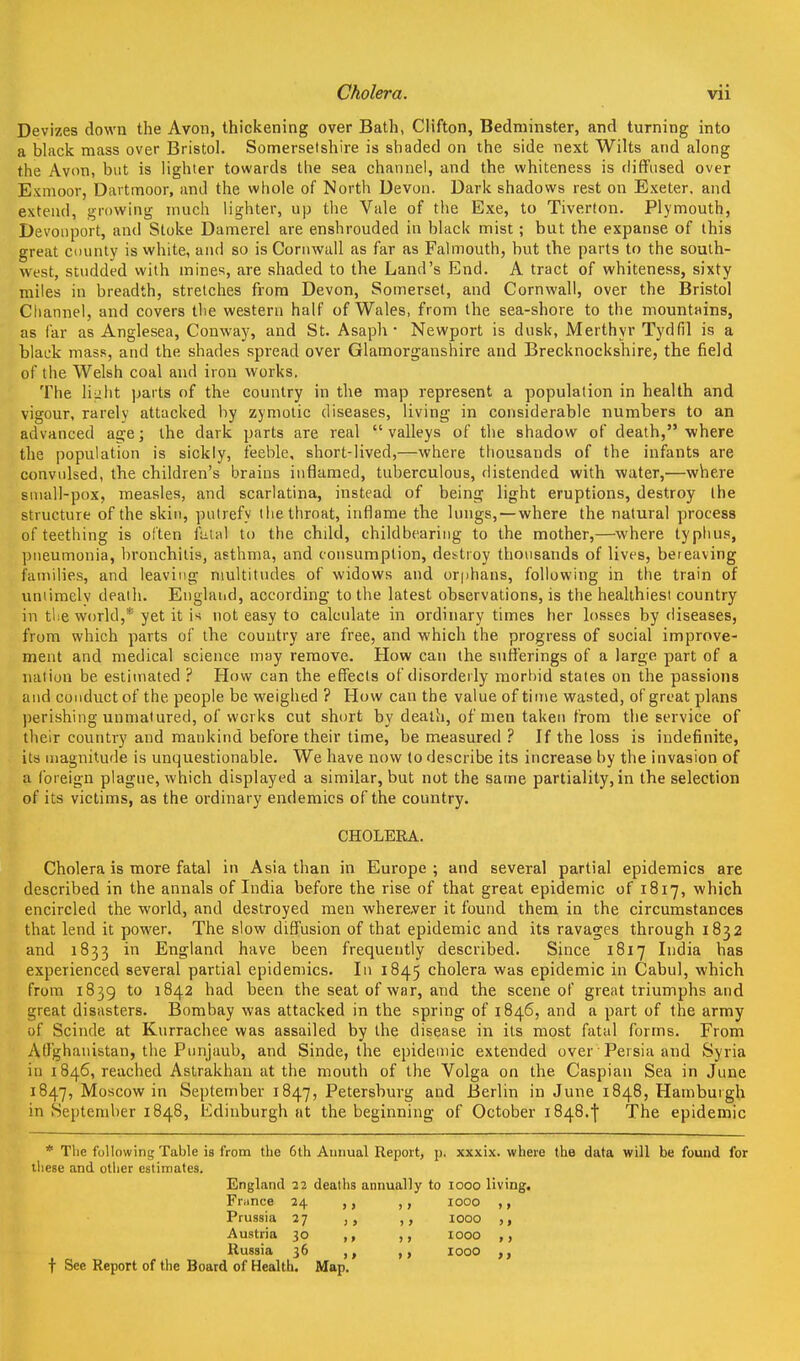 Devizes down the Avon, thickening over Bath, Clifton, Bedniinster, and turning into a black mass over Bristol. Somersetshire is shaded on the side next Wilts and along the Avon, but is lighter towards the sea channel, and the whiteness is diffused over Exmoor, Dartmoor, and the whole of North Devon. Dark shadows rest on Exeter, and extend, growing much lighter, up the Vale of the Exe, to Tiverton. Plymouth, Devonport, and Stoke Damerel are enshrouded in black mist ; but the expanse of this great county is white, and so is Cornwall as far as Falmouth, but the parts to the south- west, smdded with mines, are shaded to the Land's End. A tract of whiteness, sixty miles in breadth, stretches from Devon, Somerset, and Cornwall, over the Bristol Channel, and covers the western half of Wales, from the sea-shore to the mountains, as far as Anglesea, Conway, and St. Asaph* Newport is dusk, Merthyr Tydfil is a black mass, and the shades spread over Glamorganshire and Brecknockshire, the field of the Welsh coal and iron works. The liiilit parts of the country in the map represent a population in health and vigour, rarely attacked by zymotic diseases, living in considerable numbers to an advanced age; the dark parts are real valleys of the shadow of death, where the population is sickly, feeble, short-lived,—where thousands of the infants are convidsed, the children's brains inflamed, tuberculous, distended with water,—where suiall-pox, measles, and scarlatina, instead of being light eruptions, destroy the structure of the skin, putrefy the throat, inflame the lungs,—where the natural process of teething is often ftital to the child, childbeariiig to the mother,—where typhus, pneumonia, bronchitis, asthma, and consumption, destroy thousands of lives, bereaving hunilies, and leaving niultitiules of widows and orphans, following in the train of uniimelv death. England, according to the latest observations, is the healthiest country in the world,* yet it is not easy to calculate in ordinary times her losses by diseases, from which parts of the country are free, and which the progress of social improve- ment and medical science may remove. How can the sufl'erings of a large part of a nation be estimated ? How can the efiiects of disorderly morbid states on the passions and conduct of the people be weighed ? How can the value of tiitie wasted, of great plans perishing unmatured, of works cut short by death, of men taken from the service of their country and mankind before their time, be measured ? If the loss is indefinite, its magnitude is unquestionable. We have now to describe its increase by the invasion of a foreign plague, which displayed a similar, but not the same partiality, in the selection of its victims, as the ordinary endemics of the country. CHOLERA. Cholera is more fatal in Asia than in Europe ; and several partial epidemics are described in the annals of India before the rise of that great epidemic of 1817, which encircled the world, and destroyed men wherever it found them in the circumstances that lend it power. The slow diff'usion of that epidemic and its ravages through 1832 and 1833 in England have been frequently described. Since 1817 India has experienced several partial epidemics. In 1845 cholera was epidemic in Cabul, which from 1839 to 1842 had been the seat of war, and the scene of great triumphs and great disasters. Bombay was attacked in the spring of 1846, and a part of the army of Scinde at Kurrachee was assailed by the disease in its most fatal forms. From Affghanistan, the Pnnjaub, and Sinde, the epidemic extended over Persia and Syria in 1846, reached Astrakhan at the mouth of the Volga on the Caspian Sea in June 1847, Moscow in September 1847, Petersburg and Berlin in June 1848, Hamburgh in September 1848, Edinburgh at the beginning of October i848.| The epidemic * The following Table is from the 6th Annual Report, p. xxxix. where the data will be found for these and other estimates. England 22 deaths annually to 1000 living. Fr^ince 24 ,, ,, 1000 ,, Prussia 27 ,, 1000 ,, Austria 30 ,, 1000 Russia 36 ,, ,, 1000 ,, t See Report of the Board of Health. Map.