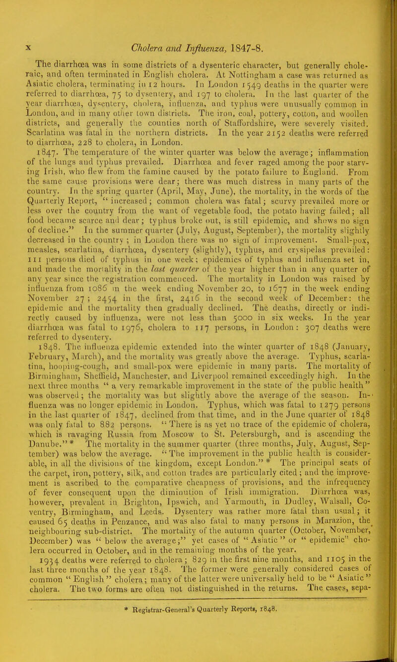 The diarrhoea was in some districts of a dysenteric character, but generally chole- raic, and often terminated in Englisli cholera. At Notting;ham a case was relumed as Asiatic cholera, terminating in 12 hours. In London 1549 deaths in the quarter were referred to diarrhoea, 75 to dysentery, and 197 to cliolera. In the last quarter of tiie year diarrhoea, dysentery, cliolera, iuttaenza, and typhus were unusually common in London, and in many other town districts. The iron, coal, pottery, cotton, and woollen districts, and generally the counties north of Staffordshire, were -severely visited. Scarlatina was latal in the northern districts. In the year 2152 deaths were referred to diarrhoea, 228 to cholera, in London. 1847. The temperature of the winter quarter was below the average; inflammation of the lungs and typhus prevailed. Diarrhoea and fever raged among the poor starv- ing Irish, who flew from the famine caused by the potato failure to EngUind. From the same cause provisions were dear; there was much distress in many parts of the country. In the spring quarter (April, May, Jime), the mortality, in the words of the Quarterly Report, increased; common cholera was fatal; scurvy prevailed inore or less over the country from the want of vegetable food, the potato having failed; all food became sciirce ami dear; typhus broke out, is still epidemic, and shows no sign of decline. In the summer quarter (July, August, September), the mortality slightly decreased in the country ; in Loudon there was no sign of iniprovemeni. Small-pox, measles, scarlatina, diarrhoea, dysentery (slightly), typhus, and erysipelas prevailed: III perscHis died of typhus in one week; epidemics of typhus and influenza set in, and made the mortality in the last quarter of the year higher than in any quarter of any year since the registration commenced. The mortality in London was raised by influenza from 1086 in the week ending November 20, to 1677 in the week ending November 27; 2454 in the first, 2416 in the second week of December: the epidemic and the mortality then gnidualiy declined. The deaths, directly or indi- rectly caused by influenza, were not less than 5000 in six weeks. In the year diarrhoea was fatal to 1976, cholera to 117 persons, in Loudon: 307 deaths were referred to dysentery. 184B. Tlie iiiHueuza epidemic extended into the winter quarter of 1848 (January, February, March), anil tlie inoriality was greatly above the average. Typhus, scarla- tina, hoopiiig-cougli, and snudl-pox were epidemic in many parts. The mortality of Birmingham, Sheffield, Manchester, and Liverpool remained exceedingly high. In the next three months  a very remarkable improvement in the state of the public health was observed; the mortality was but slightly above the average of the season. In-- fluenza was no longer epidemic in London. Typhus, which was fatal to 1279 persons in the last quarter of 1847, declined from that time, and in the June quarter of 1848 was only fatal to 882 persons,  There is as yet no trace of the epidemic of cholera, which is ravaging Russia from Moscow to St. Petersburgh, and is ascending the Danube.* The mortality in the summer quarter (three months, July, August, Sep- tember) was below the average.  The improvement in the public health is consider- able, in all the divisions of the kingdom, except London. * The principal seats of the carpet, iron, pottery, silk, and cotton trades are particularly cited ; and the improve- ment is ascribed to the comparative cheapness of provisions, and the infrequency of fever consequent upon the diminution of Irish immigration. Diirrhoea was, however, prevalent in Brighton, Ipswich, and Yarmouth, in Dudley, Walsall, Co- ventry, Birtiiingham, and Leeds. Dysentery was rather more fatal than usual; it caused 65 deaths in Penzance, and was also fatal to many persons in Marazion, the^ neighbouring sub-district. The mortality of the autumn quarter (October, November, December) was  below the average; yet cases of Asiatic or  epidemic cho- lera occurred in October, and in the remaining months of the year. 1934 deaths were referred to cholera; 829 in the first nine months, and 1105 in the last three months of the year 1848. The former were generally considered cases of common English cholera; many of the latter were universally held to be Asiatic cholera. Tlie two forms are often not distinguished in the returns. The cases, sepa- ♦ Registrar-General's Quarterly Reports, 1848.