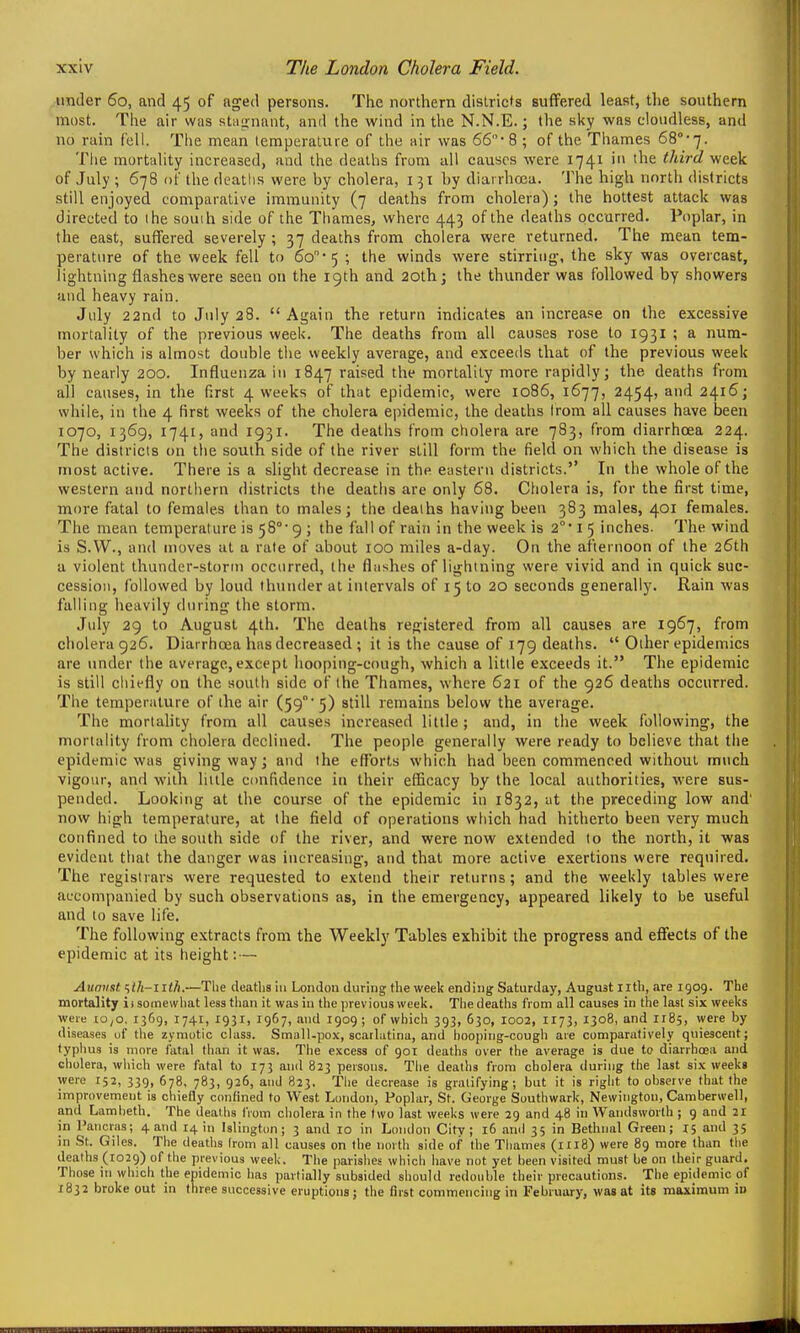 under 60, and 45 of aged persons. The northern dislricfs suffered least, tlie southern most. The air was stii{>nant, and the wind in the N.N.E.; the sky was cloudless, and no rain fell. The mean temperature of the air was 66- 8 ; of the Thames 68''-7. The mortality increased, and the deaths from all causes were 1741 in the third week of July ; 678 of the deatlis were hy cholera, 151 hy diarrhoea. The high north districts still enjoyed comparative immunity (7 deaths from cholera); the hottest attack was directed to the souih side of the Thames, where 443 of the deaths occurred. Poplar, in the east, suffered severely ; 37 deaths from cholera were returned. The mean tem- perature of the week fell to 60'5 ; the winds were stirring, the sky was overcast, lightning flashes were seen on the 19th and 20lh; the thunder was followed by showers and heavy rain. July 22nd to July 28.  Again the return indicates an increase on the excessive mortality of the previous week. The deaths from all causes rose to 1931 ; a num- ber which is almost double the weekly average, and exceeds that of the previous week by nearly 200. Influenza in 1847 raised the mortality more rapidly; the deaths from all causes, in the first 4 weeks of that epidemic, were 1086, 1677, 2454, and 2416; while, in the 4 first weeks of the cholera epidemic, the deaths Irom all causes have been 1070, 1369, 1741, and 1931. The deaths from cholera are 783, from diarrhoea 224. The districts on tlie south side of the river still form the field on which the disease is most active. There is a slight decrease in the eastern districts. In the whole of the western and northern districts the deaths are only 68. Cholera is, for the first time, more fatal to females than to males; the deaths having been 383 males, 401 females. The mean temperature is 58°' 9 ; the fall of rain in the week is 2 i 5 inches. The wind is S.VV., and moves at a rate of about lOO miles a-day. On the afternoon of the 26th a violent thunder-storm occurred, the flashes of lightning were vivid and in quick suc- cession, followed by loud thunder at intervals of 15 to 20 seconds generally. Rain was falling heavily during the storm. July 29 to August 4th. The deaths registered from all causes are 1967, from cholera 926. Diarrhoea has decreased ; it is the cause of 179 deaths.  Other epidemics are under the average, except hooping-cough, which a little exceeds it. The epidemic is still chiefly on the south side of the Thames, where 621 of the 926 deaths occurred. The temperature of the air (59'5) still remains below the average. The mortaUty from all causes increased little ; and, in the week following, the mortality from cholera declined. The people generally were ready to believe that the epidemic was giving way; and the efforts which had been commenced without much vigour, and with little CDufidence in their efficacy by the local authorities, were sus- pended. Looking at the course of the epidemic in 1832, at the preceding low and' now high temperature, at the field of oj^erations which had hitherto been very much confined to the south side of the river, and were now extended to the north, it was evident that the danger was increasing, and that more active exertions were required. The registrars were requested to extend their returns; and the weekly tables were accompanied by such observations as, in the emergency, appeared likely to be useful and to save life. The following extracts from the Weekly Tables exhibit the progress and effects of the epidemic at its height: — Auniist ^lh~ltlh.—Tlie deaths in London during the week ending Saturday, August nth, are 1909. The mortality ii somewliat less than it was in the previous week. Tlie deaths from all causes in the last six weeks were lo^o. 1369, 1741, 1931, 1967, and 1909; of which 393, 630, I002, 1173, 1308, and 1185, were by diseases of the zymotic class. Small-pox, scarlatina, and hooping-cough are comparatively quiescent; typlius is more fatal than it was. The excess of 901 deaths over the average is due to diarrhoea and cholera, which were fatal to 173 and 823 persons. The deaths from cholera during the last six weeks were 152, 339, 678, 783, 926, and 823. The decrease is gratifying; but it is right to observe that the improvement is chiefly confined to West London, Poplar, St. George Southwark, Newington, Camberwell, and Lambeth. The deaths from cholera in the two last weeks were 29 and 48 in AVandsworlh ; 9 and 21 in Paiicras; 4 and 14 in Islington; 3 and 10 in London City; 16 anil 35 in Bethnal Green; 15 and 35 in St. Giles. The deaths Irom all causes on the north side of the Thames (1118) were 89 more than tlie deaths (1029) of the previous week. The parishes whicli have not yet been visited must be on their guard. Those ill which the epidemic has partially subsided should redouble their precautions. The epidemic of 1832 broke out in three successive eruptions; the first commencing in February, was at its maximum in