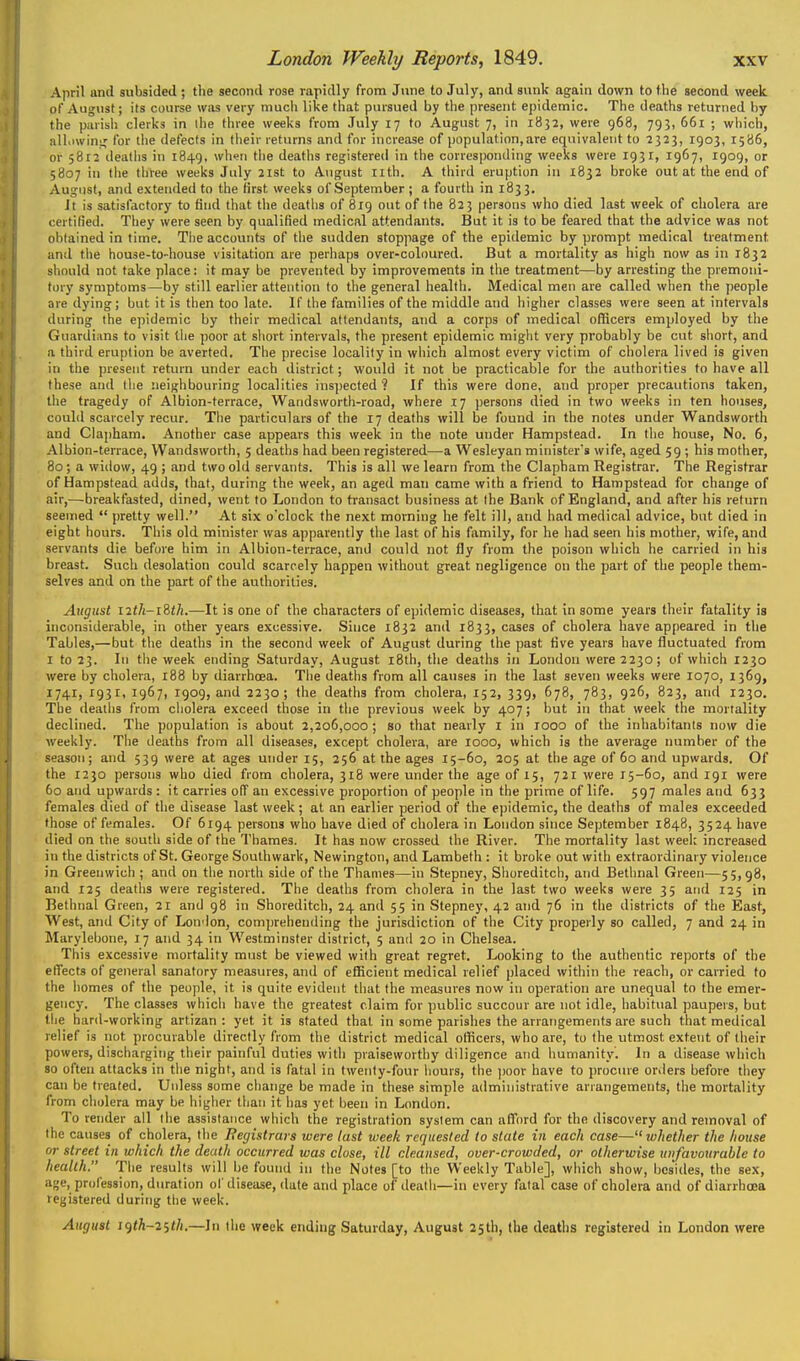 April iind subsided ; the second rose rapidly from J\ine to July, and sunk again down to the second week of August; its course wiis very much like that pursued by the present epidemic. The deaths returned by the parish clerks in ihe three weeks from July 17 to August 7, in 1832, were 968, 793, 661 ; wiiich, all.iwinij for the defects in their returns and for increase of population,are equivalent to 2323, 1903, 1586, or 5812 deaths in 1849. wh<?n the deatiis registered in the corresponding weeks were 1931, 1967, 1909, or 5807 in the three weeljs July 21st to August nth. A third eruption in 1832 broke out at the end of August, and extended to the Krst weeks of September ; a fourth in 1833. It is satisfactory to find that the deaths of 819 out of the 823 persons who died last week of cholera are certified. They were seen by qualified medical attendants. But it is to be feared that the advice was not obtained in time. Tiie accounts of tiie sudden stoppage of the epidemic by prompt medical treatment and tlie house-to-house visitation are perliaps over-coloured. But a mortality as high now as in 1832 should not take place: it may be prevented by improvements in the treatment—by arresting the premoni- tory symptoms—by still earlier attention to the general health. Medical men are called when the people are dying; but it is then too late. If the families of the middle and higher classes were seen at intervals during the epidemic by their medical attendants, and a corps of medical officers employed by the Guardians to visit the poor at short intervals, the present epidemic might very probably be cut short, and a third eruption be averted. The precise locality in which almost every victim of cholera lived is given in the present return under each district; would it not be practicable for the authorities to have all these and tiie neighbouring localities inspected ? If this were done, and proper precautions taken, the tragedy of Albion-terrace, Wandsworth-road, where 17 persons died in two weeks in ten houses, could scarcely recur. The particulars of the 17 deaths will be found in the notes under Wandsworth and Clapham, Another case appears this week in the note under Hampstead. In the house. No. 6, Albion-terrace, Wandsworth, 5 deaths had been registered—a Wesleyan ministers wife, aged 59 ; his mother, 80; a willow, 49 ; and two old servants. This is all we learn from the Clapham Registrar. The Registrar of Hampstead adds, that, during the week, an aged man came with a friend to Hampstead for change of air,—-breakfasted, dined, went to London to transact business at Ihe Bank of England, and after his return seemed  pretty well. At six o'clock the next morning he felt ill, and had medical advice, but died in eight hours. This old minister was apparently tlie last of his fi\mily, for he had seen his mother, wife, and servants die before him in Albion-terrace, and could not fly from the poison which he carried in his breast. Such desolation could scarcely happen without great negligence on the part of the people them- selves and on the part of the authorities. August iith-iith.—It is one of the characters of epidemic diseases, that in some years their fatality is inconsiderable, in other years excessive. Since 1832 and 1833, cases of cholera have appeared in the Tables,—but tlie deaths in the second week of August during the past five years have fluctuated from I to 23. In the week ending Saturday, August i8th, the deaths in London were 2230; of which 1230 were by cholera, 188 by diarrhoea. The deaths from all causes in the last seven weeks were 1070, 1369, 1741, 1931, 1967, 1909, and 2230; the deaths from cholera, 152, 339, 678, 783, 926, 823, and 1230. The deaths from cliolera exceed those in the previous week by 407; but in that week the mortality declined. The population is about 2,206,000 ; so that nearly I in rooo of the inhabitants now die weekly. The deaths from all diseases, except cholera, are 1000, which is the average number of the season; and 539 were at ages under 15, 256 at the ages 15-60, 205 at the age of 60 and upwards. Of the 1230 persons who died from cholera, 318 were under the age of 15, 721 were 15-60, and 191 were 60 and upwards : it carries off an excessive proportion of people in the prime of life. 597 males and 633 females died of tlie disease last week; at an earlier period of the epidemic, the deaths of males exceeded those of females. Of 6194 persons who have died of cholera in London since September 1848, 3524 have died on the south side of the Thames. It has now crossed the River. The mortality last week increased in the districts of St. George Southwark, Newington, and Lambeth : it broke out with extraordinary violence in Greenwich ; and on the north side of the Thames—in Stepney, Shoreditch, and Bethnal Green—55,98, and 125 deaths were registered. The deaths from cliolera in the last two weeks were 35 and 125 in Bethnal Green, 21 and 98 in Shoreditch, 24 and 55 in Stepney, 42 and 76 in the districts of the East, West, and City of London, comprehending the jurisdiction of the City properly so called, 7 and 24 in Marylelione, 17 and 34 in Westminster district, 5 and 20 in Chelsea. This excessive mortality must be viewed with great regret. Looking to the authentic reports of the effects of general sanatory measures, and of efKcient medical relief placed within the reach, or carried to the homes of tiie people, it is quite evident tliat the measures now in operation are unequal to the emer- gency. The classes whicli have the greatest claim for public succour are not idle, habitual paupers, but the hard-working artizan : yet it is stated that in some parishes the arrangements are such that medical relief is not procurable directly from the district medical ofiScers, who are, to the utmost extent of their powers, discharging tiieir painful duties with praiseworthy diligence and humanity. In a disease wiiich so often attacks in tlie night, and is fatal in twenty-four liours, the ]ioor have to procure orders before they can be treated. Unless some cliange be made in these simple administrative arrangements, the mortality from cholera may be higlier tiiaii it has yet been in London. To render all the assistance which the registration syslem can afford for the discovery and removal of the causes of cholera, the Begistrars were last week requested to state in each case— whether the house or street in which the death occurred was close, ill cleansed, over-crowded, or otherwise unfavourable to health. The results will be found in the Notes [to the Weekly Table], which show, besides, the sex, age, profession, duration of disease, date and place of death—in every falal case of cholera and of diarrhoea registered during the week. August i()th~2ith.—In the week ending Saturday, August 25th, the deaths registered in London were