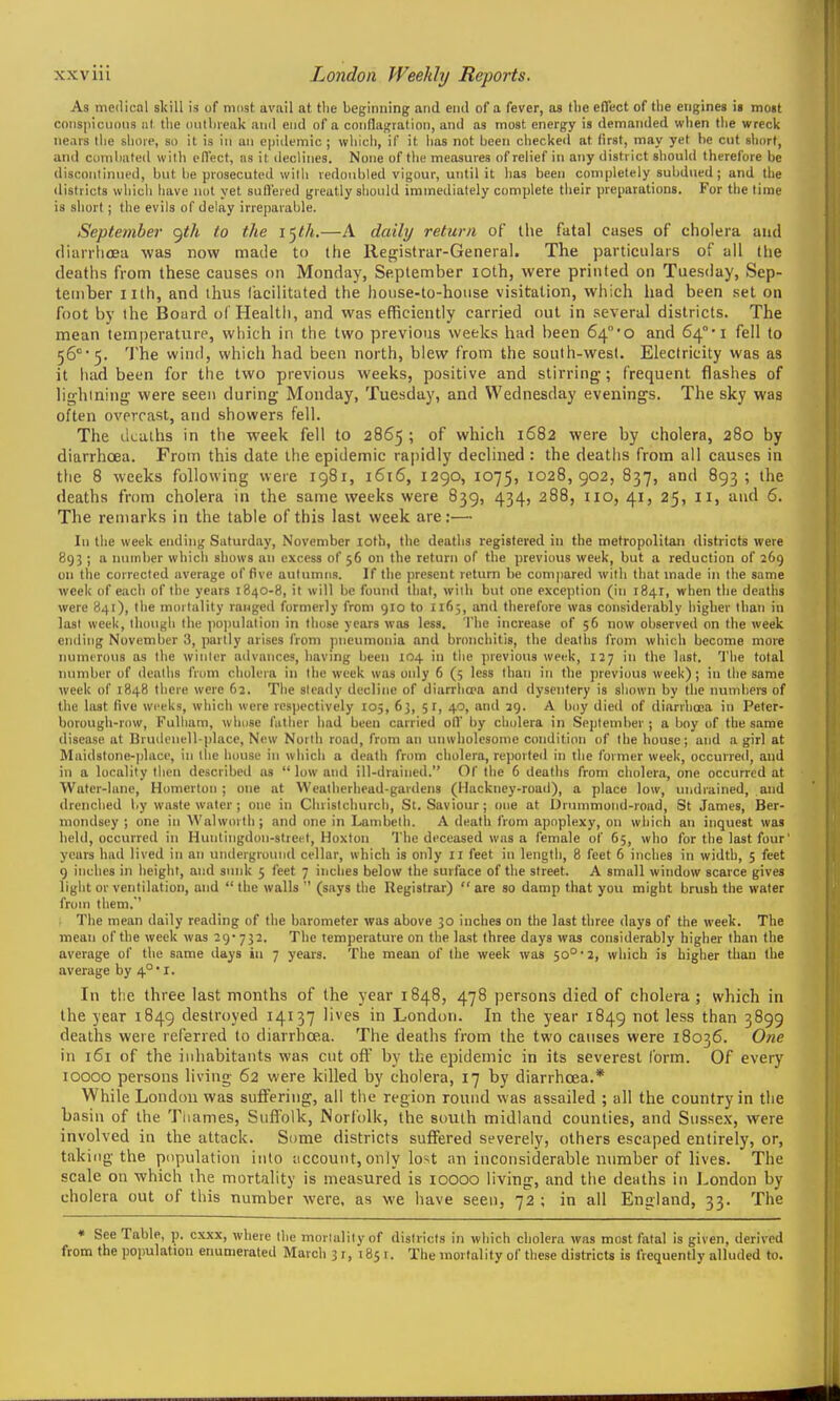 As medical skill is of nidst avail at the beginning and end of a fever, as flie effect of the engines is most coiis|)icu()iis ill the (iiithieak and end of n conflagration, and as most energy is demanded when the wreck Hears llie shore, so it is in an epidemic ; which, if it has not been checked at first, may yet be cut short, and combated with ofl'ect, ns it declines. None of the measures of relief in any district should therefore be discoMtinni'd, but be prosecuted with redoubled vigour, until it has been completely subdued ; and the districts which have not yet suffered greatly should immediately complete their preparations. For the lime is short; the evils of delay irreparable. September <^th to the I'^th.—A daily return of the fatal cases of cholera and (lian-lioea was now made to the Registrar-General. The particulars of all the deaths from these causes on Monday, September loth, were printed on Tuesday, Sep- tember nth, and thus facilitated the house-to-house visitation, which had been set on foot by the Board of Health, and was efficiently carried out in several districts. The mean temperature, which in the two previous weeks had been 64°'0 and 64°* i fell to 56°'5. 'Jhe wind, which had been north, blew from the south-west. Electricity was as it had been for the two previous weeks, positive and stirring; frequent flashes of lighining were seen during Monday, Tuesday, and Wednesday evenings. The sky was often overcast, and showers fell. The deaths in the week fell to 2865 ; of which 1682 were by cholera, 280 by diarrhoea. From this date the epidemic rapidly declined : the deatiis from all causes in tlie 8 weeks following were 1981, 1616, 1290, 1075, 1028,902, 837, and 893; the deaths from cholera in the same weeks were 839, 434, 288, no, 41, 25, 11, and 6. The remarks in the table of this last week are:— In the week ending Saturday, November loth, the deaths registered in the metropolitan districts were 89;; a number which shows an excess of 56 on the return of the previous week, but a reduction of 269 on the correclcd average of five aulumns. If the present return lie compared with that made in the same week of each of the years 1840-8, it will be found that, wilh but one exception (in 1841, when the deaths were 841), the mortality ranged formerly from 910 to 1165, and therefore was consideral)ly higher than in last week, though the poi)ulalion in those years was less. The increase of 56 now observed on the week ending November 3, partly arises from pneumonia and bronchitis, the deaths from which become more nuniirous as the winler advances, having lieen 104 in the previous week, 127 in the last. 'I'he total number of dealhs from cholera in ihe week was only 6 (5 less lhan in the previous week); in llie same week of 1848 there were 62. The sleady decline of diarrha-a and dysentery is shown by the numbers of the last five weeks, which were respectively 105, 6j, 5 r, 49, and 29. A boy died of diarrhoea in Peter- borough-row, Fulliam, wliose father had been carried oil' by cholera in September ; a boy of the same disease at Brudenell-place, New North road, from an unwiiolesome condition of Ihe house; and a girl at Maid8tone-))lace, in the house in which a death from cholera, reported in the former week, occurred, and in a locality then described as  low and ill-drained. Of the 6 dealhs from cholera, one occurred at Water-lane, Homertoii ; one at Wealherhead-gardens (Hackney-road), a place low, undrained, and drenched by wastewater; one in Chrislchurch, St. Saviour; one at Drummond-road, St James, Ber- mondsey ; one in Walworth ; and one in Lambelh. A death from apoplexy, on which an inquest was held, occurred in Huntingdon-street, Hoxton The deceased was a female of 65, who for the last four years had lived in an underground cellar, which is only 11 feet in length, 8 feet 6 inches in width, 5 feet 9 inches in height, and sunk 5 feet 7 inches below the surface of the street. A small window scarce gives light or ventilation, and  the walls  (says the Registrar)  are so damp that you might brush the water from them.' The mean daily reading of the barometer was above 30 inches on the last three days of the week. The mean of the week was 29- 732. The temperature on the last three days was considerably higher than the average of the same days in 7 years. The mean of Ihe week was 50°* 2, which is higher than the average by 4°'I. In tlie three last months of the year 1848, 478 persons died of cholera; which in the year 1849 destroyed 14137 lives in London. In the year 1849 not less than 3899 deaths were referred to diarrhoea. The deaths from the two causes were 18036. One in 161 of the inhabitants was cut off by the epidemic in its severest form. Of every 10000 persons living 62 were killed by cholera, 17 by diarrhoea.* While London was suffering, all tlie region round was assailed ; all the country in the basin of the Tnames, Suffolk, Norfolk, the south midland counties, and Sussex, were involved in the attack. Some districts suffered severely, others escaped entirely, or, taking the population into uccount, only lost an inconsideriible number of lives. The scale on which the mortality is measured is lOOOO living, and the deaths in I-ondon by cholera out of this number were, as we have seen, 72 ; in all England, 33. The « See Table, p. cxxx, where Ihe mortality of districts in which cholera was most fatal is given, derived from the population enumerated March 3 r, 185 r. The mortality of these districts is frequently alluded to.