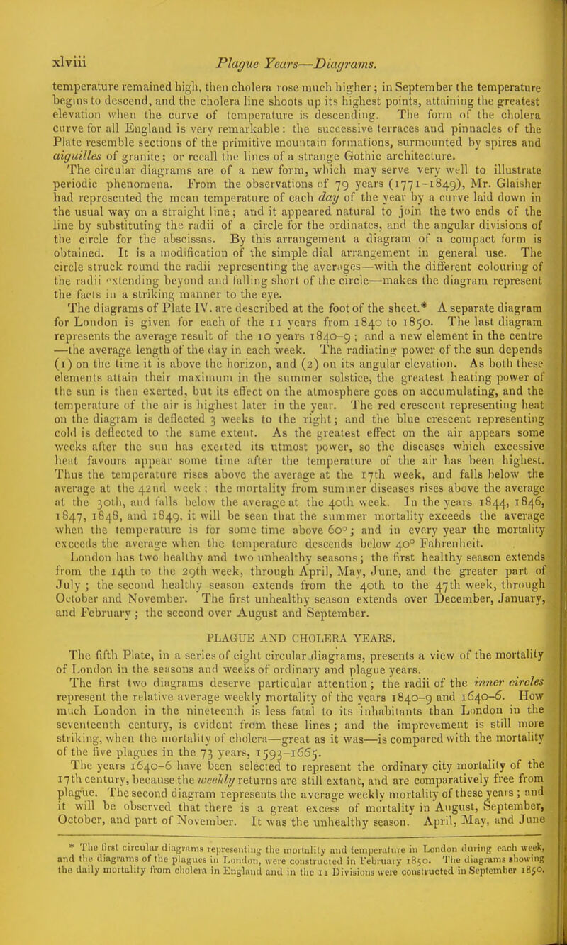 Plague Years—Diagrams. temperature remained high, then cholera rose much liigher; in September the temperature begins to descend, and the cholera line shoots up its highest points, attaining the greatest elevation when the curve of temperature is descending. The form of the cholera curve for all England is very remarkable: the successive terraces and pinnacles of the Plate resemble sections of the primitive mountain formations, surmounted by spires and aiguilles of granite; or recall the lines of a strange Gothic architeclure. The circular diagrams are of a new form, which may serve very well to illustrate periodic phenomena. From the observations of 79 years (1771-1849), Mr. Glaisher had represented the mean temperature of each day of the year by a curve laid down in the usual way on a straight line; and it appeared natural to join the two ends of the line by substituting the radii of a circle for the ordinates, and the angular divisions of the circle for the abscissas. By this arrangement a diagram of a compact form is obtained. It is a modification of the simple dial arrangement in general use. The circle struck round the radii representing the averages—with the dift'erent colouring of the radii xtending beyond and falling short of the circle—makes the diagram represent the facts in a striking miinner to the eye. The diagrams of Plate IV. are described at the foot of the sheet.* A separate diagram for London is given for each of the 11 years from 1840 to 1850. The last diagram represents the average result of the 10 years 1840-9 ; and a new element in the centre —the average length of the day in each week. The radiating power of the sun depends (i) on the time it is above the horizon, and (2) on its angular elevation. As both these elements attain their maximum in the summer solstice, the greatest heating power of the sun is then exerted, but its efiect on the atmosphere goes on accumulating, and the temperature of the air is highest later in the year. The red crescent representing heat on the diagram is deflected 3 weeks to the right; and the blue crescent representing cold is deflected to the same extent. As the greatest effect on the air appears some weeks after the sun has excited its utmost power, so the diseases which excessive hent favours appear some time after the temperature of the air has been highest. Thus the temperature rises above the average at the 17th week, and falls below the average at the 42nd week ; the mortality from summer diseases rises above the average at the 30tb, and falls below the average at the 40th week. In the years 1844, 1846, 1847, 1848, and 1849, it will be seen that the summer mortality exceeds the average when the temperature is for sometime above 60='; and in every year the mortality exceeds the average when the temperature descends below 40° Fahrenheit. London has two healthy and two unhealthy seasons; the first healthy season extends from the 14th to the 29th week, through April, May, June, and the greater part of July ; the second healtiiy season extends from the 40lh to the 47th week, through Oi-tober and November. The first unhealthy season extends over December, January, and February ; the second over August and September. PLAGUE AND CHOLEEA YEARS. The fifth Plate, in a series of eight circular .diagrams, presents a view of the mortality of London in the seasons and weeks of ordinary and plague years. The first two diagrams deserve particular attention; the radii of the Mjwer circles represent the relative average weekly mortality of the years 1840-9 and 1640-6. How much London in the nineteenth is less fatal to its inhabitants than London in the seventeenth century, is evident from these lines; and the improvement is still more striking, when the mortality of cholera—great as it was—is compared with the mortality of the five plagues in the 73 years, 1593-1665. The years 1640-6 have been selected to represent the ordinary city mortality of the 17th century, because the returns are still extant, and are comparatively free from plague. The second diagram represents the average weekly mortality of these years; and it will be observed that there is a great excess of mortality in August, September, October, and part of November. It was the unhealthy season. April, May, and June j * Tfie (irst ciicular diagrams representing the mortalily and temperatme in London during each week, and the diagrams of the plagnes in London, were constrncled in l-'ebruary 1850. The diagrams showing the daily mortality from cholera in England and in tlie 11 Divisions ivere constructed in September i850< .j