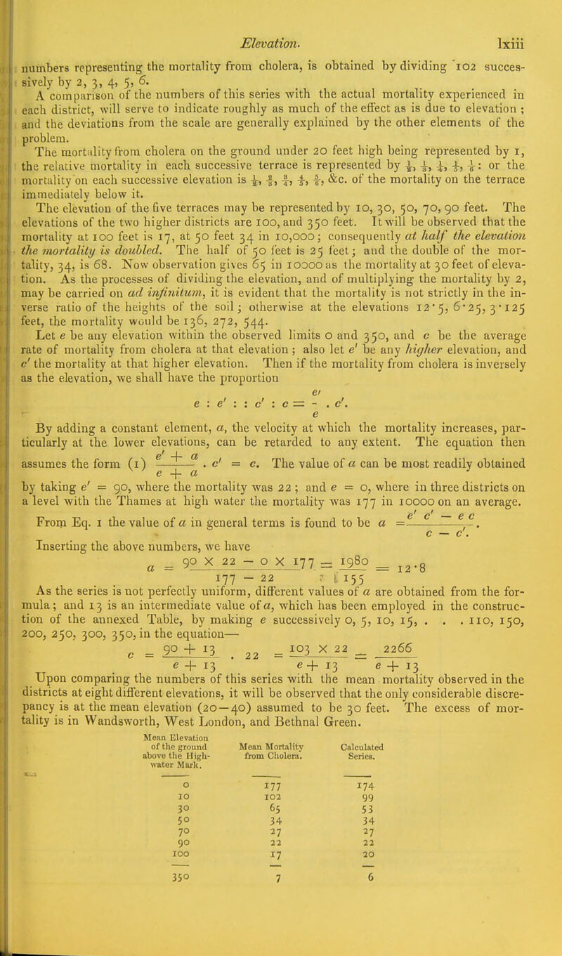 numbers representing the mortality from cholera, is obtained by dividing 102 succes- sively by 2, 3, 4, 5, 6. A comparison of the numbers of this series with the actual mortality experienced in each district, will serve to indicate roughly as much of the effect as is due to elevation ; and the deviations from the scale are generally explained by the other elements of the problem. The mortality from cholera on the ground under 20 feet high being represented by i, the relative mortality in each successive terrace is represented by ^, -i-, \, or the mortality on each successive elevation is \, f, -f-, ^, &c. of the mortality on the terrace immediately below it. The elevation of the five terraces may be represented by 10, 30, 50, 70, 90 feet. The elevations of the two higher districts are 100, and 350 feet. It will be observed that the mortality at lOO feet is 17, at 50 feet 34 in 10,000; consequently at half the elevation the mortality is doubled. The half of 50 i'eet is 25 feet; and the double of the mor- tality, 34, is 68. Now observation gives 65 in looooas the mortality at 30 feet of eleva- tion. As the processes of dividing the elevation, and of multiplying the mortality by 2, may be carried on ad infinitum, it is evident that the mortality is not strictly in the in- verse ratio of the heights of the soil; otherwise at the elevations 125, 6'25, 3*125 feet, the mortality would be 136, 272, 544. Let e be any elevation within the observed limits o and 350, and c be the average rate of mortality from cholera at that elevation ; also let e' be any higher elevation, and c' the mortality at that higher elevation. Then if the mortality from cholera is inversely as the elevation, we shall have the proportion ei e : e' : : c' : c = - . c'. e By adding a constant element, a, the velocity at which the mortality increases, par- ticularly at the lower elevations, can be retarded to any extent. The equation then e' -\- a assumes the form (i) ^ ^ ^ . c' = c. The value of a can be most readily obtained by taking e' — 90, where the mortality was 22 ; and e = o, where in three districts on a level with the Thames at high water the mortality was 177 in 10000 on an average.  6 C From Eq. i the value of a in general terms is found to be a = —. c — c . Inserting the above numbers, we have a = 90 X 22 - o X 177 - 1980 _ j^.g 177 - 22 155 As the series is not perfectly uniform, different values of a are obtained from the for- mula; and 13 is an intermediate value of a, which has been employed in the construc- tion of the annexed Table, by making e successively o, 5, 10, 15, . . , 110, 150, 200, 250, 300, 350, in the equation—• c = 90 + 13 . 22 = X 22 _ 2266 e + 13 ' _ e-f. 13 e + 13 Upon comparing the numbers of this series with the mean mortality observed in the districts at eight different elevations, it will be observed that the only considerable discre- pancy is at the mean elevation (20 — 40) assumed to be 30 feet. The excess of mor- tality is in Wandsworth, West London, and Bethnal Green. Mean Elevation of the ground Mean Mortality Calculated above the High- from Cholera. Series. water Mark. 0 177 174 10 102 99 30 65 53 50 34 34 70 27 27 90 22 22 100 17 20 350 7 6