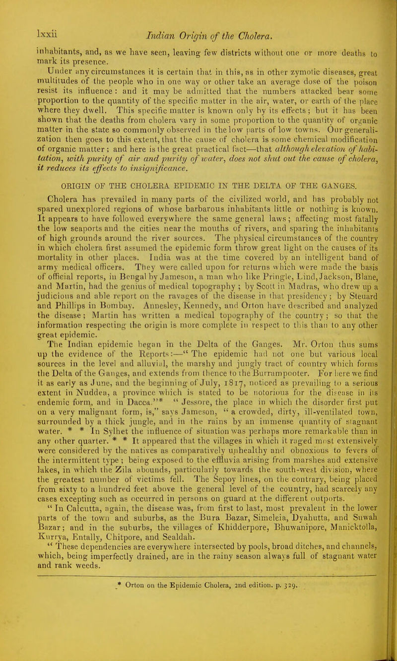 Indian Origin of the Cholera. intiabitants, and, as we have seen, leaving few districts without one or more deaths to mark its presence. Under any circumstances it is certain that in this, as in other zymotic diseases, great multitudes of tlie people who in one way or other take an average dose of the poison resist its influence : and it may be admitted that the numbers attacked bear some proportion to the quantity of tlie specific matter in the air, water, or earth of the place where they dwell. Tliis specific matter is known only by its effects ; but it has been shown that the deaths from cholera vary in some projDortion to the quantity of oriranic matter in the state so commonly observed in the low parts of low towns. Our generali- zation then goes to this extent, that the cause of cholera is some chemical modification of organic matter : and here is the great practical fact—that although elevation of habi- tatio7i, with purity of air and 'jmrity of water, does not shut out the cause of cholera, it reduces its effects to insignificance. ORIGIN OF THE CHOLERA EPIDEMIC IN THE DELTA OF THE GANGES. Cholera has prevailed in many parts of the civilized world, and has probably not spared unexplored regions of whose barbarous inhabitants little or nothing is known. It appears to have followed everywhere the same general laws; affecting most fatally the low seaports and the cities near the mouths of rivers, and sparing the inhabitants of high grounds around the river sources. The ])hysical circumstances of the country in which cliolera first assumed the epidemic form throw great light on the causes of its mortality in other places. India was at the time covered by an intelligent band of army medical officers. They were called upon for returns vvhich were made the basis of official reports, in Bengal by Jameson, a man who like Priiigle, Lind, Jackson, Blane, and Martin, had the genius of medical topography ; by Scott in Madras, who drew up a judicious and able report on the ravages of the disease in that presidency; by Steuard and Phillips in Bombay. Annesley, Kennedy, and Orton have described and analyzed the disease; Martin has written a medical topography of the country; so that the information respecting the origin is more complete in respect to tiiis than to any other great epidemic. Tiie Indian epidemic began in the Delta of the Ganges. Mr. Orton thus sums up the evidence of the Reports:— The epidemic had not one but various local sources in the level and alluvi;d, the marshy and jungly tract of country which forms the Delta of the Ganges, and extends from thence to the Burrampootcr. For here we find it as early as June, and the beginning of July, 1817, noticed as prevailing to a serious extent in Nuddea, a province wliich is stated to be notorious for the difcase in iis endemic form, and in Dacca.*  Jessore, the place in wliich the disorder first put on a very malignant form, is, says Jameson,  a crowded, dirty, ill-ventilated town, surrounded by a thick jungle, and in the rains by an immense quantity of siagnaiit water. * * In Sylhet the influence of situation was perliaps more remarkable than in any other quarter. * * It appeared that the villages in which it raged most extensively were considered by the natives as comparatively unhealthy and obnoxious to fevers of the intermittent type; being exposed to tlie effluvia arising from marshes and extensive lakes, in which the Zila abounds, particularly towards the south-west division, where the greatest number of victims fell. The Sepoy lines, on the contrary, being placed from sixty to a hundred feet above the general level of tiie country, had scarcely any cases excepting such as occurred in persons on guard at the different oulports.  In Calcutta, again, the disease was, from first to last, most prevalent in the lower parts of the town and suburbs, as the Bura Bazar, Simeleia, Dyahutta, and Suwah Bazar; and in the suburbs, the villages of Khidderpore, Bhuwanipore, Manicktolla, Kurrya, Entally, Chitpore, and Sealdah.  These dependencies are everywhere intersected by pools, broad ditches, and channels, which, being imperfectly drained, are in the rainy season always full of stagnant water and rank weeds. Orton on the Epidemic Cholera, 2nd edition, p. 329.