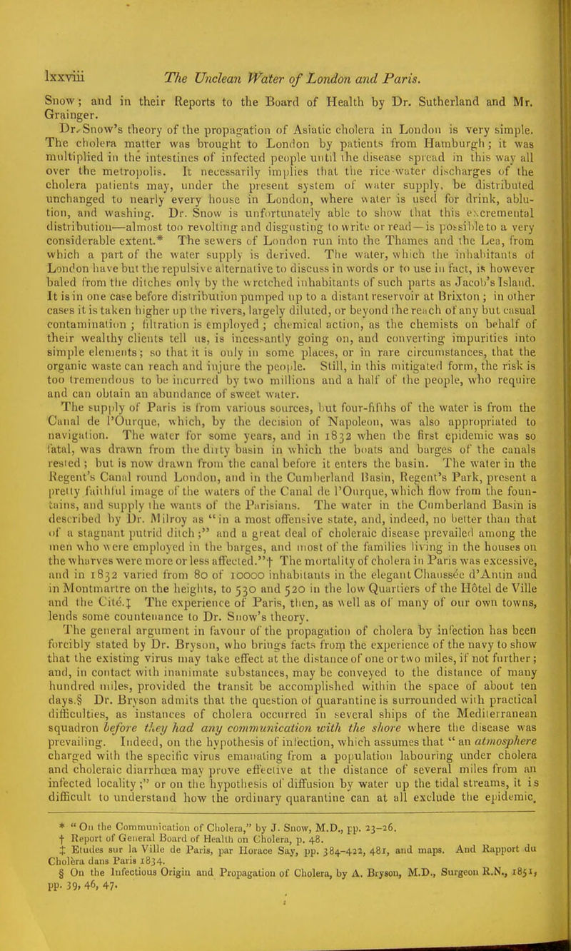 The Unclean Water of London and Paris. Snow; and in their Reports to the Board of Health by Dr. Sutherland and Mr. Grainger. Dr.- Snow's theory of the propag^ation of Asiatic cholera in London is very simple. The cholei'a matter was broufiht to London by patients from Hamburfrh; it was nmltiplicd in the intestines of infected people until the disease spread in this way all over the metropolis. It necessarily implies that the rice-water discharges of the cholera patients may, under the present system of water supply, be distributed unchanged to nearly every house in London, where water is used for drink, ablu- tion, and washing. Dr. Snow is unfortimately able to show that this excremental distribution—almost too revolting and disgusting lo write or read —is potsihleto a very considerable extent.* The sewers of London run into the Thames and the Lea, Crom which a part of the water supply is derived. The water, which the inhaldtants of London have but the repulsiv e alternaiive to discuss in words or to use in fact, is however baled from the ditches only by the wretched inhabitants of such parts as Jacob's Island. It is in one case before distribution pumped up to a distant reservoir at Brixton ; in other cases it is taken higher up the rivers, largely diluted, or beyond the rciich of any but casual contamination ; hitration is employed ; chemical action, as the chemists on behalf of their wealthy clients tell us, is incessantly going on, and converting impurities into simple elements; so that it is only in some places, or in rare circumstances, that the organic waste can reach and injure the people. Still, in this mitigated form, the risk is too tremendous to be incurred by t«o millions and a half of the people, who require and can obtain an abundance of sweet water. The supply of Paris is from various sources, hut four-fifths of the water is from the Canal de I'Ourque, which, by the decision of Napoleon, was also appropriated to navigation. The water for some years, and in 1832 when the first epidemic was so fatal, was drawn from the duty basin in which the boats and barges of the canals rested ; hut is now drawn from the canal before it enters the basin. The water in the Regent's Canal round London, and in the Cumberland Basin, Regent's Park, present a pretty faiihiiil image of the waters of the Canal de I'Onrque, which flow from the foun- tains, and supply the vvauls of the Parisians. The water in the Cumberland Basin is described by Dr. Alilroy as in a most offensive state, and, indeed, no hetter than that of a stagnant putrid ditch; and a great deal of choleraic disease prevailed among the men who were employed in the barges, ami most of the families liv ing in the houses on the wharves were more or less afleeled.-)- The mortality of cholera in Paris was excessive, and in 1832 varied from 80 of 10000 inhabitants in the elegant Chanssee d'Aniin and in Montmarlre on the heights, to 530 and 520 in the low Quarliers of the Hotel de Ville and the Cite.5; The experience of Paris, tlien, as well as ol' many of our own towns, lends some countenance to Dr. Snow's theory. The general argument in favour of the propagation of cholera by infection has been forcibly stated by Dr. Bryson, who brings facts from the experience of the navy to show that the existing virus may take effect at the distance of one or two miles, if not further; and, ill contact with inanimate substances, may be conveyed to the distance of many hundred miles, provided the transit be accomplished within the space of about ten days.§ Dr. Bryson admits that the que.stion of quarantine is surrounded with practical difficulties, as instances of cholera occurred in .several ships of the Mediterranean squadron before they had any communication with the shore where the disease was prevailing. Indeed, on the hypothesis of infection, which assumes that  an atmosphere charged with the specific virus emaiuiting from a population labouring under cholera and choleraic diarrhoea may prove effective at the distance of several miles from an infected locality; or on the hypothesis of diffusion by water up the tidal streams, it is difficult to understand how the ordinary quarantine can at all exclude the epidemic. *  On the Communication of Cholera, by J. Snow, M.D., pp. 23-26. ■)• Report of General Board of Health on Cholera, p. 48. X Eludes sur la Ville de Paris, par Horace Say, pp. 384-422, 48T, and maps. And Rapport du Cholera dans Paris 1834. § On the Infectious Origin and Propagation of Cholera, by A. Bryson, M.D., Surgeon R.N., 1851, pp. 39. 46, 47.