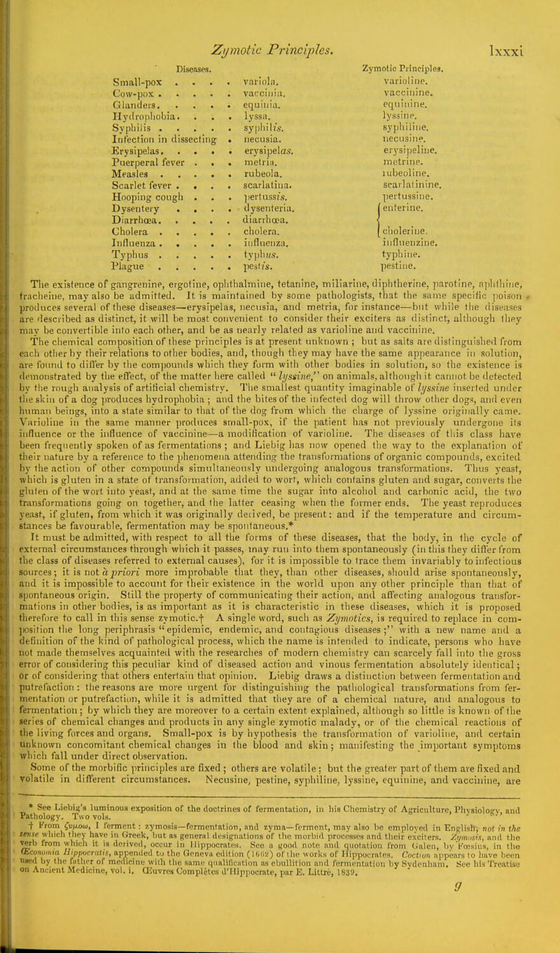 Diseases. Zymolio Principles. Small-pox .... variola. varioliiic. Cow-pox vaccinia. vacciiiine. Glanders equiiiia. pquiiiine. Hydropliobia. . . . lyssa. lyssinn. Sypliilis syiiliiU's. syphiliue. Itit'ection in dissecting • iiecusia. neciisine. Erysipelas erysipelas. erysipeliue. Puerperal fever . . . melria. inetrine. Measles rubeola. lubeollne. Scarlet fever . . . . scarlatina. scarlalinine. Hooping cough . . . ]>erluss2s. ])ertussine. Dysentery .... dysenteria. | enterine. Diarrhoea diarrhoea. < Cholera cholera. [cholerine. Influenza influenza. influenzine. Typhus typhH.s. typhine. Plague peslis. pestine. The existence of gangrenine, ergotine, oplithalmine, tetanine, tniliarine, diphtherine, parotine, njihlhine, tracheine, may also be admitted. It is maintained by some pathologists, that the same specific poison., produces several of these diseases—erysipelas, neciisia, and metria, for instance—but while the diseases are described as distinct, it will be most convenient to consider their exciters as distinct, although lliey may be convertible into each other, and be as nearly related as varioline and vaccinine. The chemical composition of these principles is at present unknown ; but as salts are distinguished from each other by their relations to other bodies, and, though they may have the same appearance in solution, are found to diller by the compounds which they form with other bodies in solution, so the existence is demonstrated by the efl'ect, of the matter here called  h/ssine, on animals, although it cannot be detected liy the rough analysis of artiticial chemistry. The smallest quantity imaginable of li/ssine inserted under the skin of a dog jn'oduces hydrophobia ; and the bites of the infected dog will throw other dogs, and even luunan beings, into a slate similar to that of the dog from which the charge of lyssine originally came. Varioline in the same manner produces small-pox, if the patient has not ]neviously undergone ils influence or the influence of vaccinine—a modification of varioline. The diseases of this class have been frequently spoken of as fermentations ; and Liebig has now opened the way to the explanation of tlieir nature by a reference to the phenomena attending the transformations of organic compounds, excited by the action of other compounds simultaneously inidergoing analogous transformations. Thus yeast, which is gluten in a state of transformation, addeil to wort, which contains gluten and sugar, converts the gluten of the wort into yeast, and at the same time the sugar into alcohol and carbonic acid, the two transformations going on together, and the latter ceasing when the former ends. The yeast re])roduces yeast, if gluten, from which it was originally deiived, be present: and if the temperature and circum- stances be favourable, fermentation may be spontaneous.* It must be admitted, with respect to all the forms of these diseases, that the body, in tlie cycle of external circumstances through which it passes, may run into them spontaneously (in this they uifier from the class of diseases referred to external causes), for it is impossible to trace them invariably to infectious sources; it is not a priori more improbable that they, than other diseases, should arise spontaneously, and it is impossible to account for their existence in the world upon any other principle than that of spontaneous origin. Still the property of communicating their action, and affecting analogous transfor- mations in other bodies, is as important as it is characteristic in these diseases, which it is proposed therefore to call in this sense zymoticf A single word, such as Zymotics, is required to replace in com- ]iosition the long periphrasis epidemic, endemic, and contagious diseases; with a new name and a definition of the kind of pathological process, which the name is intended to indicate, persons who have lut made themselves acquainted with the researches of modern chemistry can scarcely fall into the gross error of considering this peculiar kind of diseased action and vinous fermentation absolutely identical; or of considering that others entertain that opinion. Liebig draws a distinction between fermentation and putrefaction: the reasons are more urgent for distinguishing the pathological transformations from fer- mentation or putrefaction, while it is admitted that diey are of a chemical nature, and analogous to I'l'rmentation; by which they are moreover to a certain extent explained, although so little is known of the eries of chemical changes and products in any single zymotic malady, or of the chemical reactions of I he living forces and organs. Small-pox is by iiypothesis the transformation of varioline, and certain unknown concomitant chemical changes in the blood and skin ; manifesting the important symptoms which fall under direct observation. Some of the morbific principles are fixed ; others are volatile: but the greater part of them are fixed and volatile in different circumstances. Necusine, pestine, syphiliue, lyssine, equinine, and vaccinine, are * See Liebii4's luminous exposition of tho doctrines of fermentation, in his Chemistry of Agriculture, Plivsioloev and Pathology. Two vols. ■f I'rom fu/xou), I ferment: zymosis—fermentation, and 7,yma—ferment, may also he employed in English, not in the ^i-nse which they have in Greek, Init as general designations of the morbid processes and tlieir exciters. Zi/imisis, and the verb from whicli it is derived, occur in Hippocrates. .Sec a jjood note and quotation from (jalen, by l^'tesius, in tho fhconumm Hippvcralis, appended tu the Geneva edition (10(12) of the works of Hippocrates. Coctiun appears lo have been .sed by the father of medicine with the same qualilication as ebullition and fermentation by .Sydenham, See his Treatise >n Ancient Medicine, vol. i. CEuvrea Completes d'Hippocrate, par E. Littre, 1839.