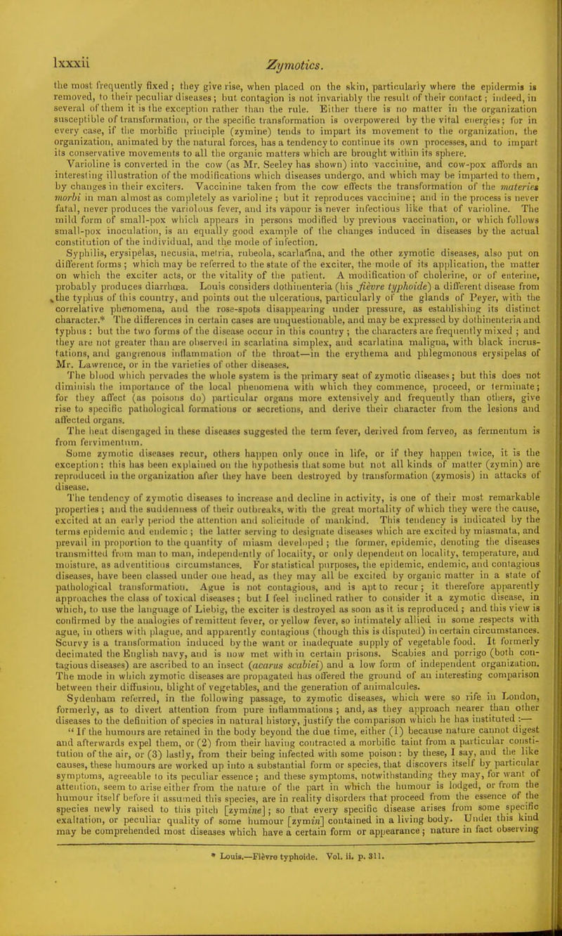 Zymotics. the most IVequeiitly fixed ; tliey give rise, when placed on the skin, particularly where the epidermis is removed, to their ])eculiar diseases; but contagion is not invariably liie result nf their contact; indeed, in several of them it is the exception rather than the rule. Either tliere is no matter in the organization susceptible of Iranstiirmation, or the specific transformation is overpowered by tlie vital energies; for in every case, if the morbific principle (zymine) tends to impart its movement to the organization, the organization, animated by the natural forces, has a tendency to continue its own processes, and to impart its conservative movements to all the organic matters which are brought witliin its sphere. Varioline is converted in the cow (as Mr. Seeley has shown) into vaccinine, and cow-pox aflbrds an interesting illustration of the modifications which diseases undergo, and which may be imparted to them, by changes in their exciters. Vaccinine taken from the cow ell'ecis the transformation of the viateries viorhi in man almost as completely as varioline ; but it reproduces vaccinine; and in tlie process is never fatal, never produces tlie variolous fever, and its vapour is never infectious like that of varioline. The mild form of small-pox which appears in persons modified by previous vaccination, or which follows small-pox inoculation, is an equally good example of the changes induced in diseases by the actual constitution of the individual, and the mode of infection. Syphilis, erysipelas, necusia, melria, rubeola, scarlatina, and the other zymotic diseases, also put on difl'erent forms ; which may be referred to the state of the exciter, the mode of its a])plication, tlie matter on which the exciter acts, or the vitality of tlie patient. A modification of cholerine, or of enterine, probably produces diarrhoea. Louis considers dothinenteria (liis Jievre ti/phoide) a dillerent disease from »the typlius of this country, and points out the ulcerations, particularly of the glands of Peyer, with the correlative phenomena, and the rose-spots disappearing under pressure, as establishing its distinct character.* The differences in certain cases are unquestionable, and may be expressed by dothinenteria and typhus : but the two forms of the disease occur in this country ; the characters are frequently mixed ; and they are not greater than are observed in scarlatina simplex, and scarlatina maligna, with black incrus- tations, anil gangrenous inflammation of the throat—in the erythema and phlegmonous erysipelas of Mr. Lawrence, or in the varieties of other diseases. The blood which pervades the whole system is the primary seat of zymotic diseases; but this does not diminish the importance of the local phenomena witli which they commence, proceed, or terminate; for tiiey all'ect (as poisons do) particular organs more extensively and frequently than otliers, give rise to specific pathological formations or secretions, and derive their character from the lesions and aHected organs. The heat disengaged in these diseases suggested the terra fever, derived from ferveo, as fermentum is from fervimenlutn. Some zymotic diseases recur, others happen only once in life, or if they happen twice, it is the exception: this has been explained on the hypothesis that some but not all kinds of matter (zymin) are reproduced in the organization after they have been destroyed by transformation (zymosis) in attacks of disease. The tendency of zymotic diseases to increase and decline in activity, is one of their most remarkable properties ; and the sudiienness of their outbreaks, with the great mortality of which they were the cause, excited at an early period the attention and solicitude of mankind. This tendency is indicated by the terms epidemic and endemic ; the latter serving to designate diseases which are excited by miasmata, and prevail in proportion to the quantity of miasm developed ; the former, epidemic, denoting the diseases transmitted from man to man, independcnlly of locality, or only dependent on locality, temperature, and moistiue, as adventitious circumstances. For statistical purposes, the epidemic, endemic, and contagious diseases, have been classed under one liead, as they may all be excited by organic matter in a stale of pathological transformation. Ague is not contagious, and is a|)t to recur; it therefore apparently approaches the cliiss of toxical diseases ; but I feel inclined rather to consider it a zymotic disease, in which, to use the language of Licbig, the exciter is destroyed as soon as it is reproduced ; and this view is confirmed by the analogies of remittent fever, or yellow fever, so intimately allied in some respects with ague, in others with plague, and apparently contagious (though this is disputed) in certain circumstances. Scurvy is a transformation induced by the want or inadequate supply of vegetable food. It formerly decimated the English navy, and is now met with in certain prisons. Scabies and porrigo (both con- tagious diseases) are ascribed to an insect (acarus scahiei) and a low form of independent organization. The mode in which zymotic diseases are propagated has oliered the ground of an interesting comparison between their diflfusion, blight of vegetables, and the generation of animalcules. Sydenham referred, in the following passage, to zymotic diseases, which were so rife in London, formerly, as to divert attention from pure inHammatioiis ; and, as tliey approach nearer than other diseases to the definition of species in natural history, justify the comparison which he has instituted :—  If the humours are retained in the body beyond the due time, either (I) because nature cannot digest and afterwards expel them, or (2) from their having coiitracied a morbific taint from a particular consti- tution of the air, or (3) lastly, from their being infected with some poison: by these, I say, and the like causes, these humours are worked up into a substantial form or species, that discovers itself by particular symptoms, agreeable lo its peculiar essence; and these symptoms, iiotwitlistanding they may, for want of attention, seem to arise either from the nature of the jiart in which the humour is lodged, or from the humour itself before il assumed this species, are in reality disorders that proceed from the essence of the species newly raised to this pilch [zymine]; so that every specific disease arises from some specihc exaltation, or peculiar quality of some humour [zymiw] contained in a living body. Uiidei this kind may be comprehended most diseases which have a certain form or appearance; nature in fact observing • Louis.—Fievro typhoide. Vol. ii. p. 3U.