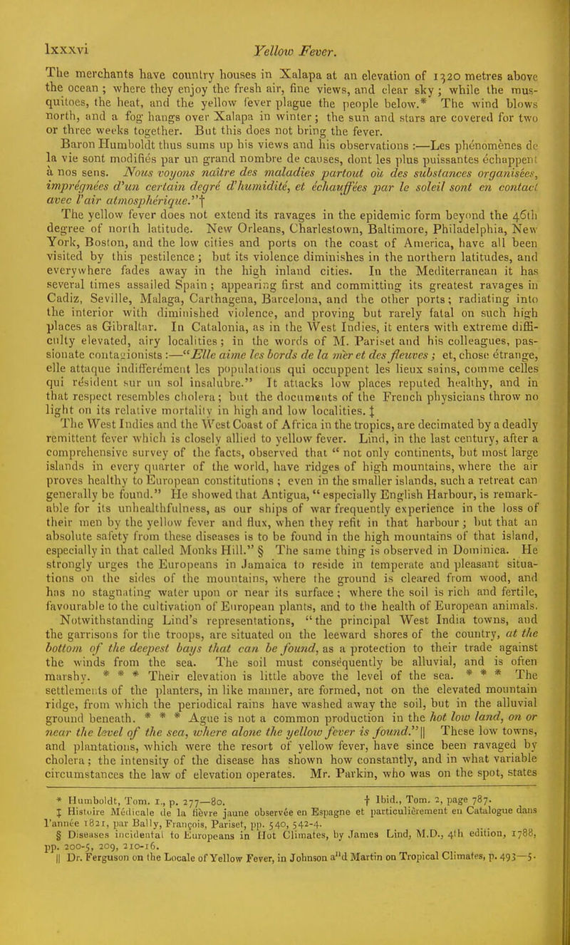 The merchants have coiinlvy houses in Xalapa at an elevation of 1320 metres above the ocean ; where they enjoy the fresh air, fine views, and clear sky ; while the mus- quiloes, the heat, and the yellow fever plague the people below.* The wind blows north, and a fog- hangs over Xalapa in winter; the sun and stars are covered for two or three weeks together. But this does not bring the fever. Baron Humboldt thus sums up his views and his observations :—Les phonomenes de la vie sont modifies par un grand nombre de causes, dont les ])lus puissantes echappent a. nos sens. Nous voyons nailre des maladies partout ou des substances organisees, impregnees d'un certain degre d'humidite, et echauffees par le soleil sont en contact avec I'air atmospherique.'\ The yellow fever does not extend its ravages in the epidemic form beyond the 461)1 degree of norlh latitude. New Orleans, Charlestown, Baltimore, Philadelphia, New York, Boston, and the low cities and ports on the coast of America, have all been visited by this pestilence; but its violence diminishes in the northern latitudes, and everywhere fades away in the high inland cities. In the Mediterranean it has several times assailed Spain ; appearing first and committing its greatest ravages in Cadiz, Seville, Malaga, Carthagena, Barcelona, and the other ports; radiating into the interior with diminished violence, and proving but rarely fatal on such high places as Gibraltar. In Catalonia, as in the West Indies, it enters with extreme diffi- culty elevated, airy localities; in the words of M. Pariset and his colleagues, pas- sionate conta'jionists :—Elle aime les Lords de la mcrct des jleuves ; et, chose; etrange, elle attaque indifferemeiit les populations qui occuppent les lieux suins, comme celles qui resident sur un sol insalubre. It attacks low places reputed healthy, and in that respect resembles cholera; but the documents of the French physicians throw no light on its relative mortality in high and low localities. | The West Indies and the West Coast of Africa in the tropics, are decimated by a deadly remittent fever which is closely allied to yellow fever. Lind, in the last century, after a comprehensive survey of the facts, observed that  not only C(mtinents, but most large islands in every qiuirter of tlie world, have ridges of high mountains, where the air proves healthy to European constitutions ; even in the smaller islands, such a retreat can generally be found. He showed that Antigua,  especially English Harbour, is remark- able for its unhealthfulness, as our ships of war frequently experience in the loss of their men by the yellow fever and flux, when they refit in that harbour; but that an absolute sal'ety from these diseases is to be found in the high mountains of that island, especially in that called Monks Hill. § The same thing is observed in Dominica. He strongly urges the Eurojieans in .Jamaica to reside in temperate and pleasant situa- tions on the sides of the mountains, where the ground is cleared from wood, and has no stagnating water upon or near its surface ; where the soil is rich and fertile, favourable to the cultivation of European plants, and to the health of European animals, Notwithstanding Lind's representations, the principal West India towns, and the garrisons for the troops, are situated on the leeward shores of the country, at the bottom of the deepest bays that can he found, as a protection to their trade against the winds from the sea. The soil must consequently be alluvia), and is often marshy. * * * Tireir elevation is little above the level of the sea. * * * The settlements of the planters, in like manner, are formed, not on the elevated mountain ridge, from which the periodical rains have washed away the soil, but in the alluvial ground beneath. * * * Ague is not a common production in the hot loiv land, on or near the hvel of the sea, where alotie the yellow fever is fou7id.^'\\ These low towns, and plantations, which were the resort of yellow fever, have since been ravaged by cholera; the intensity of the disease has shown how constantly, and in what variable circumstances the law of elevation operates. Mr. Parkin, who was on the spot, states * Humboldt, Tom. I., p. 277—80. t Ibid., Tom, 2, page 787. I Histoire Meilicale de la fibvre jaune observee en Espagne et particuliOrement en Catalogue dans I'annee 1821, par Bally, Francois, Pariset, pp. 540, 542-4. § Diseases iiitiilental to Europeans in Hot Climates, by James Lind, M.D., 4th edition, 1788, pp. 200-5, 209, 210-16. II Dr. Ferguson on the Locale of Yellow Fever, in Johnson ad Martin on Tropical Climates, p. 493—5-