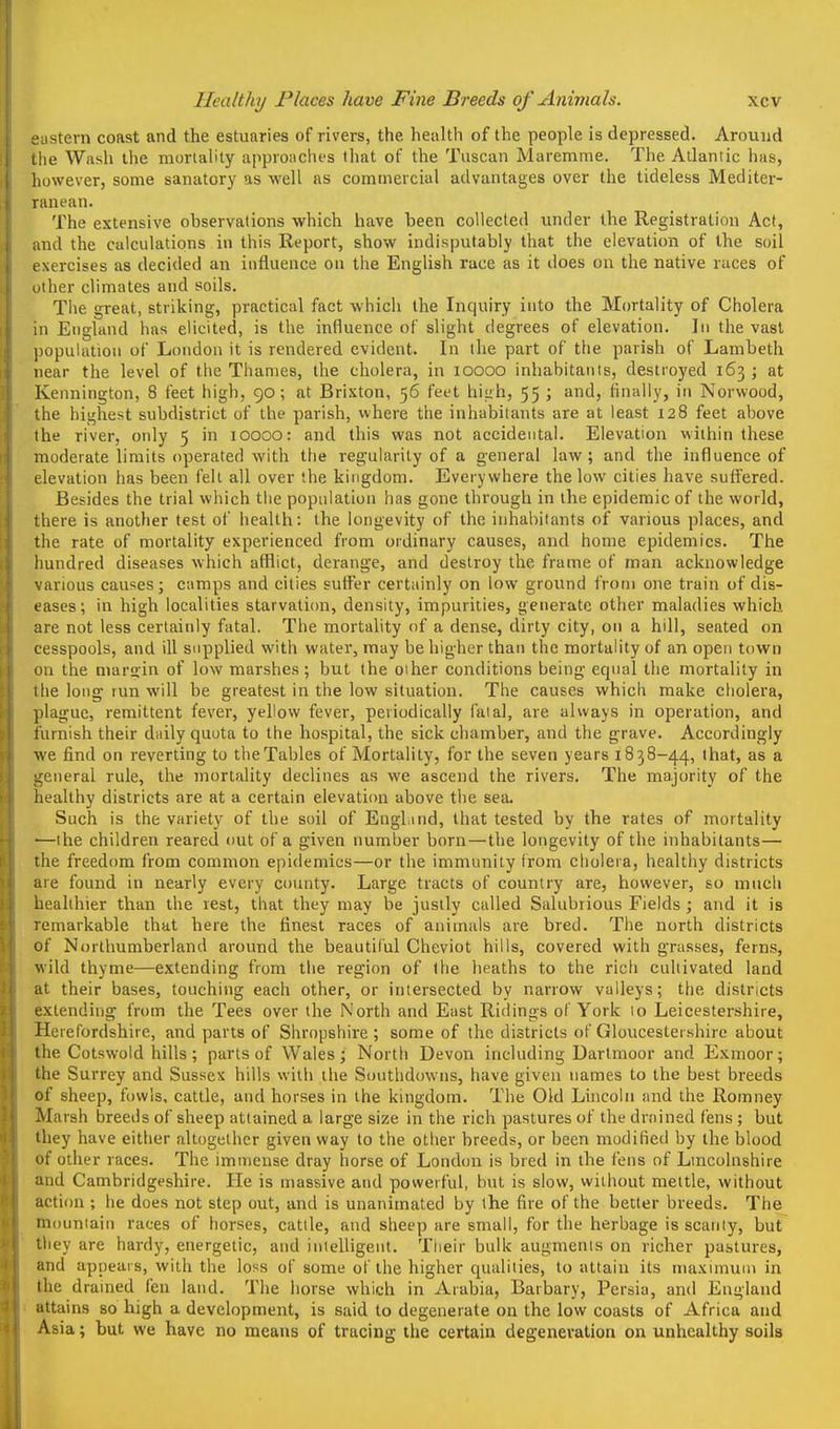 •iistern coast and the estuaries of rivers, the health of the people is depressed. Around liie Wash the moriality upproiiclu's that of the Tuscan Maremme. The Atlantic has, however, some sanatory as well as commercial advantages over the tideless Mediter- ranean. The extensive observations which have been collected under the Registration Act, and the calculations in this Report, show indisputably that the elevation of the soil exercises as decided an influence on the English race as it does on the native races of other climates and soils. The great, striking, practical fact which the Inquiry into the Mortality of Cholera in England has elicited, is the influence of slight degrees of elevation. ]ii the vast population of London it is rendered evident. In the part of the parish of Lambeth near the level of the Thames, the cholera, in loooo inhabitants, destroyed 163 ; at Kennington, 8 feet high, 90; at Brixton, 56 feet hiah, 55 ; and, finally, in Norwood, the highest subdistrict of the parish, where the inhabitants are at least 128 feet above the river, only 5 in 10000: and this was not accidental. Elevation within these moderate limits operated with the reg'ularity of a general law; and the influence of elevation has been fell all over the kingdom. Everywhere the low cities have suffered. Besides the trial which the population has gone through in the epidemic of the world, there is another test of health: the longevity of the inhabitants of various places, and the rate of mortality experienced from ordinary causes, and home epidemics. The hundred diseases which afflict, derange, and destroy the frame of man acknowledge various causes; camps and cities suffer certainly on low ground from one train of dis- eases; in high localities starvati(m, density, impurities, generate other maladies which are not less certainly fatal. The mortality of a dense, dirty city, on a hill, seated on cesspools, and ill supplied with water, may be higher than the mortality of an open town on the marffin of low marshes ; but the 01 her conditions being equal the mortality in the long run will be greatest in the low situation. The causes which make cholera, plague, remittent fever, yellow fever, periodically fatal, are always in operation, and furnish their daily quota to the hospital, the sick chamber, and the grave. Accordingly we find on reverting to the Tables of Mortality, for the seven years 1838-44, that, as a general rule, the mortality declines as we ascend the rivers. The majority of the healthy districts are at a certain elevation above the sea. Such is the variety of the soil of Enghind, that tested by the rates of mortality ■—the children reared out of a given number born—the longevity of the inhabitants— the freedom from common epidemics—or the immunity from cholera, healthy districts are found in nearly every county. Large tracts of country are, however, so much healthier than the rest, that they may be justly culled Salubrious Fields ; and it is remarkable that here the finest races of animals are bred. The north districts of Northumberland around the beautiful Cheviot hills, covered with grasses, ferns, wild thyme—extending from the region of the heaths to the rich cultivated land at their bases, touching each other, or intersected by narrow valleys; the districts extending from the Tees over the North and East Ridings of York 10 Leicestershire, Herefordshire, and parts of Shropshire ; some of the districts of Gloucestershire about the Cotswold hills; parts of Wales; North Devon including Dartmoor and Exmoor; the Surrey and Sussex hills with the Southdowns, have given names to the best breeds of sheep, fowls, cattle, and horses in the kingdom. The Old Lincoln and the Romney Marsh breeds of sheep attained a large size in the rich pastures of the drained fens ; but they have either altogether given way to the other breeds, or been modified by the blood of other races. The immense dray horse of London is bred in the fens of Lincolnshire and Cambridgeshire. He is massive and powerful, but is slow, without mettle, without action ; he does not step out, and is unanimated by the fire of the better breeds. The mouniaiii races of horses, cattle, and sheep are small, for the herbage is scanty, but tliey are hardy, energetic, and intelligent. Their bulk augments on richer pastures, and appears, with the loss of some of the higher qualities, to attain its maximum in the drained fen land. The horse which in Arabia, Barbary, Persia, and England attains so high a development, is said to degenerate on the low coasts of Africa and Asia; but we have no means of tracing the certain degeneration on unhealthy soils