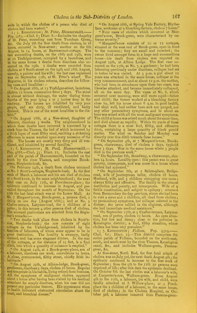 suds in which the clothes of a person who died of cholera had been washed. i; 5. Kensington; St. Peter, Hammersmith. Pop. 3565.—Choi. 8 ; Diarr. 8.—Includes the chapelry of St. Peter, extending east from Turnham Green, &c. On July 7th the first death from cholera, in 16 hours, occurred in New-street; another on the 6th August, in 14 hours, at Ravenscourt-cottage. The two succeeding deaths, on the i6th and 19th, were at 12 Trafalgar-street, occupied by a laundress, and in the same house 2 deaths from diarrhoea also oc- curred on the 19th. 2 deaths were recorded from cholera at 8 South-street on the 24th and 28th August, namely, a painter and his wife ; the last case registered was on September iith, at St. Peter's wharf. The Registrar, in his cholera returns, describes the follow- ing cases and localities :■ —  On August i6th, at 12 Trafalgar-street, laundress, cholera 12 hours, consecutive fever 3 days. The street is almost without drainage, the water during three- fourths of the year lying 2 or 3 inches deep in the roadway. The houses are inhabited by very poor people, and are dirty, ill ventilated, and badly drained. This is one of the worst localities in the dis- trict.  On August i6tb, at 4 New-street, daughter of labourer, diarrhoea 3 weeks. The neighbourhood in which these deaths have occurred is traversed by a creek from the Thames, the bed of which is covered by a thick layer of most filthy mud, emitting a sickening effluvium in warm weather upon every recession of the tide. The houses are mostly very dirty and ill ven- tilated, and inhabited by several families. I; 6. Kensington ; St. Paul, Hammersmith.'— Pop. 9888.—Choi. 33 ; Diarr. 12. Includes the east part of the parish of Hammersmith, bounded on the south by the river Thames, and comprises Brook- green, Shepherds-bush, &c. On February 24th, a death from cholera occurred at No. 8 Scott's-cottages, Shepherds-bush. In the first week of March a labourer and his son died of cholera at 2 Scott's-row, in the same neighbourhood ; the next fatal case on July 12th, at Providence-place; the epidemic continued to increase in August, and pre- vailed throughout the month of September. On the 27th the last fatal attack was at the Lower Mall. At No 7 Margaret's-row, Brook-green, 4 persons died, 2 dying on one day (August 28th); and at No. 5 Crafter-terrace, Latymer-road, the 2 children of a potter; in this terrace 4 other persons died of cholera. The annexed particulars are selected from the Regis- trar's remarks:— Two deaths took'place from cholera in Scott's- row, She])herds-bush; the row consists of eight cottages on the Uxbridge-road, inhabited by the families of labourers, of whom some appear to be in gteaX destitution. The locality is swampy, badly drained, and has some stagnant ditches. In the rear of the cottages, at the distance of 25 feet, is a foul ditch, into which a quantity of nuisance is emptied.  On August 14th, at 1 Brook-green-place, son of a labourer, diarrhoea one week, convulsions 24 hours, A close, overcrowded, filthy street, chiefly Irish in- habitants.  On August 25 th, at Albion-lodge, Brook-green, gentleman,diarrhoea5 days, cholera 16 hours. Regular and temperate in his habits, living retired from business. All the symptoms of malignant cholera appeared about 2 hours after having been visited by his medical attendant for simple diarrhoea, when his case did not present any particular feature. His appearance when in health indicated obstructed circulation about the heart, and bronchial disease.  On August 28th, at Spring Vale Factory, Blythe- Iflne, workman at a bleaching factory, cholera 7 hours.  Four cases of cholera wiiich occurred at Mar- garet's-row, Brook-green, were characterized by ex- treme severity. Margaret's-row consists of 10 or 12 cottages, situated at the west end of Brook-green, open in front to the common; they are small and crowded ; the owner lived amongst them in a large and commodious house—his death from cholera was reported on August 25 th, at Albion Lodge. The first case oc- curred on the 2 7th, at No. 7, a gardener; he had been labouring previously under diarrhoea, collapse had set in before he'was visited. At 3 p.m. a girl about 12 years was attacked in the same house, collapse at the very commencement, and at about 11 p.m. the mother, who had been in attendance upon these two cases, was likewise attacked, and became immediately collapsed, all on the same day. The cases at No. 8, which occurred next morning, were still more rapid—father and child; the former worked at a bleaching factory close by, left his house about 6 a.m. in good health, had slept well, had neither been sick nor purged, nor any other premonitory symptoms, and in about an hour was seized with all the most malignant symptoms. The child at home was seized much about the same time, and died almost as rapidly. Within 80 yards of these cottages tiiere is a most foul, filthy, and oflensive ditch, containing a large quantity of black putrid matter. The wind on Sunday and Monday was directly over this ditch towards these houses.  On September 4th, at 7 Margaret's-row, Brook- green, charwoman, died of cholera 2 days, typhoid fever 3 days. Was in the same house where 3 people died in the previous week.  On September 6th, Broadway, a charwoman, cho- lera 24 hours. Locality open : this person was in great poverty, intemperate, and was nurse in a house where cholera had appeared.  On September 8th, at I Salem-place, Bridge- road, wife of journeyman tailor, cholera 18 hours. Husband, wife, and 3 children occupying one room; always filthy and offensive. The family in the utmost destitution and poverty, not intemperate. Wife of a feeble constitution, and subject to epilepsy; returned from Bermondsey the day previous, where she had been to visit a sister and 2 children, all dead from cholera; no premonitory symptoms, but collapse ushered in the disease; she never rallied in the slightest, although she had immediate medical assistance.' On September 13th, at 5 Crafter-terrace, Latymer road, son of potter, cholera 12 hours. An open situa- tion, but low and damp; close to the potteries in Kensington district; a foul, filthy situation, where cholera has been very prevalent. I: 7. Kensington; Fulham. Pop. 9319. Choi. 60 ; Diarr. 23.—This district comprises the entire parish of Fulham, bounded on the south-east, south, and south-west by the river Thames, Kensington canal, &c., and includes Walham-green, Parsons- green, &c. At Sun-slreet, North End, the first fatal attack of cholera was on July 3rd, the next death August 4th; the epidemic continued to increase to the first week of September; from the 5th to the 12th 20 persons were deprived of life; after this date the epidemic declined. On October 6th the last victim was a labourer's wife at Carjienter's-row, Walham-grcen. From August 4th to the lotli, a labourer, his wife, and child, were fatally attacked at 8 Willow-place; at 5 Pond- place the 2 children of a labourer, in the same house, died of cholera; in the Cholera Hospital, on Oc- tober 3rd, a labourer removed from Parsons-green-