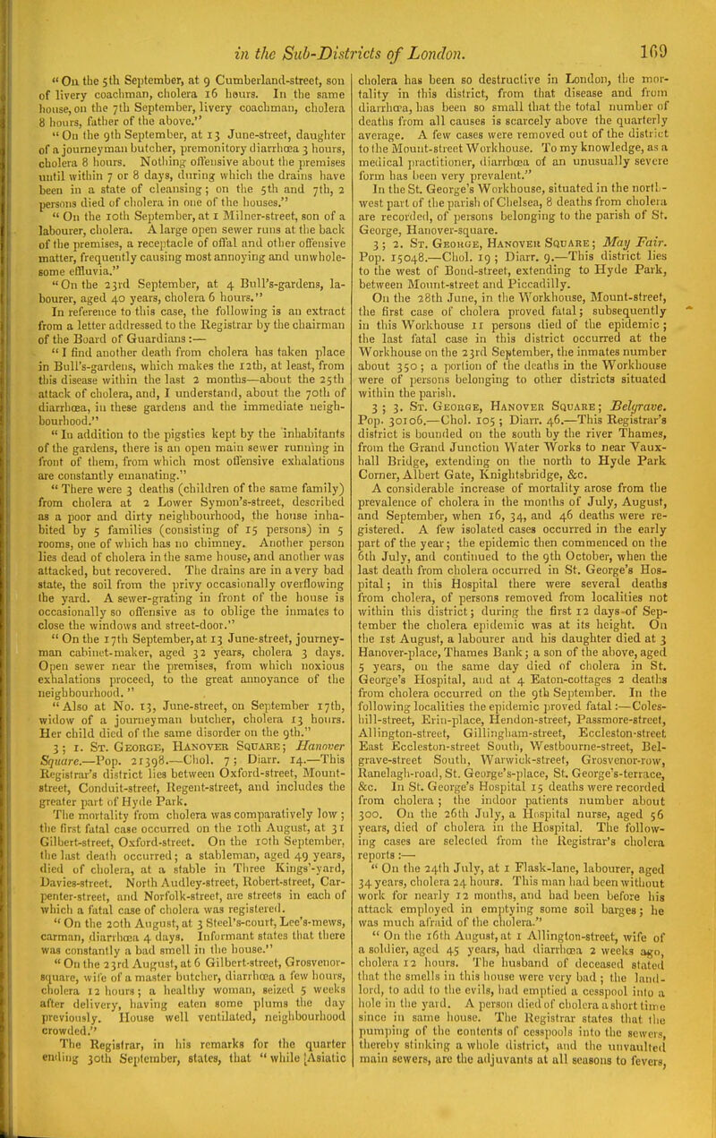 Ou the 5 th September, at 9 Cumbeilancl-streef, son of livery coacliman, cholera 16 hours. In the same house, on the 7th September, livery coachman, cholera 8 hours, father of the above. Ou the gth September, at 13 June-street, daughter of a journeyman butcher, premonitory diarrhoea 3 hours, cholera 8 liours. Notiiint? olfeiisive about the premises until within 7 or 8 days, during which the drains have been in a state of cleansing ; on the 5th and 7th, 2 persons died of cholera in one of the houses.  On tlie lotli September, at I Milner-street, son of a labourer, cholera. A large open sewer runs at the back of the premises, a receptacle of offal and other oBisnsive matter, frequently causing most annoying and unwhole- some effluvia. On the 23rd September, at 4 Bull's-gardens, la- bourer, aged 40 years, cholera 6 hours. In reference to this case, the following is an extract from a letter adehessed to the Registrar by the chairman of the Board of Guardians :—  I find another death from cholera has taken place in BuU's-gardens, which makes the 12th, at least, from tl)is disease within the last 2 months—about the 25th attack of cholera, and, I understand, about the 70tli of diarrhoea, in these gardens and the immediate neigh- bourhood.  In addition to the pigsties kept by the inhabitants of the gardens, there is an open main sewer running in front of them, from which most offensive exhalations are constantly emanating.  There were 3 deatlis (children of the same family) from cholera at 2 Lower Symon's-street, described as a poor and dirty neighbourhood, the house inha- bited by 5 families (consisting of 15 persons) in 5 rooms, one of wliich has no chimney. Another person lies dead of cholera in the s.ame house, and anotlier was attacked, but recovered. Tlie drains are in a very bad state, the soil from the privy occasionally overflowing the yard. A sewer-grating in front of the house is occasionally so offensive as to oblige the inmates to close the windows and street-door.  On the 17th September,at 13 June-street, journey- man cabinet-maker, aged 32 years, cholera 3 days. Open sewer near tlie premises, from which noxious exhalations proceed, to the great annoyance of the neighbourhood.  Also at No. 13, June-street, on September 17th, widow of a journeyman butcher, cholera 13 hours. Her child died of the same disorder on the gth. 3; I. St. Geokge, Hanover Squabe; Hannner Square.—Pop. 21398.—Cliol. 7; Diarr. 14.—This Registrar's district lies between Oxford-street, Mount- street, Conduit-street, Regent-street, and includes the greater part of Hyde Park. The mortality from cholera was comparatively low ; tlic first fatal case occurred on the loth August, at 31 Gilbert-street, Oxford-street. On the lOth September, the hist dealli occurred; a stableman, aged 49 years, died of cholera, at a stable in Tiiree Kings'-yard, Uavies-street. Norlh Audley-street, Robert-street, Car- penter-street, and Norfolk-street, are streets in each of which a fatal case of cholera was registere<l.  On the 20th August, at 3 Steel's-court, Lee's-mews, carman, diarrhoea 4 days. Informant states that there was constantly a bad smell in the house.  On the 23rd August, at 6 Gilbert-street, Grosvenor- square, wile of a master butcher, diarrhoea a few hours, cholera 12 hours; a healthy woman, seized 5 weeks after delivery, having eaten some plums the day previously. House well ventilated, neighbourhood crowded. The Registrar, in his remarks for the quarter en<ling 30th September, states, that  wliile (Asiatic cholera has been so destructive in London, the mor- tality in this district, from that disease and from diarrhcpa, has been so small that the total number of deaths from all causes is scarcely above the quarterly average. A few cases were removed out of the district to the Mount-street Workhouse. To my knowledge, as a medical practitioner, diarrhoea of an unusually severe form has been very prevalent. In the St. George's Workhouse, situated in the nortl - west part of the parish of Chelsea, 8 deaths from cholera are recorded, of persons belonging to the parish of St. George, Hanover-square. 3 ; 2. St. Geokge, Hanoveii Square ; May Fair. Pop. 15048.—Choi, ig ; Diarr. 9.—This district lies to the west of Bond-street, extending to Hyde Park, between Mount-street and Piccadilly. On the 28th June, in tlie Workhouse, Mount-street, the first case of cholera proved falal; subsequently in this Workhouse 11 persons died of the epidemic; the last fatal case in this district occurred at the Workhouse on the 23rd September, the inmates number about 350 ; a portion of the deaths in the Workhouse were of persons belonging to other districts situated within the parish. 3 ; 3. St. George, Hanover Square; Selgrave. Pop. 30106.—Choi. 105 ; Diarr. 46.—This Registrar's district is bounded on the south by the river Thames, from the Grand Junction Water Works to near Vaux- hall Bridge, extending on the north to Hyde Park Corner, Albert Gate, Kniglitsbridge, &c. A considerable increase of mortality arose from the prevalence of cholera in the months of July, August, and September, when 16, 34, and 46 deaths were re- gistered. A few isolated cases occurred in the early part of the year; the epidemic then commenced on the 6th July, and continued to the gth October, when the last death from cholera occurred in St. George's Hos- pital ; in this Hospital there were several deaths from cholera, of persons removed from localities not within this district; during the first 12 days-of Sep- tember the cholera epidemic was at its height. On the 1st August, a labourer and his daughter died at 3 Hanover-place, Thames Bank; a son of the above, aged 5 years, on the same day died of cholera in St. George's Hospital, and at 4 Eaton-cottages 2 deaths from cholera occurred on tlie gth September. In (he following localities the epidemic proved fatal:—Coles- hill-street, Erin-place, Hendon-stieet, Passmore-street, AUington-strect, Gillingham-street, Eccleston-sticet East Eccleston-street South, Westbourne-street, Bel- grave-street South, Warwick-street, Grosvcnor-row, Ranelagh-road, St. George's-jilace, St. George's-terrace, &c. In St. George's Hospital 15 deaths were recorded from cholera ; the indoor patients number about 300. On the 26th July, a Hospital nurse, aged 56 years, died of cholera in the Hospital. The follow- ing cases are selected from the Registrar's cholera reports:—  On the 24lh July, at i Flask-lane, labourer, aged 34 years, cholera 24 hours. This man had been without work for nearly 12 months, and had been before his attack employed in emptying some soil barges; he was much afraid of the cholera.  On the i6tli August, at i Allington-street, wife of a soldier, aged 45 years, had diarrhoea 2 weeks a^o, cholera 12 hours. The husband of deceased stated that the smells in this house were very bad ; the land- lord, to add lo tlie evils, had emptied a cesspool inlo a liole in the yard. A person died of cholera a short time since in same house. The Registrar states that lliu pum])ing of the contents of cesspools into the sewers, thereby stinking a whole district, and the unvaulted main sewers, are the adjuvants at all seasons to fevers,