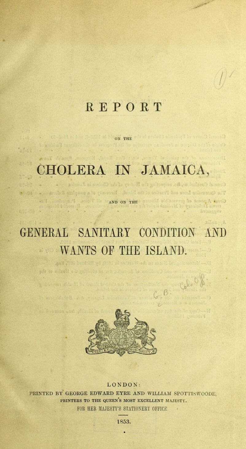 E E P O R T ON THE CHOLEEA IN JAMAICA, AND ON THE GENERAL SANITARY CONDITION AND WANTS OF THE ISLAND. LONDON: PRINTED BY GEORGE EDWARD EYRE AND WILLIAM SPOTTLSWOODE, PRINTERS TO THE QUEEn's MOST EXCELLENT MAJESTY. FOK HER MAJESTY'S STATIONEEY OFFICE < 1853.