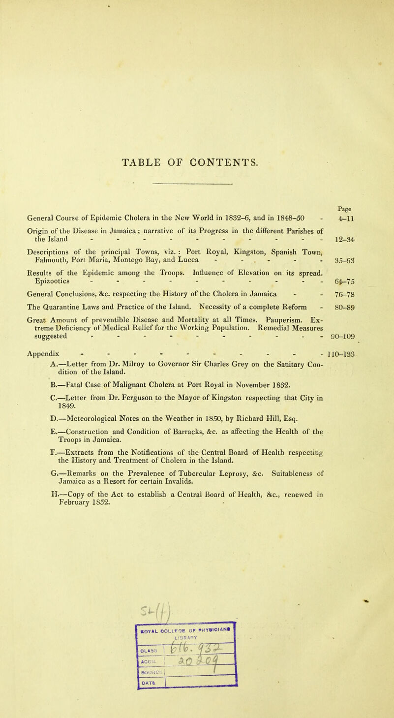 TABLE OF CONTENTS. Page General Course of Epidemic Cholera in the New World in 1832-6, and in 1848-50 - 4-11 Origin of the Disease in Jamaica; narrative of its Progress in the different Parishes of the Island 12-34 Descriptions of the principal Towns, viz. : Port Royal, Kingston, Spanish Town, Falmouth, Port Maria, Montego Bay, and Lucea - - - - - 35-63 Results of the Epidemic among the Troops. Influence of Elevation on its spread. Epizootics - 64-75 General Conclusions, &c. respecting the History of the Cholera in Jamaica - - 76-78 The Quarantine Laws and Practice of the Island. Necessity of a complete Reform - 80-89 Great Amount of preventible Disease and Mortality at all Times. Pauperism. Ex- treme Deficiency of Medical Relief for the Working Population. Remedial Measures suggested go_i09 Appendix - . 110_133 A. —Letter from Dr. Milroy to Governor Sir Charles Grey on the Sanitary Con- dition of the Island. B. —Fatal Case of Malignant Cholera at Port Royal in November 1832. C. —^Letter from Dr. Ferguson to the Mayor of Kingston respecting that City in 1849. D. —Meteorological Notes on the Weather in 1850, by Richard Hill, Esq. E. —Construction and Condition of Barracks, &c. as affecting the Health of the Troops in Jamaica. F. —Extracts from the Notifications of the Central Board of Health respecting the History and Treatment of Cholera in the Island. G. —Remarks on the Prevalence of Tubercular Leprosy, &c. Suitableness of Jamaica as a Resort for certain Invalids. H. —Copy of the Act to establish a Central Board of Health, &c., renewed in February 1852. ROYAL COLL-rOE OF PHYBIOIANt 0LAS3 DATfc