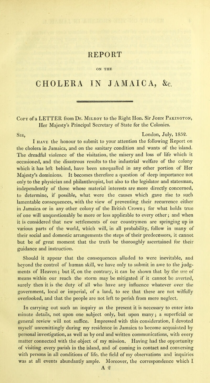 REPORT ON THE CHOLERA IN JAMAICA, &c. Copy of a LETTER from Dr. Milroy to the Right Hon. Sir John Pakington, Her Majesty's Principal Secretary of State for the Colonies. Sir, London, July, 1852. I HAVE the honour to submit to your attention the following Report on the cholera in Jamaica, and on the sanitary condition and wants of the island. The dreadful violence of the visitation, the misery and loss of life which it occasioned, and the disastrous results to the industrial welfare of the colony which it has left behind, have been unequalled in any other portion of Her Majesty's dominions. It becomes therefore a question of deep importance not only to the physician and philanthropist, but also to the legislator and statesman, independently of those whose material interests are more directly concerned, to determine, if possible, what were the causes which gave rise to such lamentable consequences, with the view of preventing their recurrence either in Jamaica or in any other colony of the British Crown ; for what holds true of one will unquestionably be more or less applicable to every other; and when it is considered that new settlements of our countrymen are springing up in various parts of the world, which will, in all probability, follow in many of their social and domestic arrangements the steps of their predecessors, it cannot but be of great moment that the truth be thoroughly ascertained for their guidance and instruction. Should it appear that the consequences alluded to were inevitable, and beyond the control of human skill, we have only to submit in awe to the judg- ments of Heaven ; but if, on the contrary, it can be shown that by the use of means within our reach the storm may be mitigated if it cannot be averted, surely then it is the duty of all who have any influence whatever over the government, local or imperial, of a land, to see that these are not wilfully overlooked, and that the people are not left to perish from mere neglect. In carrying out such an inquiry as the present it is necessary to enter into minute details, not upon one subject only, but upon many; a superficial or general review will not suffice. Impressed with this consideration, I devoted myself unremittingly during ray residence in Jamaica to become acquainted by personal investigation, as well as by oral and written communications, with every matter connected with the object of my mission. Having had the opportunity of visiting every parish in the island, and of coming in contact and conversing with persons in all conditions of life, the field of my observations and inquiries was at all events abundantly ample. Moreover, the correspondence which I