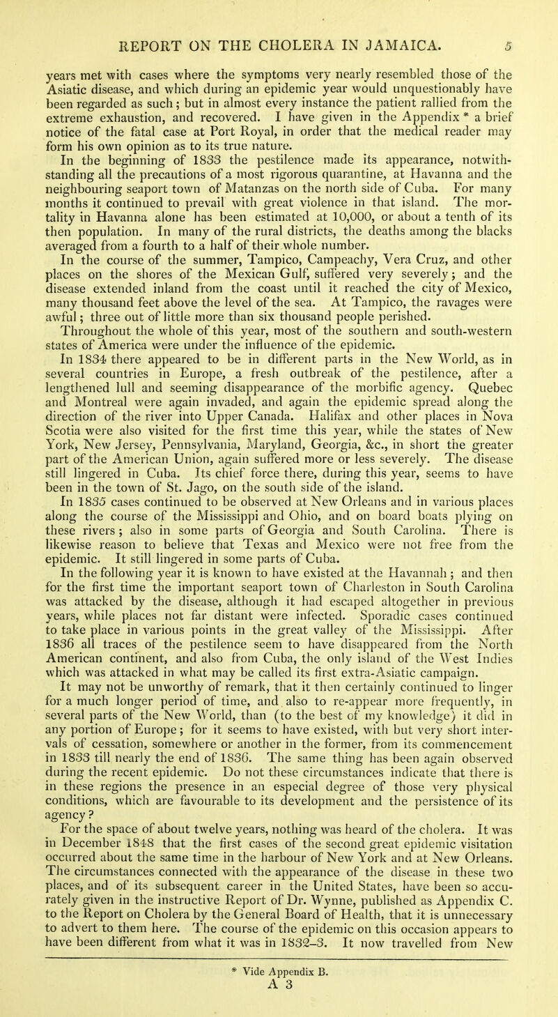 years met with cases where the symptoms very nearly resembled those of the Asiatic disease, and which during an epidemic year would unquestionably have been regarded as such; but in almost every instance the patient rallied from the extreme exhaustion, and recovered. I have given in the Appendix * a brief notice of the fatal case at Port Royal, in order that the medical reader may form his own opinion as to its true nature. In the beginning of 1833 the pestilence made its appearance, notwith- standing all the precautions of a most rigorous quarantine, at Havanna and the neighbouring seaport town of Matanzas on the north side of Cuba. For many months it continued to prevail with great violence in that island. The mor- tality in Havanna alone has been estimated at 10,000, or about a tenth of its then population. In many of the rural districts, the deaths among the blacks averaged from a fourth to a half of their whole number. In the course of the summer, Tampico, Campeachy, Vera Cruz, and other places on the shores of the Mexican Gulf, suffered very severely; and the disease extended inland from the coast until it reached the city of Mexico, many thousand feet above the level of the sea. At Tampico, the ravages were awful; three out of little more than six thousand people perished. Throughout the whole of this year, most of the southern and south-western states of America were under the influence of the epidemic. In 1834 there appeared to be in different parts in the New World, as in several countries in Europe, a fresh outbreak of the pestilence, after a lengthened lull and seeming disappearance of the morbific agency. Quebec and Montreal were again invaded, and again the epidemic spread along the direction of the river into Upper Canada. Halifax and other places in Nova Scotia were also visited for the first time this year, while the states of New York, New Jersey, Pennsylvania, Maryland, Georgia, &c., in short the greater part of the American Union, again suffered more or less severely. The disease still lingered in Cuba. Its chief force there, during this year, seems to have been in the town of St. Jago, on the south side of the island. In 1835 cases continued to be observed at New Orleans and in various places along the course of the Mississippi and Ohio, and on board boats plying on these rivers ; also in some parts of Georgia and South Carolina. There is likewise reason to believe that Texas and Mexico were not free from the epidemic. It still lingered in some parts of Cuba. In the following year it is known to have existed at the Havannah ; and then for the first time the important seaport town of Charleston in South Carolina was attacked by the disease, although it had escaped altogether in previous years, while places not far distant were infected. Sporadic cases continued to take place in A^arious points in the great valley of the Mississippi. After 1836 all traces of the pestilence seem to have disappeared from the North American continent, and also from Cuba, the only island of the West Indies which was attacked in what may be called its first extra-Asiatic campaign. It may not be unworthy of remark, that it then certainly continued to linger for a much longer period of time, and also to re-appear more frequently, in several parts of the New World, than (to the best of my knowledge) it did in any portion of Europe; for it seems to have existed, with but very short inter- vals of cessation, somewhere or another in the former, from its commencement in 1833 till nearly the end of 1836. The same thing has been again observed during the recent epidemic. Do not these circumstances indicate that there is in these regions the presence in an especial degree of those very physical conditions, which are favourable to its development and the persistence of its agency ? For the space of about twelve years, nothing was heard of the cholera. It was in December 1848 that the first cases of the second great epidemic visitation occurred about the same time in the harbour of New York and at New Orleans. The circumstances connected with the appearance of the disease in these two places, and of its subsequent career in the United States, have been so accu- rately given in the instructive Report of Dr. Wynne, published as Appendix C. to the Report on Cholera by the General Board of Health, that it is unnecessary to advert to them here. The course of the epidemic on this occasion appears to have been different from what it was in 1832-3. It now travelled from New * Vide Appendix B.