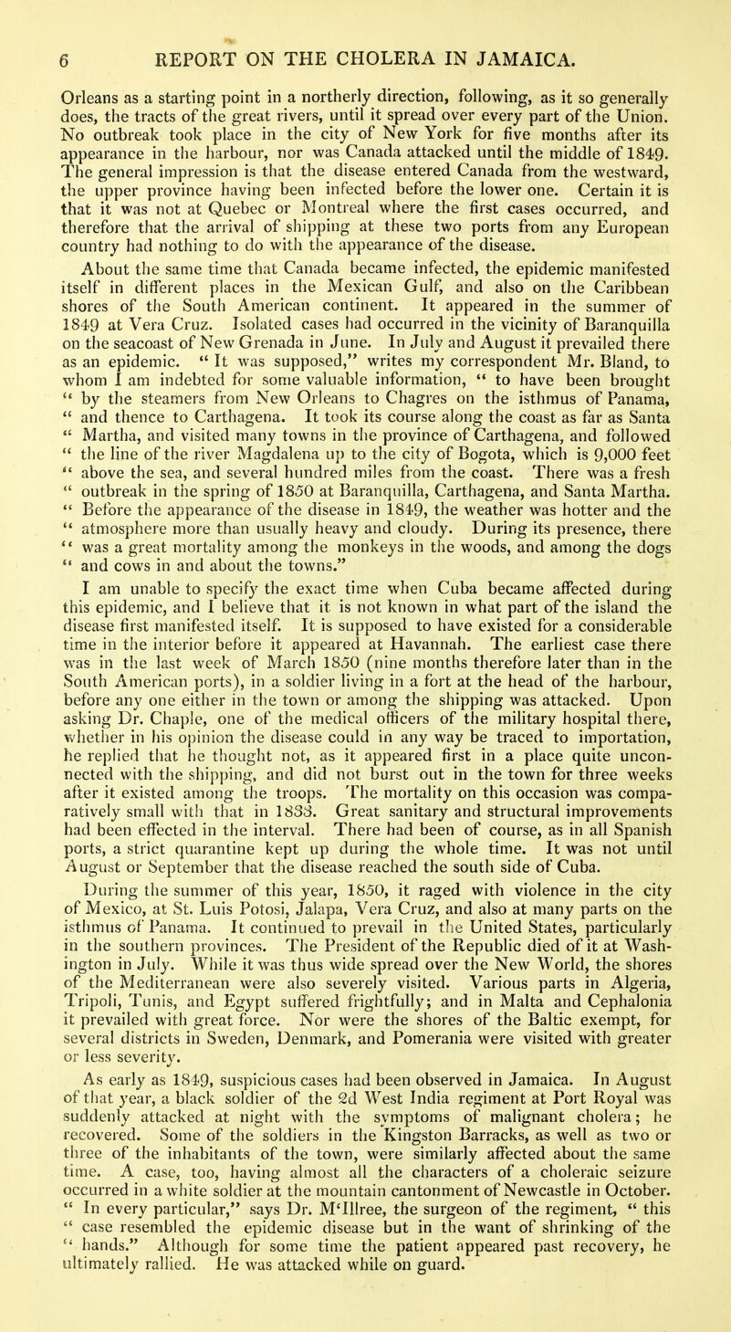 Orleans as a starting point in a northerly direction, following, as it so generally does, the tracts of the great rivers, until it spread over every part of the Union. No outbreak took place in the city of New York for five months after its appearance in the harbour, nor was Canada attacked until the middle of 1849. The general impression is that the disease entered Canada from the westward, the upper province having been infected before the lower one. Certain it is that it was not at Quebec or Montreal where the first cases occurred, and therefore that the arrival of shipping at these two ports from any European country had nothing to do with the appearance of the disease. About the same time that Canada became infected, the epidemic manifested itself in different places in the Mexican Gulf, and also on the Caribbean shores of the South American continent. It appeared in the summer of 1849 at Vera Cruz. Isolated cases had occurred in the vicinity of Baranquilla on the seacoast of New Grenada in June. In July and August it prevailed there as an epidemic.  It was supposed, writes my correspondent Mr. Bland, to whom I am indebted for some valuable information,  to have been brought by the steamers from New Orleans to Chagres on the isthmus of Panama,  and thence to Carthagena. It took its course along the coast as far as Santa *' Martha, and visited many towns in the province of Carthagena, and followed  the line of the river Magdalena up to the city of Bogota, which is 9,000 feet above the sea, and several hundred miles from the coast. There was a fresh  outbreak in the spring of 1850 at Baranquilla, Carthagena, and Santa Martha.  Before the appearance of the disease in 1849, the weather was hotter and the  atmosphere more than usually heavy and cloudy. During its presence, there ** was a great mortality among the monkeys in the woods, and among the dogs and cows in and about the towns. I am unable to specify the exact time when Cuba became affected during this epidemic, and 1 believe that it is not known in what part of the island the disease first manifested itself. It is supposed to have existed for a considerable time in the interior before it appeared at Havannah. The earliest case there was in the last week of March 1850 (nine months therefore later than in the South American ports), in a soldier living in a fort at the head of the harbour, before any one either in the town or among the shipping was attacked. Upon asking Dr. Chaple, one of the medical officers of the military hospital there, whether in his opinion the disease could in any way be traced to importation, he replied that he thought not, as it appeared first in a place quite uncon- nected with the shipping, and did not burst out in the town for three weeks after it existed among the troops. The mortality on this occasion was compa- ratively small with that in 1833. Great sanitary and structural improvements had been effected in the interval. There had been of course, as in all Spanish ports, a strict quarantine kept up during the whole time. It was not until August or September that the disease reached the south side of Cuba. During the summer of this year, 1850, it raged with violence in the city of Mexico, at St. Luis Potosi, Jalapa, Vera Cruz, and also at many parts on the isthmus of Panama. It continued to prevail in the United States, particularly in the southern provinces. The President of the Republic died of it at Wash- ington in July. While it was thus wide spread over the New World, the shores of the Mediterranean were also severely visited. Various parts in Algeria, Tripoli, Tunis, and Egypt suffered frightfully; and in Malta and Cephalonia it prevailed with great force. Nor were the shores of the Baltic exempt, for several districts in Sweden, Denmark, and Pomerania were visited with greater or less severity. As early as 1849, suspicious cases had been observed in Jamaica. In August of that year, a black soldier of the 2d West India regiment at Port Royal was suddenly attacked at night with the symptoms of malignant cholera; he recovered. Some of the soldiers in the Kingston Barracks, as well as two or three of the inhabitants of the town, were similarly affected about the same time. A case, too, having almost all the characters of a choleraic seizure occurred in a white soldier at the mountain cantonment of Newcastle in October.  In every particular, says Dr. M'lllree, the surgeon of the regiment,  this  case resembled the epidemic disease but in the want of shrinking of the hands. Although for some time the patient appeared past recovery, he ultimately rallied. He was attacked while on guard.