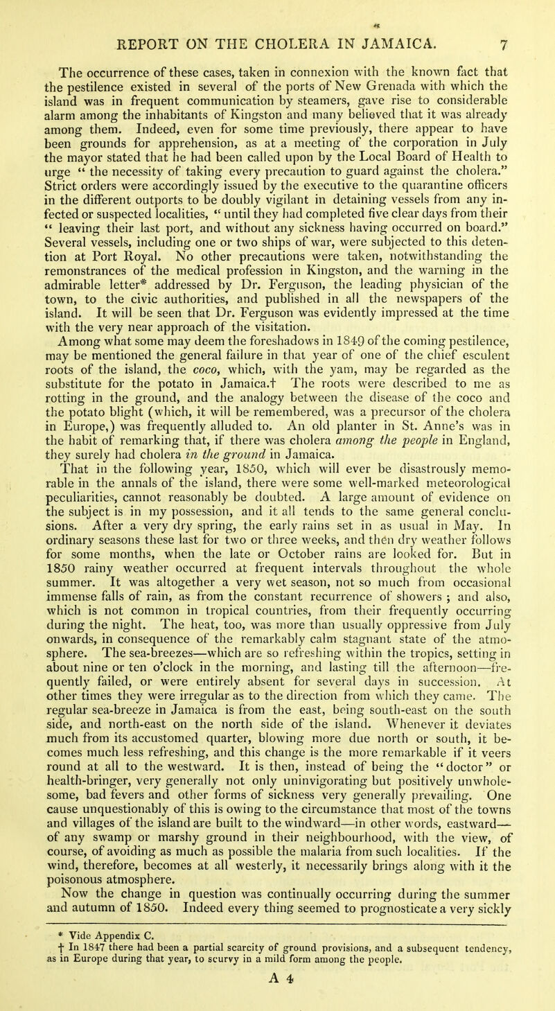 The occurrence of these cases, taken in connexion with the known fact that the pestilence existed in several of the ports of New Grenada with which the island was in frequent communication by steamers, gave rise to considerable alarm among the inhabitants of Kingston and many believed that it was already among them. Indeed, even for some time previously, there appear to have been grounds for apprehension, as at a meeting of the corporation in July the mayor stated that he had been called upon by the Local Board of Health to urge  the necessity of taking every precaution to guard against the cholera. Strict orders were accordingly issued by the executive to the quarantine officers in the different outports to be doubly vigilant in detaining vessels from any in- fected or suspected localities,  until they had completed five clear days from their leaving their last port, and without any sickness having occurred on board. Several vessels, including one or two ships of war, were subjected to this deten- tion at Port Royal. No other precautions were taken, notwithstanding the remonstrances of the medical profession in Kingston, and the warning in the admirable letter* addressed by Dr. Ferguson, the leading physician of the town, to the civic authorities, and published in all the newspapers of the island. It will be seen that Dr. Ferguson was evidently impressed at the time with the very near approach of the visitation. Among what some may deem the foreshadows in 1849 of the coming pestilence, may be mentioned the general failure in that year of one of the chief esculent roots of the island, the coco, which, with the yam, may be regarded as the substitute for the potato in Jamaica.t The roots were described to me as rotting in the ground, and the analogy between the disease of the coco and the potato blight (which, it will be remembered, was a precursor of the cholera in Europe,) was frequently alluded to. An old planter in St. Anne's was in the habit of remarking that, if there was cholera among the people in England, they surely had cholera in the ground in Jamaica. That in the following year, 1850, which will ever be disastrously memo- rable in the annals of the island, there were some well-marked meteorological peculiarities, cannot reasonably be doubted. A large amount of evidence on the subject is in my possession, and it all tends to the same general conclu- sions. After a very dry spring, the early rains set in as usual in May. In ordinary seasons these last for two or three weeks, and th6n dry weather follows for some months, when the late or October rains are looked for. But in 1850 rainy weather occurred at frequent intervals throughout the whole summer. It was altogether a very wet season, not so much from occasional immense falls of rain, as from the constant recurrence of showers ; and also, which is not common in tropical countries, from their frequently occurring during the night. The heat, too, was more than usually oppressive from July onwards, in consequence of the remarkably calm stagnant state of the atmo- sphere. The sea-breezes—which are so refreshing within the tropics, setting in about nine or ten o'clock in the morning, and lasting till the afternoon—-fre- quently failed, or were entirely absent for several days in succession. At other times they were irregular as to the direction from which they caiiie. The regular sea-breeze in Jamaica is from the east, being south-east on the south side, and north-east on the north side of the island. Whenever it deviates much from its accustomed quarter, blowing more due north or south, it be- comes much less refreshing, and this change is the more remarkable if it veers round at all to the westward. It is then, instead of being the doctor or health-bringer, very generally not only uninvigorating but positively unwhole- some, bad fevers and other forms of sickness very generally prevailing. One cause unquestionably of this is owing to the circumstance that most of the towns and villages of the island are built to the windward—in other words, eastward— of any swamp or marshy ground in their neighbourhood, with the view, of course, of avoiding as much as possible the malaria from such localities. If the wind, therefore, becomes at all westerly, it necessarily brings along with it the poisonous atmosphere. Now the change in question was continually occurring during the summer and autumn of 1850. Indeed every thing seemed to prognosticate a very sickly * Vide Appendix C. f In 1847 there had been a partial scarcity of ground provisions, and a subsequent tendency, as in Europe during that year, to scurvy in a mild form among the people.