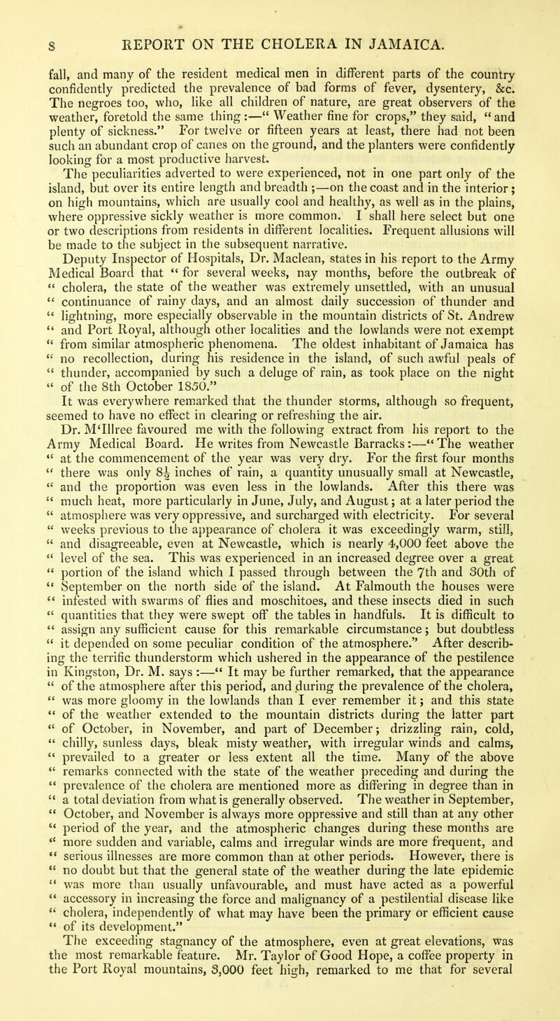 fall, and many of the resident medical men in different parts of the country confidently predicted the prevalence of bad forms of fever, dysentery, &c. The negroes too, who, like all children of nature, are great observers of the weather, foretold the same thing :— Weather fine for crops, they said,  and plenty of sickness. For twelve or fifteen years at least, there had not been such an abundant crop of canes on the ground, and the planters were confidently looking for a most productive harvest. The peculiarities adverted to were experienced, not in one part only of the island, but over its entire length and breadth ;—on the coast and in the interior; on high mountains, which are usually cool and healthy, as well as in the plains, where oppressive sickly weather is more common. I shall here select but one or two descriptions from residents in different localities. Frequent allusions will be made to the subject in the subsequent narrative. Deputy Inspector of Hospitals, Dr. Maclean, states in his report to the Army Medical Board that  for several weeks, nay months, before the outbreak of  cholera, the state of the weather was extremely unsettled, with an unusual *' continuance of rainy days, and an almost daily succession of thunder and  lightning, more especially observable in the mountain districts of St. Andrew  and Fort Royal, although other localities and the lowlands were not exempt  from similar atmospheric phenomena. The oldest inhabitant of Jamaica has  no recollection, during his residence in the island, of such awful peals of  thunder, accompanied by such a deluge of rain, as took place on the night  of the 8th October 1850. It was everywhere remarked that the thunder storms, although so frequent, seemed to have no effect in clearing or refreshing the air. Dr. M'lllree favoured me with the following extract from his report to the Army Medical Board. He writes from Newcastle Barracks :— The weather  at the commencement of the year was very dry. For the first four months  there was only 8^ inches of rain, a quantity unusually small at Newcastle,  and the proportion was even less in the lowlands. After this there was  much heat, more particularly in June, July, and August; at a later period the  atmosphere was very oppressive, and surcharged with electricity. For several  weeks previous to the appearance of cholera it was exceedingly warm, still,  and disagreeable, even at Newcastle, which is nearly 4,000 feet above the  level of the sea. This was experienced in an increased degree over a great  portion of the island which I passed through between the 7th and 30th of  September on the north side of the island. At Falmouth the houses were  infested with swarms of flies and moschitoes, and these insects died in such  quantities that they were swept off the tables in handfuls. It is difficult to  assign any sufficient cause for this remarkable circumstance; but doubtless  it depended on some peculiar condition of the atmosphere. After describ- ing the terrific thunderstorm which ushered in the appearance of the pestilence in Kingston, Dr. M. says :— It may be further remarked, that the appearance  of the atmosphere after this period, and during the prevalence of the cholera,  was more gloomy in the lowlands than I ever remember it; and this state *' of the weather extended to the mountain districts during the latter part  of October, in November, and part of December; drizzling rain, cold,  chilly, sunless days, bleak misty weather, with irregular winds and calms,  prevailed to a greater or less extent all the time. Many of the above  remarks connected with the state of the weather preceding and during the  prevalence of the cholera are mentioned more as differing in degree than in  a total deviation from what is generally observed. The weather in September, October, and November is always more oppressive and still than at any other '* period of the year, and the atmospheric changes during these months are *' more sudden and variable, calms and irregular winds are more frequent, and serious illnesses are more common than at other periods. However, there is  no doubt but that the general state of the weather during the late epidemic  was more than usually unfavourable, and must have acted as a powerful  accessory in increasing the force and malignancy of a pestilential disease like  cholera, independently of what may have been the primary or efficient cause  of its development. The exceeding stagnancy of the atmosphere, even at great elevations, was the most remarkable feature. Mr. Taylor of Good Hope, a coffee property in the Port Royal mountains, 3,000 feet high, remarked to me that for several