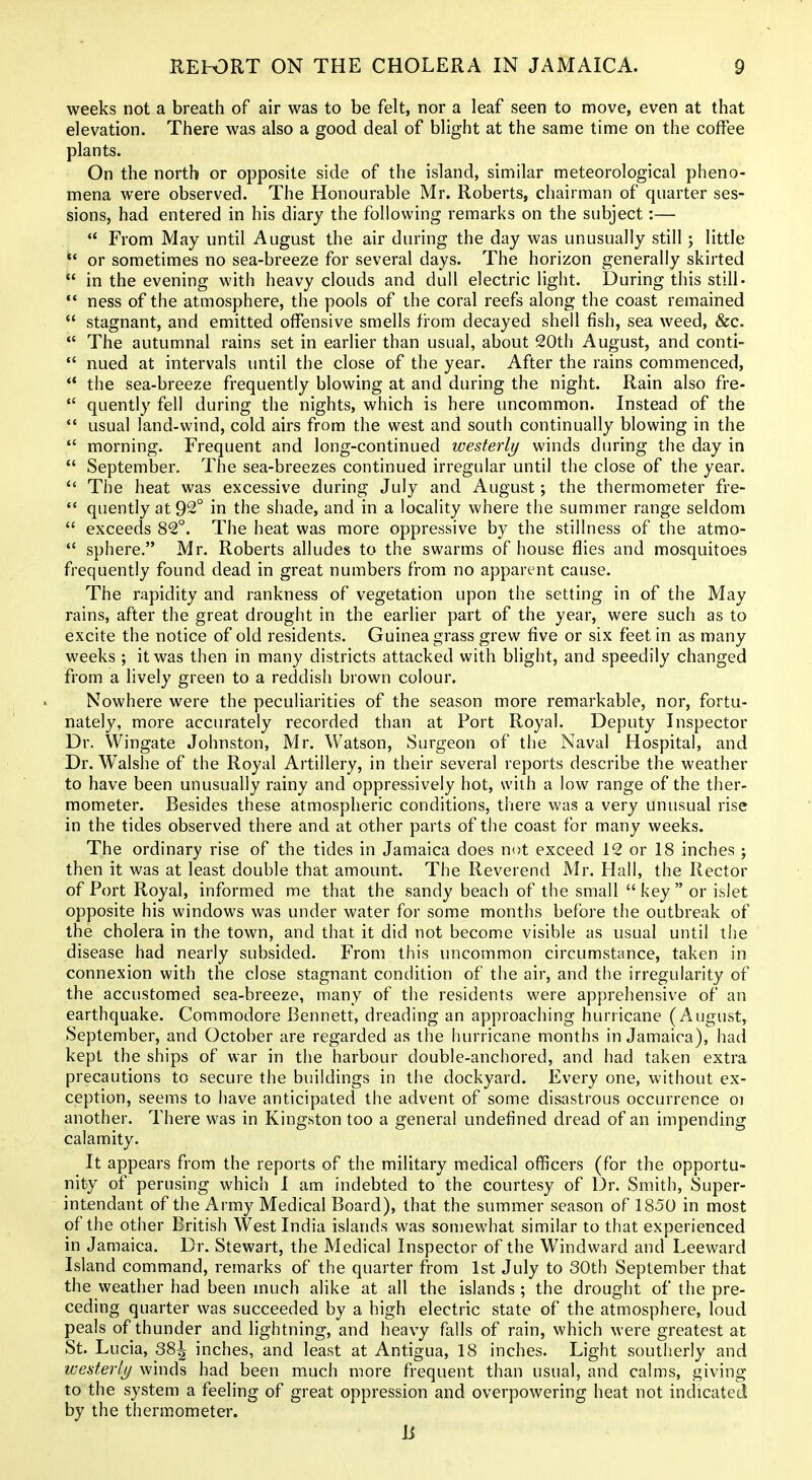 weeks not a breath of air was to be felt, nor a leaf seen to move, even at that elevation. There was also a good deal of blight at the same time on the coffee plants. On the north or opposite side of the island, similar meteorological pheno- mena were observed. The Honourable Mr. Roberts, chairman of quarter ses- sions, had entered in his diary the following remarks on the subject;—  From May until August the air during the day was unusually still 5 little  or sometimes no sea-breeze for several days. The horizon generally skirted  in the evening with heavy clouds and dull electric light. During this still- *' ness of the atmosphere, the pools of the coral reefs along the coast remained  stagnant, and emitted offensive smells fi'om decayed shell fish, sea weed, &c.  The autumnal rains set in earlier than usual, about 20th August, and conti-  nued at intervals until the close of the year. After the rains commenced, ** the sea-breeze frequently blowing at and during the night. Rain also fre-  quently fell during the nights, which is here uncommon. Instead of the usual land-wind, cold airs from the west and south continually blowing in the  morning. Frequent and long-continued westerly winds during the day in  September. The sea-breezes continued irregular until the close of the year.  The heat was excessive during July and August; the thermometer fre-  quently at 92° in the shade, and in a locality where the summer range seldom  exceeds 82°. The heat was more oppressive by the stillness of the atmo-  sphere. Mr. Roberts alludes to the swarms of house flies and mosquitoes frequently found dead in great numbers from no apparent cause. The rapidity and rankness of vegetation upon the setting in of the May rains, after the great drought in the earlier part of the year, were such as to excite the notice of old residents. Guinea grass grew five or six feet in as many weeks ; it was then in many districts attacked with blight, and speedily changed from a lively green to a reddish brown colour. Nowhere were the peculiarities of the season more remarkable, nor, fortu- nately, more accurately recorded than at Port Royal. Deputy Inspector Dr. Wingate Johnston, Mr. Watson, Surgeon of the Naval Hospital, and Dr. Walshe of the Royal Artillery, in their several reports describe the weather to have been unusually rainy and oppressively hot, with a low range of the ther- mometer. Besides these atmospheric conditions, there was a very unusual rise in the tides observed there and at other parts of the coast for many weeks. The ordinary rise of the tides in Jamaica does not exceed 12 or 18 inches ; then it was at least double that amount. The Reverend Mr. Hall, the Rector of Port Royal, informed me that the sandy beach of the small key or islet opposite his windows was under water for some months before the outbreak of the cholera in the town, and that it did not become visible as usual until the disease had nearly subsided. From this uncommon circumstance, taken in connexion with the close stagnant condition of the air, and the irregularity of the accustomed sea-breeze, many of the residents were apprehensive of an earthquake. Commodore Bennett, dreading an approaching hurricane (August, September, and October are regarded as the hurricane months in Jamaica), had kept the ships of war in the harbour double-anchored, and had taken extra precautions to secure the buildings in the dockyard. Every one, without ex- ception, seems to have anticipated the advent of some disastrous occurrence 01 another. There was in Kingston too a general undefined dread of an impending calamity. It appears from the reports of the military medical officers (for the opportu- nity of perusing which I am indebted to the courtesy of Dr. Smith, Super- intendant of the Army Medical Board), that the summer season of 1850 in most of the other British West India islands was somewhat similar to that experienced in Jamaica. Dr. Stewart, the Medical Inspector of the Windward and Leeward Island command, remarks of the quarter from 1st July to 30th September that the weather had been much alike at all the islands ; the drought of the pre- ceding quarter was succeeded by a high electric state of the atmosphere, loud peals of thunder and lightning, and heavy falls of rain, which were greatest at St. Lucia, 38^ inches, and least at Antigua, 18 inches. Light southerly and westerly winds had been much more frequent than usual, and calms, giving to the system a feeling of great oppression and overpowering heat not indicated by the thermometer. B