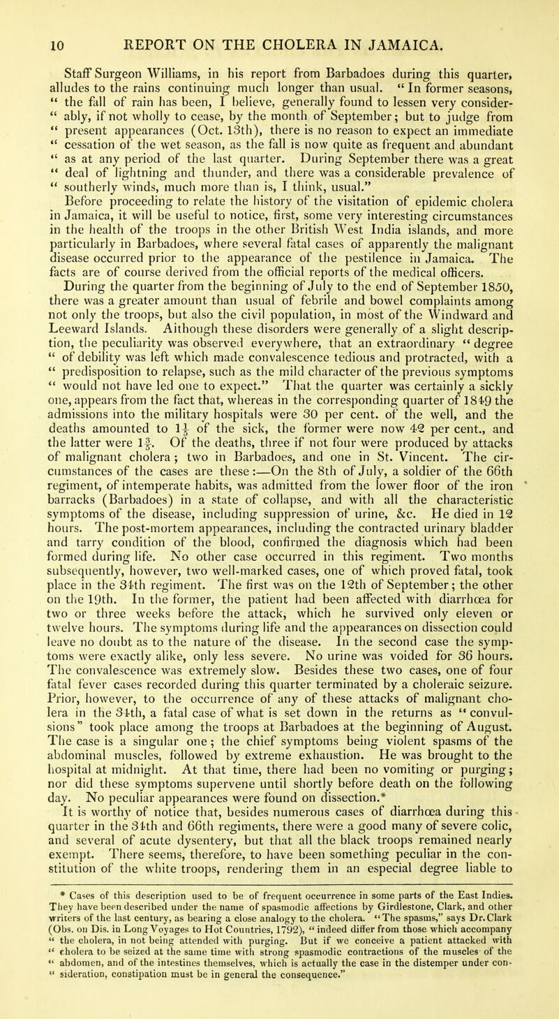 Staff Surgeon Williams, in his report from Barbadoes during this quarter, alludes to the rains continuing much longer than usual. *'In former seasons, *' the fall of rain has been, I believe, generally found to lessen very consider-  ably, if not wholly to cease, by the month of September; but to judge from  present appearances (Oct. 13th), there is no reason to expect an immediate  cessation of the wet season, as the fall is now quite as frequent and abundant  as at any period of tiie last quarter. During September there was a great '* deal of lightning and thunder, and there was a considerable prevalence of  southerly winds, much more than is, I think, usual. Before proceeding to relate the history of the visitation of epidemic cholera in Jamaica, it will be useful to notice, first, some very interesting circumstances in the health of the troops in the other British West India islands, and more particularly in Barbadoes, where several fatal cases of apparently the malignant disease occurred prior to the appearance of the pestilence in Jamaica. The facts are of course derived from the official reports of the medical officers. During the quarter from the beginning of July to the end of September 1850, there was a greater amount than usual of febrile and bowel complaints among not only the troops, but also the civil population, in most of the Windward and Leeward Islands. Although these disorders were generally of a slight descrip- tion, the peculiarity was observed everywhere, that an extraordinary *' degree  of debility was left which made convalescence tedious and protracted, with a  predisposition to relapse, such as the mild character of the previous symptoms  would not have led one to expect. That the quarter was certainly a sickly one, appears from the fact that, whereas in the corresponding quarter of ]84'9 the admissions into the military hospitals were 30 per cent, of the well, and the deaths amounted to 1^ of the sick, the former were now 42 per cent., and the latter were If. Of the deaths, three if not four were produced by attacks of malignant cholera ; two in Barbadoes, and one in St. Vincent. The cir- cumstances of the cases are these :—On the 8th of July, a soldier of the 66th regiment, of intemperate habits, was admitted from the lower floor of the iron ' barracks (Barbadoes) in a state of collapse, and with all the characteristic symptoms of the disease, including suppression of urine, &c. He died in 12 hours. The post-mortem appearances, including the contracted urinary bladder and tarry condition of the blood, confirmed the diagnosis which had been formed during life. No other case occurred in this regiment. Two months subsequently, however, two well-marked cases, one of which proved fatal, took place in the 34th regiment. The first was on the 12th of September; the other on the 19th. In the former, the patient had been affected with diarrhoea for two or three weeks before the attack, which he survived only eleven or twelve hours. The symptoms during life and the appearances on dissection could leave no doubt as to the nature (^f the disease. In the second case the symp- toms were exactly alike, only less severe. No urine was voided for 36 hours. The convalescence was extremely slow. Besides these two cases, one of four fatal fever cases recorded during this quarter terminated by a choleraic seizure. Prior, however, to the occurrence of any of these attacks of malignant cho- lera in the 34th, a fatal case of what is set down in the returns as convul- sions took place among the troops at Barbadoes at the beginning of August. The case is a singular one; the chief symptoms being violent spasms of the abdominal muscles, followed by extreme exhaustion. He was brought to the hospital at midnight. At that time, there had been no vomiting or purging; nor did these symptoms supervene until shortly before death on the following day. No peculiar appearances were found on dissection.* It is worthy of notice that, besides numerous cases of diarrhoea during this- quarter in the 31th and 66th regiments, there Avere a good many of severe colic, and several of acute dysentery, but that all the black troops remained nearly exempt. There seems, therefore, to have been something peculiar in the con- stitution of the white troops, rendering them in an especial degree liable to * Ca?es of this description used to be of frequent occurrence in some parts of the East Indies. They have been described under the name of spasmodic affections by Girdlestone, Clark, and other writers of the last century, as bearing a close analogy to the cholera. The spasms, says Dr.Clark (Obs. on Dis. in Long Voyages to Hot Countries, 1792),  indeed differ from those which accompany  the cholera, in not being attended with purging. But if we conceive a patient attacked with  cholera to be seized at the same time with strong spasmodic contractions of the muscles of the *' abdomen, and of the intestines themselves, which is actually the case in the distemper under con-  sideration, constipation must be in general the consequence.