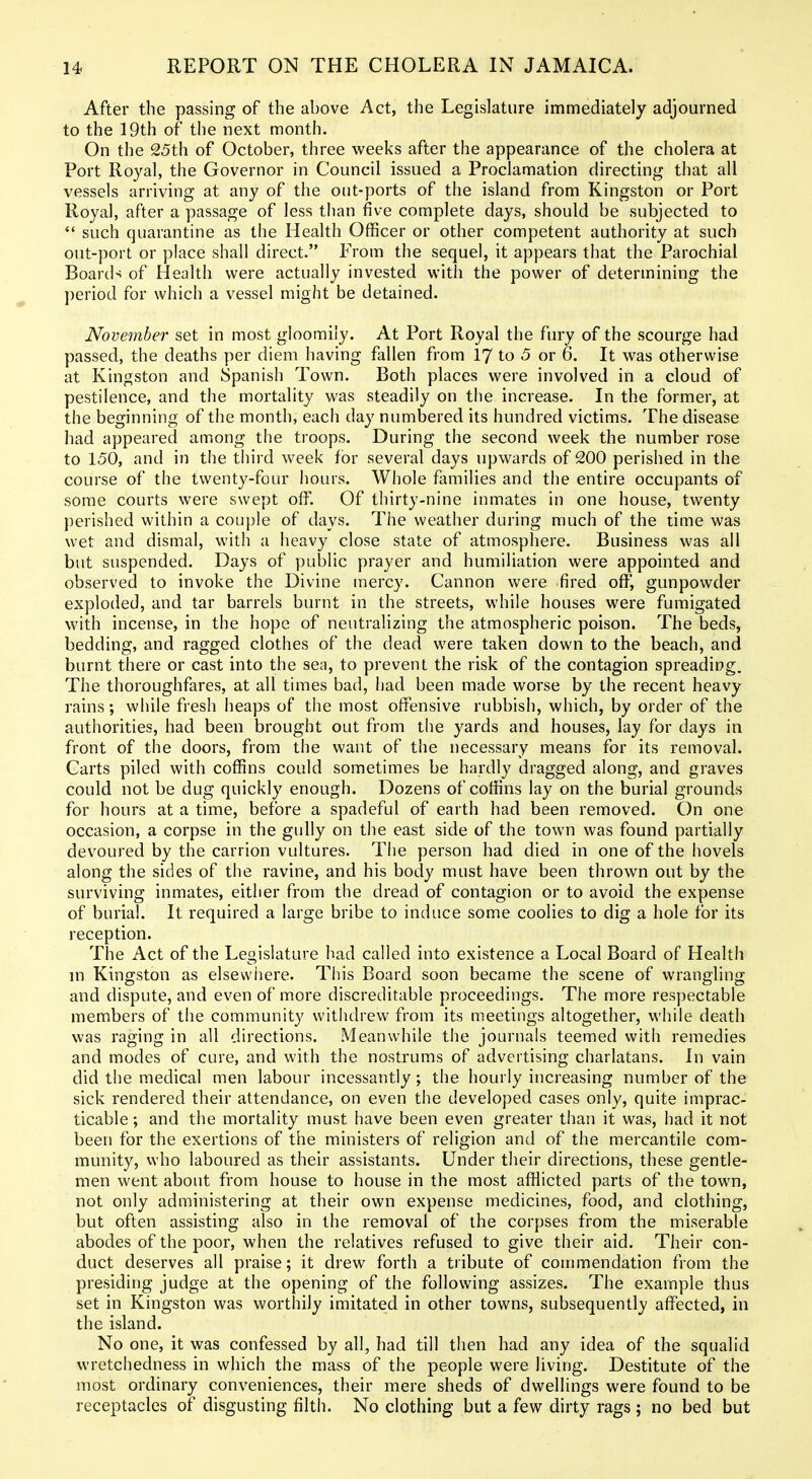 After the passing of the above Act, the Legislature immediately adjourned to the 19th of the next month. On the 25th of October, three weeks after the appearance of the cholera at Port Royal, the Governor in Council issued a Proclamation directing that all vessels arriving at any of the otit-ports of the island from Kingston or Port Royal, after a passage of less than five complete days, should be subjected to  such quarantine as the Health Officer or other competent authority at such out-port or place shall direct. From the sequel, it appears that the Parochial Board-^ of Health were actually invested with the power of determining the period for which a vessel might be detained. November set in most gloomily. At Port Royal the fury of the scourge had passed, the deaths per diem having fallen from I7 to 5 or 6. It was otherwise at Kingston and Spanish Town. Both places were involved in a cloud of pestilence, and the mortality was steadily on the increase. In the former, at the beginning of the month, each day numbered its hundred victims. The disease had appeared among the troops. During the second week the number rose to 150, and in the tliird week for several days upwards of 200 perished in the course of the twenty-four hours. Whole families and the entire occupants of some courts were swept olT. Of tliirty-nine inmates in one house, twenty perished within a couple of days. The weather during much of the time was wet and dismal, with a heavy close state of atmosphere. Business was all but suspended. Days of public prayer and humiliation were appointed and observed to invoke the Divine mercy. Cannon were fired off, gunpowder exploded, and tar barrels burnt in the streets, while houses were fumigated with incense, in the hope of neutralizing the atmospheric poison. The beds, bedding, and ragged clothes of the dead were taken down to the beach, and burnt there or cast into the sea, to prevent the risk of the contagion spreading. The thoroughfares, at all times bad, had been made worse by the recent heavy rains; while fresh heaps of the most offensive rubbish, which, by order of the authorities, had been brought out from the yards and houses, lay for days in front of the doors, from the want of the necessary means for its removal. Carts piled with coffins could sometimes be hardly dragged along, and graves could not be dug quickly enough. Dozens of coffins lay on the burial grounds for hours at a time, before a spadeful of earth had been removed. On one occasion, a corpse in the gully on the east side of the town was found partially devoured by the carrion vultures. The person had died in one of the hovels along the sides of the ravine, and his body must have been thrown out by the surviving inmates, either from the dread of contagion or to avoid the expense of burial. It required a large bribe to induce some coolies to dig a hole for its reception. The Act of the Legislature had called into existence a Local Board of Health m Kingston as elsewhere. This Board soon became the scene of wrangling and dispute, and even of more discreditable proceedings. The more respectable members of the community witiidrew from its meetings altogether, while death was raging in all directions. Meanwhile tlie journals teemed with remedies and modes of cure, and with the nostrums of advertising charlatans. In vain did the medical men labour incessantly; the hourly increasing number of the sick rendered their attendance, on even the developed cases only, quite imprac- ticable; and the mortality must have been even greater than it was, had it not been for the exertions of the ministers of religion and of the mercantile com- munity, who laboured as their assistants. Under their directions, these gentle- men went about from house to house in the most afflicted parts of the town, not only administering at their own expense medicines, food, and clothing, but often assisting also in the removal of the corpses from the miserable abodes of the poor, when the relatives refused to give their aid. Their con- duct deserves ail praise; it drew forth a tribute of commendation from the presiding judge at the opening of the following assizes. The example thus set in Kingston was worthily imitated in other towns, subsequently affected, in the island. No one, it was confessed by all, had till then had any idea of the squalid wretchedness in which the mass of the people were living. Destitute of the most ordinary conveniences, their mere sheds of dwellings were found to be receptacles of disgusting filth. No clothing but a few dirty rags ; no bed but