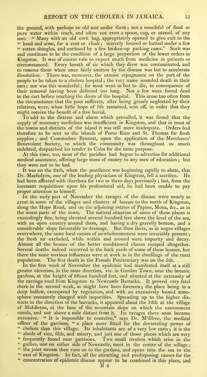 the ground, with perhaps an old mat under them ; not a mouthful of food or pure water within reach, and often not even a spoon, cup, or utensil of any sort. Many with an old corn bag, appropriately opened to give exit to the  head and arms, for a coat or cloak ; scarcely housed or hutted under a few *' rotten shingles, and enclosed by a few broken-up packing cases. Such was and continues to be the condition of a large proportion of the lower orders in Kingston. It was of course vain to expect much from medicine in patients so circumstanced. Every breath of air which they drew was contaminated, and to remove them when once fliirly smitten by the disease was but to accelerate dissolution. There was, moreover, the utmost repugnance on the part of the people to be taken to a cholera hospital; the very name sounded death in their ears; nor was this wonderful; for most went in but to die, in consequence of their removal having been deferred too long. Not a few were found dead in the cart before reaching the doors of the hospital. This arose too often from the circumstance that the poor sufferers, after being grossly neglected by their relatives, were, when little hope of life remained, sent off, in order that they might receive the benefit of a free burial. To add to the distress and alarm which prevailed, it was found that the supply of necessary medicines was insufficient in Kingston, and that in most of the towns and districts of the island it was still more inadequate. Orders had therefore to be sent to the islands of Porto Rico and St. Thomas for fresh supplies ; and Commodore Bennett, upon the application of the Merchants' Benevolent Society, to which the community was throughout so much indebted, despatched his tender to Cuba for the same purpose. At this time, too, most of the parishes had begun to advertise for additional medical assistance, offering large sums of money to any men of education ; but they were not to be had. It was on the 24th, when the pestilence was beginning rapidly to abate, that Dr. Macfadyen, one of the leading physicians of Kingston, fell a sacrifice. He had been affected with diarrhoea for two or three days previously ; but, from the incessant requisitions upon his professional aid, he had been unable to pay proper attention to himself. In the early part of November the ravages of the disease were nearly as great in some of the villages and clusters of houses to the north of Kingston, along the Hope Road, and on the adjoining estates of Papine, Mona, &c., as in the worst parts of the town. The natural situation of some of these places is exceedingly fine, being elevated several hundred feet above the level of the sea, with an open country around them, and having a dry gravelly bottom, and a considerable slope favourable to drainage. But then there, as in negro villages everywhere, the same local causes of unwholesomeness were invariably present; the fresh air excluded, while within and around were impurity and decay. Almost all the houses of the better conditioned classes escaped altogether. Several deaths indeed occurred in the back j^ards of some of these houses, but there the same noxious influences were at work as in the dwellings of the rural population. The first death in the Female Penitentiary was on the 5th. In the first week of November the epidemic had manifested itself at a still greater elevation, in the same direction, viz. in Gordon Town, near the botanic gardens, at the height of fifteen hundred feet, and situated at the extremity of the carriage road from Kingston to Newcastle Barracks. It proved very fatal there in the second week, as might have been foreseen; the place being in a deep hollow, overspread by vegetation, and with an excessively humid atmo- sphere constantly charged with impurities. Spreading up to the higher dis- tricts in the direction of the barracks, it appeared about the 12th at the village of Middleton, at the base of the mountain slope on which the cantonment stands, and not above a mile distant from it. Its ravages there soon became excessive.  It is impossible to conceive, says Dr. M'lllree, the medical officer of the garrison,  a place more fitted for the devastating power of  cholera than this village. Its inhabitants are of a very low caste; it is the  abode of vice, filth, and misery, and just one of those places which are very  frequently found near garrisons. Two small rivulets which arise in the  gullies, one on either side of Newcastle, meet in the centre of the village;  the joint stream then runs on to the gardens, and opens into the sea to the  east of Kingston. In fact, all the attracting and predisposing causes for the concentration of epidemic disease appear to be combined in this place, and B 4