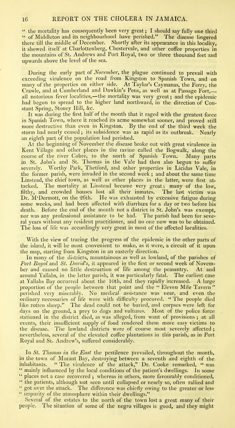  the mortality has consequently been very great; I should say fully one third  of Middleton and its neighbourhood have perished. The disease lingered there till the middle of December. Shortly after its appearance in this locality, it showed itself at Charlottenberg, Chestervale, and other coffee properties in the mountains of St. Andrews and Port Royal, two or three thousand feet and upwards above the level of the sea. During the early part of November, the plague continued to prevail with exceeding virulence on the road from Kingston to Spanish Town, and on many of the properties on either side. At Taylor's Caymanas, the Ferry, the Crawle, and at Cumberland and Dawkin's Pens, as well as at Passage Fort, . all notorious fever localities,—the mortality was very great; and the epidemic had begun to spread to the higher land northward, in the direction of Con- stant Spring, Stoney Hill, &c. It was during the first half of the month that it raged with the greatest force in Spanish Town, where it reached its acme somewhat sooner, and proved still- more destructive than even in Kingston. By the end of the third week the storm had nearly ceased; its subsidence was as rapid as its outbreak. Nearly an eighth part of the population had perished. At the beginning of November the disease broke out with great virulence in Kent Village and other places in the ravine called the Bogwalk, along the course of the river Cobre, to the north of Spanish Town. Many parts in St. John's and St. Thomas in the Vale had then also begun to suffer severely. Worthy Park, Thetfbrd, and other properties in Licidas Vale, in the former parish, were invaded in the second week ; and about the same time Linstead, the chief town, as well as other places in the latter, were first at- tacked. The mortality at Linstead became very great; many of the low, filthy, and crowded houses lost all their inmates. The last victim was Dr. M'Dermott, on the 26th. He was exhausted by excessive fatigue during some weeks, and had been affected with diarrhoea for a day or two before his death. Before the end of the month not a district in St. John's was exempt, nor was any professional assistance to be had. The parish had been for seve- ral years without any resident practitioner, and no one now was to be obtained. The loss of life was accordingly very great in most of the afiected localities. With the view of tracing the progress of the epidemic in the other parts of the island, it will be most convenient to make, as it were, a circuit of it upon the map, starting from Kingston in an easterly direction. In many of the tlistricts, mountainous as well as lowland, of the parishes of Port Royal sluA St. David's, it appeared in the first or second week of Novem- ber and caused no little destruction of life among the peasantry. At and around Yallahs, in the latter parish, it was particularly fatal. The earliest case at Yallahs Bay occurred about the 10th, and they rapidly increased. A large proportion of the people between that point and the  Eleven Mile Tavern  perished very miserably. No medical assistance was near, and even the ordinary necessaries of life were with difficulty procured.  The people died like rotten sheep. The dead could not be buried, and corpses were left for days on the ground, a prey to dogs and vultures. Most of the police force stationed in tlie district died, as was alleged, from want of provisions ; at all events, their insufficient supply of food rendered them more easy victims to the disease. The lowland districts were of course most severely affected ; nevertheless, several of the elevated coffee plantations in this parish, as in Port Royal and St. Andrew's, suffered considerably. In St. Thomas in the East the pestilence prevailed, throughout the month, in the town of Morant Bay, destroying between a seventh and eighth of the inhabitants.  The virulence of the attack, Dr. Cooke remarked,  was *' mainly influenced by the local conditions of the patient's dwellings. In some  places not a case recovered ; whereas in others, more favourably conditioned,  the patients, although not seen until collapsed or nearly so, often rallied and  got over the attack. The difference was chiefly owing to the greater or less  impurity of the atmosphere within their dwellings. Several of the estates to the north of the town lost a great many of their people. The situation of some of the negro villages is good, and they might