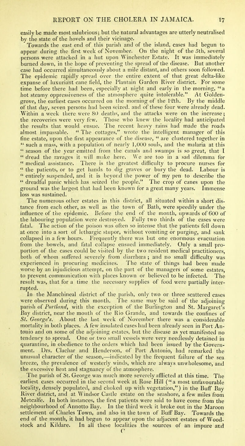 easily be made most salubrious; but the natural advantages are utterly neutralised by the state of the hovels and their vicinage. Towards the east end of this parish and of the island, cases had begun to appear during the first week of November. On the night of the 5th, several persons were attacked in a hut upon Winchester Estate. It was immediately burned down, in the hope of preventing the spread of the disease. But another case had occurred simultaneously about a mile distant, and others soon followed. The epidemic rapidly spread over the entire extent of that great delta-like expanse of luxuriant cane field, the Plantain Garden River district. For some time before there had been, especially at night and early in the morning, a hot steamy oppressiveness of the atmosphere quite intolerable. At Golden- grove, the earliest cases occurred on the morning of the 12th. By the middle of that day, seven persons had been seized, and of these four were already dead. Within a week there were 80 deaths, and the attacks were on the increase; the recoveries were very few. Those who knew the locality had anticipated the results that would ensue. The recent heavy rains had made the roads almost impassable.  The cottages, wrote the intelligent manager of this fine estate, upon the first appearance of the disease,  are clustered together in  such a mass, with a population of nearly 1,000 souls, and the malaria at this  season of the year emitted from the canals and swamps is so great, that I  dread the ravages it will make here. W e are too in a sad dilemma for  medical assistance. There is the greatest difficulty to procure nurses for  the patients, or to get hands to dig graves or bury the dead. Labour is  entirely suspended, and it is beyond the power of my pen to describe the  dreadful panic which has seized the people. The crop of canes upon the ground was the largest that had been known for a great many years. Immense loss was sustained. The numerous other estates in this district, all situated within a short dis- tance from each other, as w^ell as the town of Bath, were speedily under the influence of the epidemic. Before the end of the month, upwards of 6OO of the labouring j)opulation were destroyed. Fully two thirds of the cases were fatal. The action of the poison was often so intense that the patients fell down at once into a sort of lethargic stupor, without vomiting or purging, and sank collapsed in a few hours. Frequently there was but one enormous evacuation from the bowels, and fatal collapse ensued immediately. Only a small pro- portion of the cases could be visited by the two resident medical practitioners, both of whom suffered severely from diarrhoea ; and no small difficulty was experienced in procuring medicines. The state of things had been made worse by an injudicious attempt, on the part of the managers of some estates, to prevent communication with places known or believed to be infected. The result was, that for a time the necessary supplies of food were partially inter- rupted. In the Manchineal district of the parish, only two or three scattered cases were observed diu'ing this month. The same may be said of the adjoining parish of Portland, with the exception of the Burlington and St. Margaret's Bay district, near the mouth of the Rio Grande, and towards the confines of St. George's. About the last week of November there was a considerable mortality in both places. A few insulated cases had been already seen in Port An- tonio and on some of the adjoining estates, but the disease as yet manifested no tendency to spread. One or two small vessels were very needlessly detained in quarantine, in obedience to the orders which had been issued by the Govern- ment. Drs. Clachar and Henderson, of Port Antonio, had remarked the unusual character of the season,—indicated by the frequent failure of the sea^ breeze, the prevalence of westerly winds, which are always unwholesome, and the excessive heat and stagnancy of the atmosphere. The parish of St. George was much more severely afflicted at this time. The earliest cases occiured in the second week at Rose Hill (a most unfavourable locality, densely populated, and choked up with vegetation,) in the BuflT Bay River district, and at Windsor Castle estate on the seashore, a few miles from Metcalfe. In both instances, the first patients were said to have come from the neighbourhood of Annotto Bay. In the third week it broke out in the Maroon settlement of Charles Town, and also in the town of Buff Bay. Towards the end of the month, it had begun to appear upon the adjacent estates of Wood- stock and Kildare. In all these localities the sources of an impure and