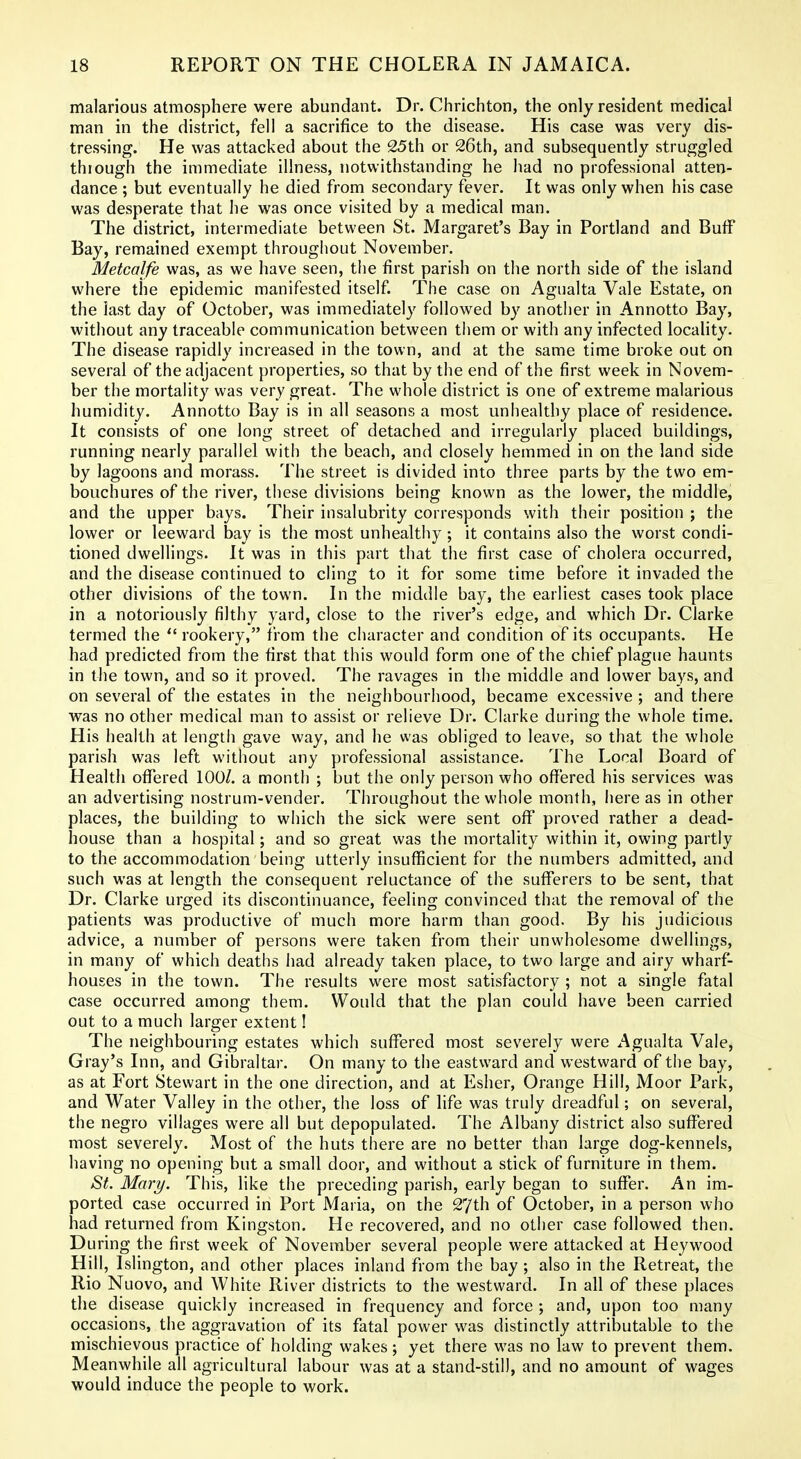 malarious atmosphere were abundant. Dr. Chrichton, the only resident medical man in the district, fell a sacrifice to the disease. His case was very dis- tressing. He was attacked about the 25th or 26th, and subsequently struggled through the immediate illness, notwithstanding he had no professional atten- dance ; but eventually he died from secondary fever. It was only when his case was desperate that he was once visited by a medical man. The district, intermediate between St. Margaret's Bay in Portland and Buif Bay, remained exempt throughout November. Metcalfe was, as we have seen, the first parish on the north side of the island where the epidemic manifested itself. The case on Agualta Vale Estate, on the last day of October, was immediately followed by another in Annotto Bay, without any traceable communication between them or with any infected locality. The disease rapidly increased in the town, and at the same time broke out on several of the adjacent properties, so that by the end of the first week in Novem- ber the mortality was very great. The whole district is one of extreme malarious humidity. Annotto Bay is in all seasons a most unhealthy place of residence. It consists of one long street of detached and irregularly placed buildings, running nearly parallel with the beach, and closely hemmed in on the land side by lagoons and morass. The street is divided into three parts by the two em- bouchures of the river, these divisions being known as the lower, the middle, and the upper bays. Their insalubrity corresponds with their position ; the lower or leeward bay is the most unhealthy; it contains also the worst condi- tioned dwellings. It was in this part that the first case of cholera occurred, and the disease continued to cling to it for some time before it invaded the other divisions of the town. In the middle bay, the earliest cases took place in a notoriously filthy yard, close to the river's edge, and which Dr. Clarke termed the  rookery, from the character and condition of its occupants. He had predicted from the first that this would form one of the chief plague haunts in the town, and so it proved. The ravages in the middle and lower bays, and on several of the estates in the neighbourhood, became excessive ; and there was no other medical man to assist or relieve Dr. Clarke during the whole time. His health at length gave way, and he was obliged to leave, so that the whole parish was left without any professional assistance. The Local Board of Health oflTered 100/. a month ; but the only person who offered his services was an advertising nostrum-vender. Throughout the whole month, here as in other places, the building to which the sick were sent off* proved rather a dead- house than a hospital; and so great was the mortality within it, owing partly to the accommodation being utterly insufficient for the numbers admitted, and such was at length the consequent reluctance of the sufferers to be sent, that Dr. Clarke urged its discontinuance, feeling convinced that the removal of the patients was productive of much more harm than good. By his judicious advice, a number of persons were taken from their unwholesome dwellings, in many of which deaths had already taken place, to two large and airy wharf- houses in the town. The results were most satisfactory ; not a single fatal case occurred among them. Would that the plan could have been carried out to a much larger extent! The neighbouring estates which sufi^ered most severely were Agualta Vale, Gray's Inn, and Gibraltar. On many to the eastward and westward of the bay, as at Fort Stewart in the one direction, and at Esher, Orange Hill, Moor Park, and Water Valley in the other, the loss of life was truly dreadful; on several, the negro villages were all but depopulated. The Albany district also suffered most severely. Most of the huts there are no better than large dog-kennels, having no opening but a small door, and without a stick of furniture in them. St. Mary. This, like the preceding parish, early began to suflPer. An im- ported case occurred in Port Maria, on the 27th of October, in a person who had returned from Kingston. He recovered, and no other case followed then. During the first week of November several people were attacked at Hey wood Hill, Islington, and other places inland from the bay ; also in the Retreat, the Rio Nuovo, and White River districts to the westward. In all of these places the disease quickly increased in frequency and force ; and, upon too many occasions, the aggravation of its fatal power was distinctly attributable to the mischievous practice of holding wakes; yet there was no law to prevent them. Meanwhile all agricultural labour was at a stand-still, and no amount of wages would induce the people to work.