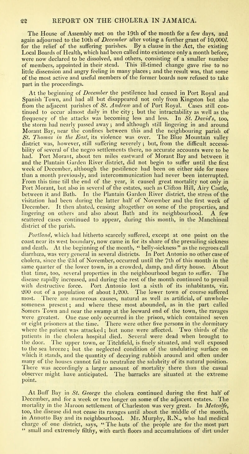 The House of Assembly met on the IQth of the month for a few days, and again adjourned to the 10th of December after voting a further grant of 10,000/. for the reUef of the suffering parishes. By a clause in the Act, the existing Local Boards of Health, which had been called into existence only a month before, were now declared to be dissolved, and others, consisting of a smaller number of members, appointed in their stead. This ill-timed change gave rise to no little dissension and angry feeling in many places; and the result was, that some of the most active and useful members of the former boards now refused to take part in the proceedings. At the beginning of December the pestilence had ceased in Port Royal and Spanish Town, and had all but disappeared not only from Kingston but also from the adjacent parishes of St. Andrew and of Port Royal. Cases still con- tinued to occur almost daily in the city; but the intractability as well as the frequency of the attacks was becoming less and less. In St. David's, too, the storm had nearly passed away ; and although still lingering in and around Morant Bay, near the confines between this and the neighbouring parish of St. Thomas in the East, its violence was over. The Blue Mountain valley district was, however, still sufJ'ering severely; but, from the difficult accessi- bility of several of the negro settlements there, no accurate accounts were to be had. Port Morant, about ten miles eastward of Morant Bay and between it and the Plantain Garden River district, did not begin to suffer until the first week of December, although the pestilence had been on either side for more than a month previously, and intercommunication had never been interrupted. From this time till the end of the year, it caused great mortality not only in Port Morant, but also in several of the estates, such as Clifton Hill, Airy Castle, between it and Bath. In the Plantain Garden River district, the stress of the visitation had been during the latter half of November and the first week of December. It then abated, ceasing altogether on some of the properties, and lingering on others and also about Bath and its neighbourhood. A few scattered cases continued to appear, during this month, in the Manchineal district of the parish. Portland, which had hitherto scarcely suffered, except at one point on the coast near its west boundary, now came in for its share of the prevailing sickness and death. At the beginning of the month,  belly-sickness as the negroes call diarrhoea, was very general in several districts. In Port Antonio no other case of cholera, since the 23d of November, occurred until the 7th of this month in the same quarter of the lower town, in a crowded, damp, and dirty house. About that time, too, several properties in the neighbourhood began to suffer. The disease rapidly increased, and during the rest of the month continued to prevail with destructive force. Port Antonio lost a sixth of its inhabitants, viz. 200 out of a population of about 1,200. The lower town of course suffered most. There are numerous causes, natural as well as artificial, of unwhole- someness present; and where these most abounded, as in the part called Somers Town and near the swamp at the leeward end of the town, the ravages were greatest. One case only occurred in the prison, which contained seven or eight prisoners at the time. There were other five persons in the dormitory where the patient was attacked; but none were aflected. Two thirds of the patients in the cholera hospital died. Several were dead when brought to the door. 'J'he upper town, or Titchfield, is finely situated, and well exposed to the sea breeze; but the neglected condition of the undulating surface on which it stands, and the quantity of decaying rubbish around and often under many of the houses cannot fliil to neutralize the salubrity of its natural position. There was accordingly a larger amount of mortality there than the casual observer might have anticipated. The barracks are situated at the extreme point. At Buff Bay in St. George the cholera continued during the first half of December, and for a week or two longer on some of the adjacent estates. The mortality in the Maroon settlement of Charleston was very great. In Metcalfe, too, the disease did not cease its ravages until about the middle of the month, in Annotto Bay and its neighbourhood. Mr. Murphy, R.N., who had medical charge of one district, says,  The huts of the people are for the most part  small and extremely filthy, with earth floors and accumulations of dirt under